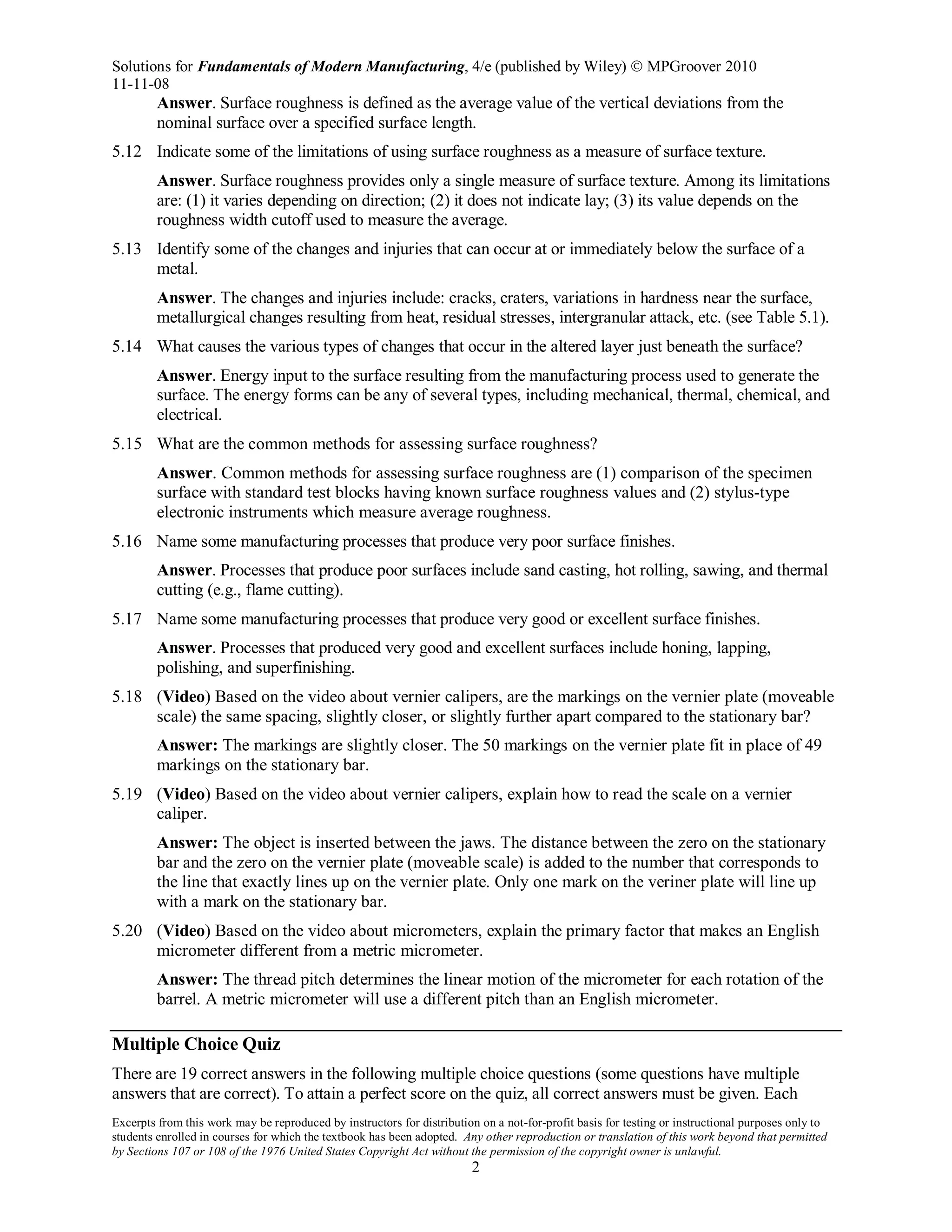Solutions for Fundamentals of Modern Manufacturing, 4/e (published by Wiley)  MPGroover 2010
11-11-08
Excerpts from this work may be reproduced by instructors for distribution on a not-for-profit basis for testing or instructional purposes only to
students enrolled in courses for which the textbook has been adopted. Any other reproduction or translation of this work beyond that permitted
by Sections 107 or 108 of the 1976 United States Copyright Act without the permission of the copyright owner is unlawful.
2
Answer. Surface roughness is defined as the average value of the vertical deviations from the
nominal surface over a specified surface length.
5.12 Indicate some of the limitations of using surface roughness as a measure of surface texture.
Answer. Surface roughness provides only a single measure of surface texture. Among its limitations
are: (1) it varies depending on direction; (2) it does not indicate lay; (3) its value depends on the
roughness width cutoff used to measure the average.
5.13 Identify some of the changes and injuries that can occur at or immediately below the surface of a
metal.
Answer. The changes and injuries include: cracks, craters, variations in hardness near the surface,
metallurgical changes resulting from heat, residual stresses, intergranular attack, etc. (see Table 5.1).
5.14 What causes the various types of changes that occur in the altered layer just beneath the surface?
Answer. Energy input to the surface resulting from the manufacturing process used to generate the
surface. The energy forms can be any of several types, including mechanical, thermal, chemical, and
electrical.
5.15 What are the common methods for assessing surface roughness?
Answer. Common methods for assessing surface roughness are (1) comparison of the specimen
surface with standard test blocks having known surface roughness values and (2) stylus-type
electronic instruments which measure average roughness.
5.16 Name some manufacturing processes that produce very poor surface finishes.
Answer. Processes that produce poor surfaces include sand casting, hot rolling, sawing, and thermal
cutting (e.g., flame cutting).
5.17 Name some manufacturing processes that produce very good or excellent surface finishes.
Answer. Processes that produced very good and excellent surfaces include honing, lapping,
polishing, and superfinishing.
5.18 (Video) Based on the video about vernier calipers, are the markings on the vernier plate (moveable
scale) the same spacing, slightly closer, or slightly further apart compared to the stationary bar?
Answer: The markings are slightly closer. The 50 markings on the vernier plate fit in place of 49
markings on the stationary bar.
5.19 (Video) Based on the video about vernier calipers, explain how to read the scale on a vernier
caliper.
Answer: The object is inserted between the jaws. The distance between the zero on the stationary
bar and the zero on the vernier plate (moveable scale) is added to the number that corresponds to
the line that exactly lines up on the vernier plate. Only one mark on the veriner plate will line up
with a mark on the stationary bar.
5.20 (Video) Based on the video about micrometers, explain the primary factor that makes an English
micrometer different from a metric micrometer.
Answer: The thread pitch determines the linear motion of the micrometer for each rotation of the
barrel. A metric micrometer will use a different pitch than an English micrometer.
Multiple Choice Quiz
There are 19 correct answers in the following multiple choice questions (some questions have multiple
answers that are correct). To attain a perfect score on the quiz, all correct answers must be given. Each
 