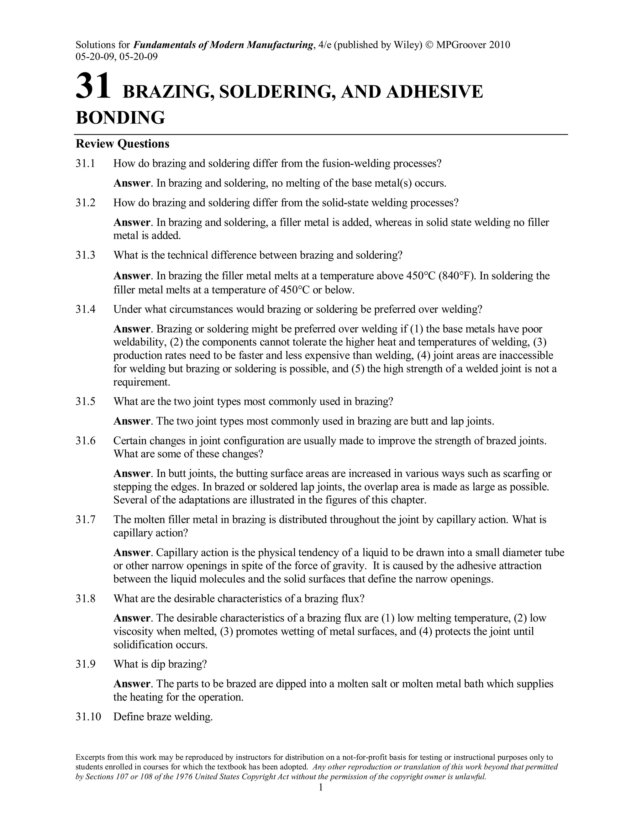 Solutions for Fundamentals of Modern Manufacturing, 4/e (published by Wiley)  MPGroover 2010
05-20-09, 05-20-09
Excerpts from this work may be reproduced by instructors for distribution on a not-for-profit basis for testing or instructional purposes only to
students enrolled in courses for which the textbook has been adopted. Any other reproduction or translation of this work beyond that permitted
by Sections 107 or 108 of the 1976 United States Copyright Act without the permission of the copyright owner is unlawful.
1
31 BRAZING, SOLDERING, AND ADHESIVE
BONDING
Review Questions
31.1 How do brazing and soldering differ from the fusion-welding processes?
Answer. In brazing and soldering, no melting of the base metal(s) occurs.
31.2 How do brazing and soldering differ from the solid-state welding processes?
Answer. In brazing and soldering, a filler metal is added, whereas in solid state welding no filler
metal is added.
31.3 What is the technical difference between brazing and soldering?
Answer. In brazing the filler metal melts at a temperature above 450°C (840°F). In soldering the
filler metal melts at a temperature of 450°C or below.
31.4 Under what circumstances would brazing or soldering be preferred over welding?
Answer. Brazing or soldering might be preferred over welding if (1) the base metals have poor
weldability, (2) the components cannot tolerate the higher heat and temperatures of welding, (3)
production rates need to be faster and less expensive than welding, (4) joint areas are inaccessible
for welding but brazing or soldering is possible, and (5) the high strength of a welded joint is not a
requirement.
31.5 What are the two joint types most commonly used in brazing?
Answer. The two joint types most commonly used in brazing are butt and lap joints.
31.6 Certain changes in joint configuration are usually made to improve the strength of brazed joints.
What are some of these changes?
Answer. In butt joints, the butting surface areas are increased in various ways such as scarfing or
stepping the edges. In brazed or soldered lap joints, the overlap area is made as large as possible.
Several of the adaptations are illustrated in the figures of this chapter.
31.7 The molten filler metal in brazing is distributed throughout the joint by capillary action. What is
capillary action?
Answer. Capillary action is the physical tendency of a liquid to be drawn into a small diameter tube
or other narrow openings in spite of the force of gravity. It is caused by the adhesive attraction
between the liquid molecules and the solid surfaces that define the narrow openings.
31.8 What are the desirable characteristics of a brazing flux?
Answer. The desirable characteristics of a brazing flux are (1) low melting temperature, (2) low
viscosity when melted, (3) promotes wetting of metal surfaces, and (4) protects the joint until
solidification occurs.
31.9 What is dip brazing?
Answer. The parts to be brazed are dipped into a molten salt or molten metal bath which supplies
the heating for the operation.
31.10 Define braze welding.
 