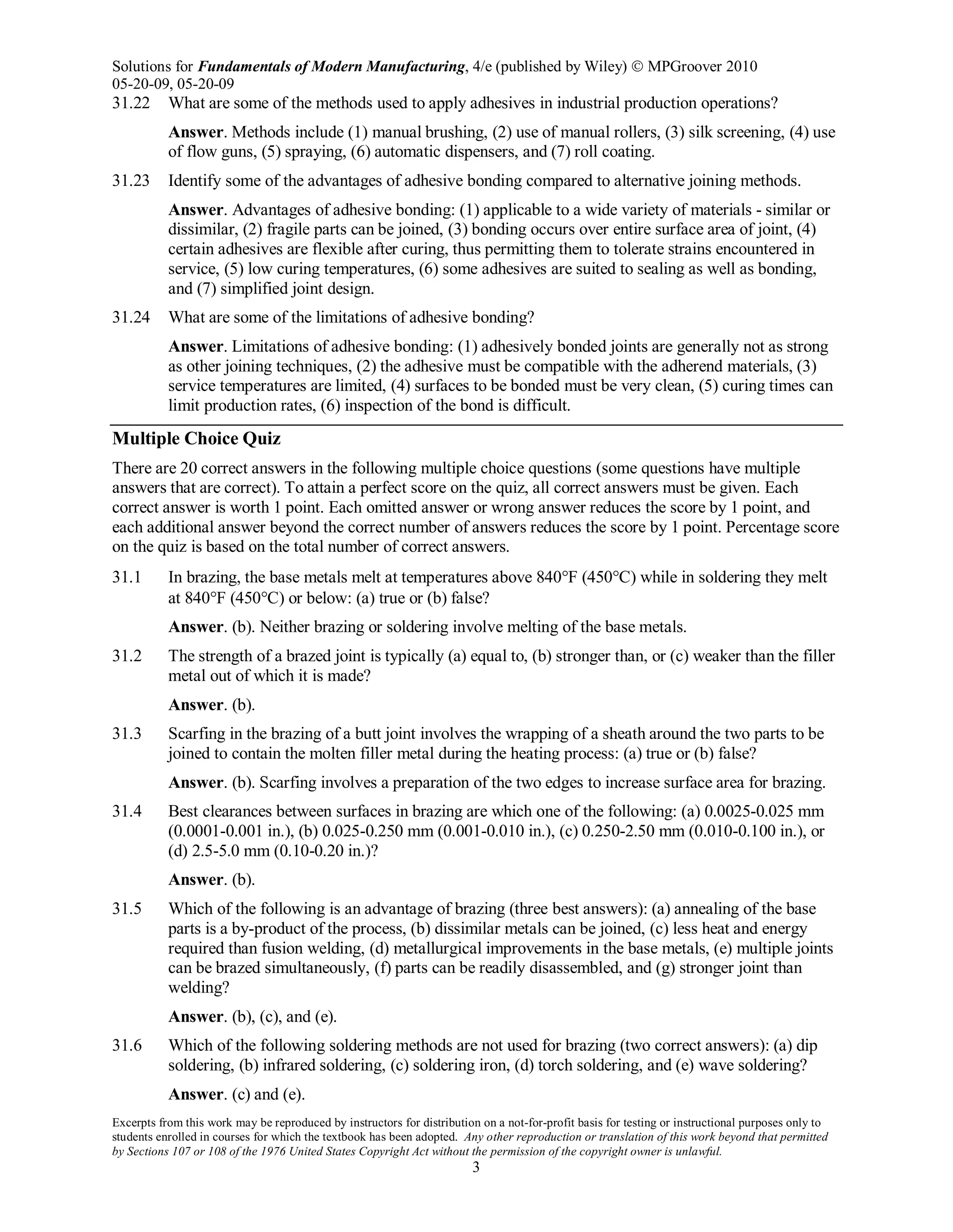 Solutions for Fundamentals of Modern Manufacturing, 4/e (published by Wiley)  MPGroover 2010
05-20-09, 05-20-09
Excerpts from this work may be reproduced by instructors for distribution on a not-for-profit basis for testing or instructional purposes only to
students enrolled in courses for which the textbook has been adopted. Any other reproduction or translation of this work beyond that permitted
by Sections 107 or 108 of the 1976 United States Copyright Act without the permission of the copyright owner is unlawful.
3
31.22 What are some of the methods used to apply adhesives in industrial production operations?
Answer. Methods include (1) manual brushing, (2) use of manual rollers, (3) silk screening, (4) use
of flow guns, (5) spraying, (6) automatic dispensers, and (7) roll coating.
31.23 Identify some of the advantages of adhesive bonding compared to alternative joining methods.
Answer. Advantages of adhesive bonding: (1) applicable to a wide variety of materials - similar or
dissimilar, (2) fragile parts can be joined, (3) bonding occurs over entire surface area of joint, (4)
certain adhesives are flexible after curing, thus permitting them to tolerate strains encountered in
service, (5) low curing temperatures, (6) some adhesives are suited to sealing as well as bonding,
and (7) simplified joint design.
31.24 What are some of the limitations of adhesive bonding?
Answer. Limitations of adhesive bonding: (1) adhesively bonded joints are generally not as strong
as other joining techniques, (2) the adhesive must be compatible with the adherend materials, (3)
service temperatures are limited, (4) surfaces to be bonded must be very clean, (5) curing times can
limit production rates, (6) inspection of the bond is difficult.
Multiple Choice Quiz
There are 20 correct answers in the following multiple choice questions (some questions have multiple
answers that are correct). To attain a perfect score on the quiz, all correct answers must be given. Each
correct answer is worth 1 point. Each omitted answer or wrong answer reduces the score by 1 point, and
each additional answer beyond the correct number of answers reduces the score by 1 point. Percentage score
on the quiz is based on the total number of correct answers.
31.1 In brazing, the base metals melt at temperatures above 840°F (450°C) while in soldering they melt
at 840°F (450°C) or below: (a) true or (b) false?
Answer. (b). Neither brazing or soldering involve melting of the base metals.
31.2 The strength of a brazed joint is typically (a) equal to, (b) stronger than, or (c) weaker than the filler
metal out of which it is made?
Answer. (b).
31.3 Scarfing in the brazing of a butt joint involves the wrapping of a sheath around the two parts to be
joined to contain the molten filler metal during the heating process: (a) true or (b) false?
Answer. (b). Scarfing involves a preparation of the two edges to increase surface area for brazing.
31.4 Best clearances between surfaces in brazing are which one of the following: (a) 0.0025-0.025 mm
(0.0001-0.001 in.), (b) 0.025-0.250 mm (0.001-0.010 in.), (c) 0.250-2.50 mm (0.010-0.100 in.), or
(d) 2.5-5.0 mm (0.10-0.20 in.)?
Answer. (b).
31.5 Which of the following is an advantage of brazing (three best answers): (a) annealing of the base
parts is a by-product of the process, (b) dissimilar metals can be joined, (c) less heat and energy
required than fusion welding, (d) metallurgical improvements in the base metals, (e) multiple joints
can be brazed simultaneously, (f) parts can be readily disassembled, and (g) stronger joint than
welding?
Answer. (b), (c), and (e).
31.6 Which of the following soldering methods are not used for brazing (two correct answers): (a) dip
soldering, (b) infrared soldering, (c) soldering iron, (d) torch soldering, and (e) wave soldering?
Answer. (c) and (e).
 