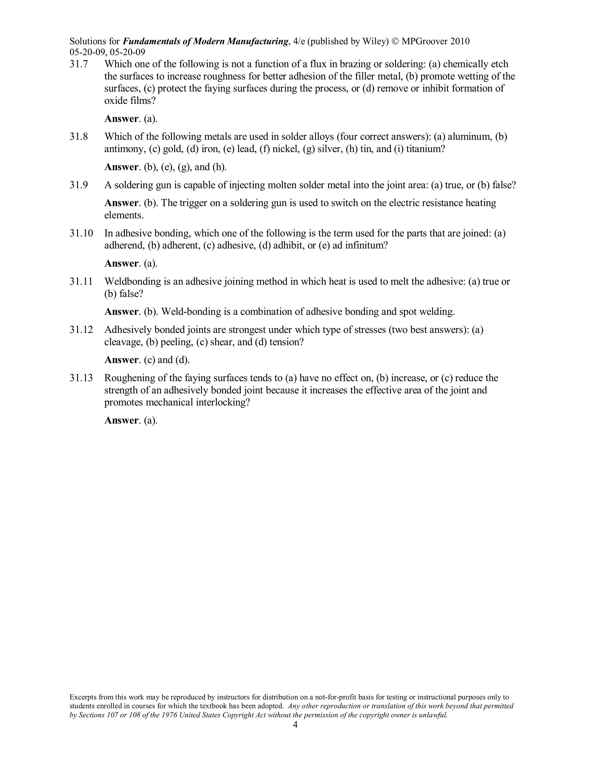 Solutions for Fundamentals of Modern Manufacturing, 4/e (published by Wiley)  MPGroover 2010
05-20-09, 05-20-09
Excerpts from this work may be reproduced by instructors for distribution on a not-for-profit basis for testing or instructional purposes only to
students enrolled in courses for which the textbook has been adopted. Any other reproduction or translation of this work beyond that permitted
by Sections 107 or 108 of the 1976 United States Copyright Act without the permission of the copyright owner is unlawful.
4
31.7 Which one of the following is not a function of a flux in brazing or soldering: (a) chemically etch
the surfaces to increase roughness for better adhesion of the filler metal, (b) promote wetting of the
surfaces, (c) protect the faying surfaces during the process, or (d) remove or inhibit formation of
oxide films?
Answer. (a).
31.8 Which of the following metals are used in solder alloys (four correct answers): (a) aluminum, (b)
antimony, (c) gold, (d) iron, (e) lead, (f) nickel, (g) silver, (h) tin, and (i) titanium?
Answer. (b), (e), (g), and (h).
31.9 A soldering gun is capable of injecting molten solder metal into the joint area: (a) true, or (b) false?
Answer. (b). The trigger on a soldering gun is used to switch on the electric resistance heating
elements.
31.10 In adhesive bonding, which one of the following is the term used for the parts that are joined: (a)
adherend, (b) adherent, (c) adhesive, (d) adhibit, or (e) ad infinitum?
Answer. (a).
31.11 Weldbonding is an adhesive joining method in which heat is used to melt the adhesive: (a) true or
(b) false?
Answer. (b). Weld-bonding is a combination of adhesive bonding and spot welding.
31.12 Adhesively bonded joints are strongest under which type of stresses (two best answers): (a)
cleavage, (b) peeling, (c) shear, and (d) tension?
Answer. (c) and (d).
31.13 Roughening of the faying surfaces tends to (a) have no effect on, (b) increase, or (c) reduce the
strength of an adhesively bonded joint because it increases the effective area of the joint and
promotes mechanical interlocking?
Answer. (a).
 