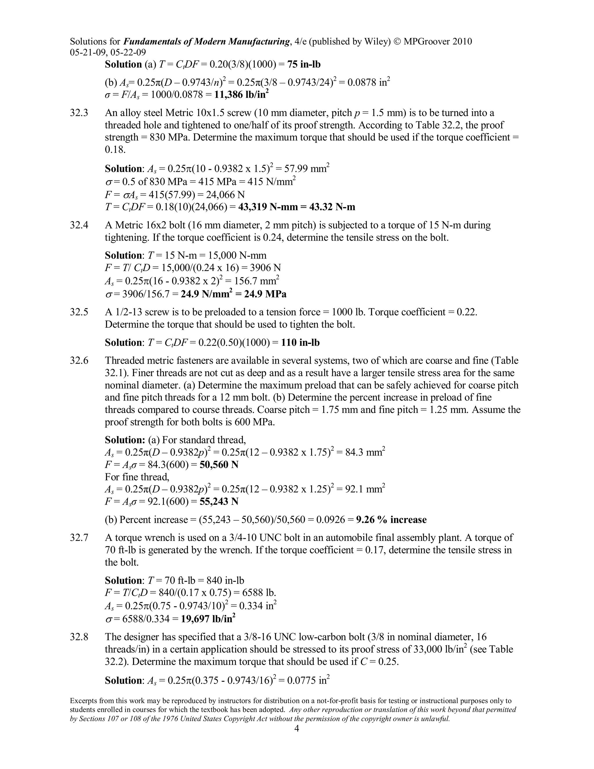 Solutions for Fundamentals of Modern Manufacturing, 4/e (published by Wiley)  MPGroover 2010
05-21-09, 05-22-09
Excerpts from this work may be reproduced by instructors for distribution on a not-for-profit basis for testing or instructional purposes only to
students enrolled in courses for which the textbook has been adopted. Any other reproduction or translation of this work beyond that permitted
by Sections 107 or 108 of the 1976 United States Copyright Act without the permission of the copyright owner is unlawful.
4
Solution (a) T = CtDF = 0.20(3/8)(1000) = 75 in-lb
(b) As= 0.25π(D – 0.9743/n)2
= 0.25π(3/8 – 0.9743/24)2
= 0.0878 in2
σ = F/As = 1000/0.0878 = 11,386 lb/in2
32.3 An alloy steel Metric 10x1.5 screw (10 mm diameter, pitch p = 1.5 mm) is to be turned into a
threaded hole and tightened to one/half of its proof strength. According to Table 32.2, the proof
strength = 830 MPa. Determine the maximum torque that should be used if the torque coefficient =
0.18.
Solution: As = 0.25π(10 - 0.9382 x 1.5)2
= 57.99 mm2
σ = 0.5 of 830 MPa = 415 MPa = 415 N/mm2
F = σAs = 415(57.99) = 24,066 N
T = CtDF = 0.18(10)(24,066) = 43,319 N-mm = 43.32 N-m
32.4 A Metric 16x2 bolt (16 mm diameter, 2 mm pitch) is subjected to a torque of 15 N-m during
tightening. If the torque coefficient is 0.24, determine the tensile stress on the bolt.
Solution: T = 15 N-m = 15,000 N-mm
F = T/ CtD = 15,000/(0.24 x 16) = 3906 N
As = 0.25π(16 - 0.9382 x 2)2
= 156.7 mm2
σ = 3906/156.7 = 24.9 N/mm2
= 24.9 MPa
32.5 A 1/2-13 screw is to be preloaded to a tension force = 1000 lb. Torque coefficient = 0.22.
Determine the torque that should be used to tighten the bolt.
Solution: T = CtDF = 0.22(0.50)(1000) = 110 in-lb
32.6 Threaded metric fasteners are available in several systems, two of which are coarse and fine (Table
32.1). Finer threads are not cut as deep and as a result have a larger tensile stress area for the same
nominal diameter. (a) Determine the maximum preload that can be safely achieved for coarse pitch
and fine pitch threads for a 12 mm bolt. (b) Determine the percent increase in preload of fine
threads compared to course threads. Coarse pitch = 1.75 mm and fine pitch = 1.25 mm. Assume the
proof strength for both bolts is 600 MPa.
Solution: (a) For standard thread,
As = 0.25π(D – 0.9382p)2
= 0.25π(12 – 0.9382 x 1.75)2
= 84.3 mm2
F = Asσ = 84.3(600) = 50,560 N
For fine thread,
As = 0.25π(D – 0.9382p)2
= 0.25π(12 – 0.9382 x 1.25)2
= 92.1 mm2
F = Asσ = 92.1(600) = 55,243 N
(b) Percent increase = (55,243 – 50,560)/50,560 = 0.0926 = 9.26 % increase
32.7 A torque wrench is used on a 3/4-10 UNC bolt in an automobile final assembly plant. A torque of
70 ft-lb is generated by the wrench. If the torque coefficient = 0.17, determine the tensile stress in
the bolt.
Solution: T = 70 ft-lb = 840 in-lb
F = T/CtD = 840/(0.17 x 0.75) = 6588 lb.
As = 0.25π(0.75 - 0.9743/10)2
= 0.334 in2
σ = 6588/0.334 = 19,697 lb/in2
32.8 The designer has specified that a 3/8-16 UNC low-carbon bolt (3/8 in nominal diameter, 16
threads/in) in a certain application should be stressed to its proof stress of 33,000 lb/in2
(see Table
32.2). Determine the maximum torque that should be used if C = 0.25.
Solution: As = 0.25π(0.375 - 0.9743/16)2
= 0.0775 in2
 