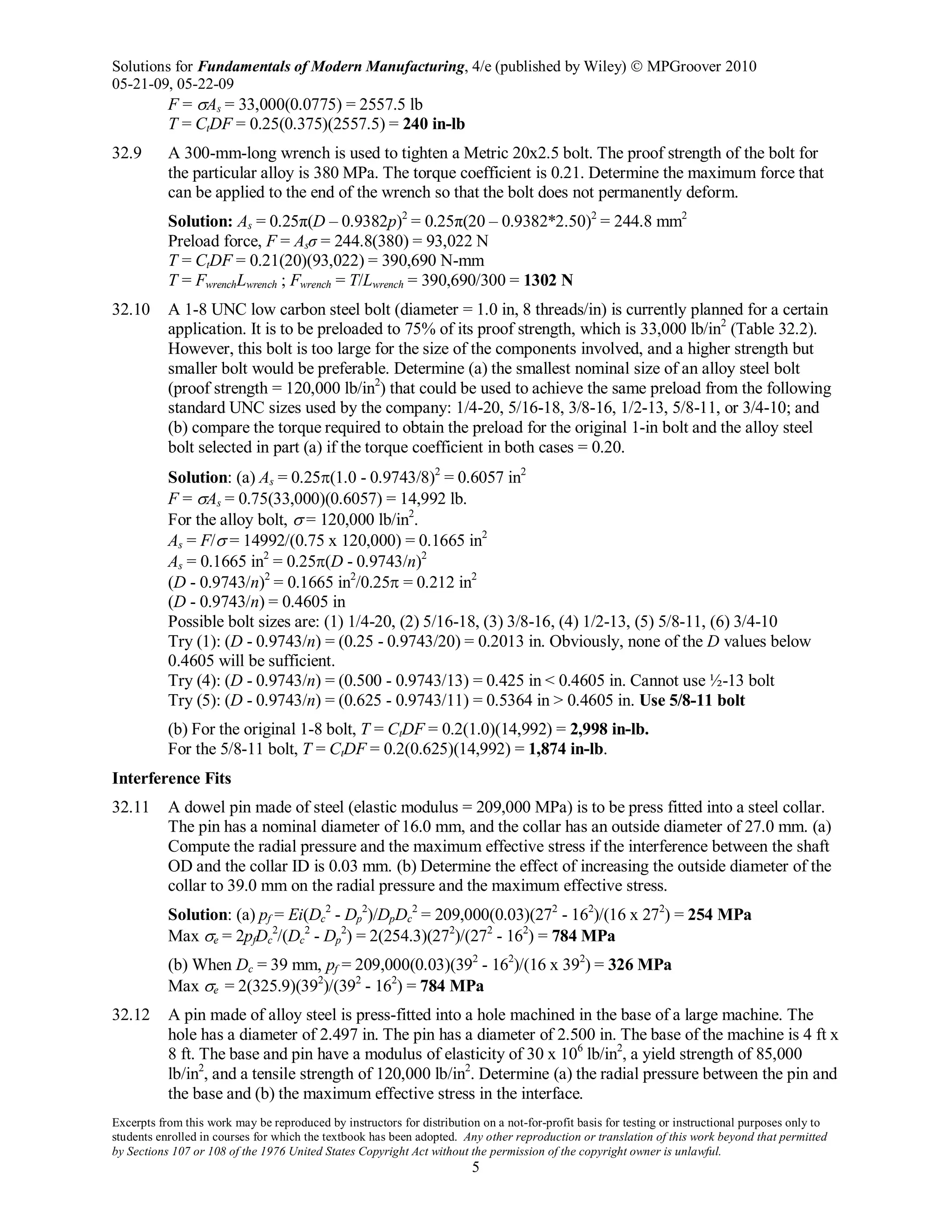 Solutions for Fundamentals of Modern Manufacturing, 4/e (published by Wiley)  MPGroover 2010
05-21-09, 05-22-09
Excerpts from this work may be reproduced by instructors for distribution on a not-for-profit basis for testing or instructional purposes only to
students enrolled in courses for which the textbook has been adopted. Any other reproduction or translation of this work beyond that permitted
by Sections 107 or 108 of the 1976 United States Copyright Act without the permission of the copyright owner is unlawful.
5
F = σAs = 33,000(0.0775) = 2557.5 lb
T = CtDF = 0.25(0.375)(2557.5) = 240 in-lb
32.9 A 300-mm-long wrench is used to tighten a Metric 20x2.5 bolt. The proof strength of the bolt for
the particular alloy is 380 MPa. The torque coefficient is 0.21. Determine the maximum force that
can be applied to the end of the wrench so that the bolt does not permanently deform.
Solution: As = 0.25π(D – 0.9382p)2
= 0.25π(20 – 0.9382*2.50)2
= 244.8 mm2
Preload force, F = Asσ = 244.8(380) = 93,022 N
T = CtDF = 0.21(20)(93,022) = 390,690 N-mm
T = FwrenchLwrench ; Fwrench = T/Lwrench = 390,690/300 = 1302 N
32.10 A 1-8 UNC low carbon steel bolt (diameter = 1.0 in, 8 threads/in) is currently planned for a certain
application. It is to be preloaded to 75% of its proof strength, which is 33,000 lb/in2
(Table 32.2).
However, this bolt is too large for the size of the components involved, and a higher strength but
smaller bolt would be preferable. Determine (a) the smallest nominal size of an alloy steel bolt
(proof strength = 120,000 lb/in2
) that could be used to achieve the same preload from the following
standard UNC sizes used by the company: 1/4-20, 5/16-18, 3/8-16, 1/2-13, 5/8-11, or 3/4-10; and
(b) compare the torque required to obtain the preload for the original 1-in bolt and the alloy steel
bolt selected in part (a) if the torque coefficient in both cases = 0.20.
Solution: (a) As = 0.25π(1.0 - 0.9743/8)2
= 0.6057 in2
F = σAs = 0.75(33,000)(0.6057) = 14,992 lb.
For the alloy bolt, σ = 120,000 lb/in2
.
As = F/σ = 14992/(0.75 x 120,000) = 0.1665 in2
As = 0.1665 in2
= 0.25π(D - 0.9743/n)2
(D - 0.9743/n)2
= 0.1665 in2
/0.25π = 0.212 in2
(D - 0.9743/n) = 0.4605 in
Possible bolt sizes are: (1) 1/4-20, (2) 5/16-18, (3) 3/8-16, (4) 1/2-13, (5) 5/8-11, (6) 3/4-10
Try (1): (D - 0.9743/n) = (0.25 - 0.9743/20) = 0.2013 in. Obviously, none of the D values below
0.4605 will be sufficient.
Try (4): (D - 0.9743/n) = (0.500 - 0.9743/13) = 0.425 in < 0.4605 in. Cannot use ½-13 bolt
Try (5): (D - 0.9743/n) = (0.625 - 0.9743/11) = 0.5364 in > 0.4605 in. Use 5/8-11 bolt
(b) For the original 1-8 bolt, T = CtDF = 0.2(1.0)(14,992) = 2,998 in-lb.
For the 5/8-11 bolt, T = CtDF = 0.2(0.625)(14,992) = 1,874 in-lb.
Interference Fits
32.11 A dowel pin made of steel (elastic modulus = 209,000 MPa) is to be press fitted into a steel collar.
The pin has a nominal diameter of 16.0 mm, and the collar has an outside diameter of 27.0 mm. (a)
Compute the radial pressure and the maximum effective stress if the interference between the shaft
OD and the collar ID is 0.03 mm. (b) Determine the effect of increasing the outside diameter of the
collar to 39.0 mm on the radial pressure and the maximum effective stress.
Solution: (a) pf = Ei(Dc
2
- Dp
2
)/DpDc
2
= 209,000(0.03)(272
- 162
)/(16 x 272
) = 254 MPa
Max σe = 2pfDc
2
/(Dc
2
- Dp
2
) = 2(254.3)(272
)/(272
- 162
) = 784 MPa
(b) When Dc = 39 mm, pf = 209,000(0.03)(392
- 162
)/(16 x 392
) = 326 MPa
Max σe = 2(325.9)(392
)/(392
- 162
) = 784 MPa
32.12 A pin made of alloy steel is press-fitted into a hole machined in the base of a large machine. The
hole has a diameter of 2.497 in. The pin has a diameter of 2.500 in. The base of the machine is 4 ft x
8 ft. The base and pin have a modulus of elasticity of 30 x 106
lb/in2
, a yield strength of 85,000
lb/in2
, and a tensile strength of 120,000 lb/in2
. Determine (a) the radial pressure between the pin and
the base and (b) the maximum effective stress in the interface.
 