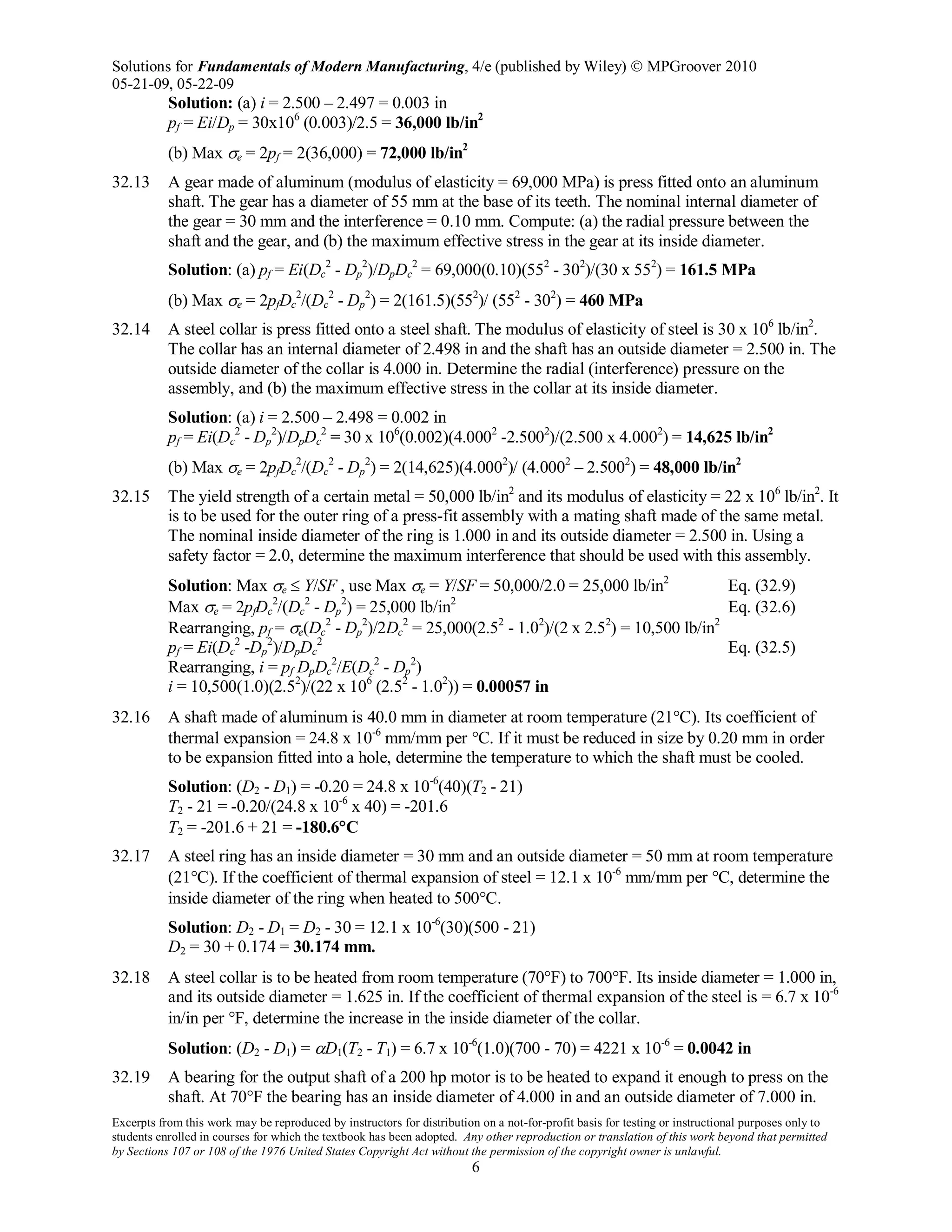 Solutions for Fundamentals of Modern Manufacturing, 4/e (published by Wiley)  MPGroover 2010
05-21-09, 05-22-09
Excerpts from this work may be reproduced by instructors for distribution on a not-for-profit basis for testing or instructional purposes only to
students enrolled in courses for which the textbook has been adopted. Any other reproduction or translation of this work beyond that permitted
by Sections 107 or 108 of the 1976 United States Copyright Act without the permission of the copyright owner is unlawful.
6
Solution: (a) i = 2.500 – 2.497 = 0.003 in
pf = Ei/Dp = 30x106
(0.003)/2.5 = 36,000 lb/in2
(b) Max σe = 2pf = 2(36,000) = 72,000 lb/in2
32.13 A gear made of aluminum (modulus of elasticity = 69,000 MPa) is press fitted onto an aluminum
shaft. The gear has a diameter of 55 mm at the base of its teeth. The nominal internal diameter of
the gear = 30 mm and the interference = 0.10 mm. Compute: (a) the radial pressure between the
shaft and the gear, and (b) the maximum effective stress in the gear at its inside diameter.
Solution: (a) pf = Ei(Dc
2
- Dp
2
)/DpDc
2
= 69,000(0.10)(552
- 302
)/(30 x 552
) = 161.5 MPa
(b) Max σe = 2pfDc
2
/(Dc
2
- Dp
2
) = 2(161.5)(552
)/ (552
- 302
) = 460 MPa
32.14 A steel collar is press fitted onto a steel shaft. The modulus of elasticity of steel is 30 x 106
lb/in2
.
The collar has an internal diameter of 2.498 in and the shaft has an outside diameter = 2.500 in. The
outside diameter of the collar is 4.000 in. Determine the radial (interference) pressure on the
assembly, and (b) the maximum effective stress in the collar at its inside diameter.
Solution: (a) i = 2.500 – 2.498 = 0.002 in
pf = Ei(Dc
2
- Dp
2
)/DpDc
2
= 30 x 106
(0.002)(4.0002
-2.5002
)/(2.500 x 4.0002
) = 14,625 lb/in2
(b) Max σe = 2pfDc
2
/(Dc
2
- Dp
2
) = 2(14,625)(4.0002
)/ (4.0002
– 2.5002
) = 48,000 lb/in2
32.15 The yield strength of a certain metal = 50,000 lb/in2
and its modulus of elasticity = 22 x 106
lb/in2
. It
is to be used for the outer ring of a press-fit assembly with a mating shaft made of the same metal.
The nominal inside diameter of the ring is 1.000 in and its outside diameter = 2.500 in. Using a
safety factor = 2.0, determine the maximum interference that should be used with this assembly.
Solution: Max σe ≤ Y/SF , use Max σe = Y/SF = 50,000/2.0 = 25,000 lb/in2
Eq. (32.9)
Max σe = 2pfDc
2
/(Dc
2
- Dp
2
) = 25,000 lb/in2
Eq. (32.6)
Rearranging, pf = σe(Dc
2
- Dp
2
)/2Dc
2
= 25,000(2.52
- 1.02
)/(2 x 2.52
) = 10,500 lb/in2
pf = Ei(Dc
2
-Dp
2
)/DpDc
2
Eq. (32.5)
Rearranging, i = pf DpDc
2
/E(Dc
2
- Dp
2
)
i = 10,500(1.0)(2.52
)/(22 x 106
(2.52
- 1.02
)) = 0.00057 in
32.16 A shaft made of aluminum is 40.0 mm in diameter at room temperature (21°C). Its coefficient of
thermal expansion = 24.8 x 10-6
mm/mm per °C. If it must be reduced in size by 0.20 mm in order
to be expansion fitted into a hole, determine the temperature to which the shaft must be cooled.
Solution: (D2 - D1) = -0.20 = 24.8 x 10-6
(40)(T2 - 21)
T2 - 21 = -0.20/(24.8 x 10-6
x 40) = -201.6
T2 = -201.6 + 21 = -180.6°C
32.17 A steel ring has an inside diameter = 30 mm and an outside diameter = 50 mm at room temperature
(21°C). If the coefficient of thermal expansion of steel = 12.1 x 10-6
mm/mm per °C, determine the
inside diameter of the ring when heated to 500°C.
Solution: D2 - D1 = D2 - 30 = 12.1 x 10-6
(30)(500 - 21)
D2 = 30 + 0.174 = 30.174 mm.
32.18 A steel collar is to be heated from room temperature (70°F) to 700°F. Its inside diameter = 1.000 in,
and its outside diameter = 1.625 in. If the coefficient of thermal expansion of the steel is = 6.7 x 10-6
in/in per °F, determine the increase in the inside diameter of the collar.
Solution: (D2 - D1) = αD1(T2 - T1) = 6.7 x 10-6
(1.0)(700 - 70) = 4221 x 10-6
= 0.0042 in
32.19 A bearing for the output shaft of a 200 hp motor is to be heated to expand it enough to press on the
shaft. At 70°F the bearing has an inside diameter of 4.000 in and an outside diameter of 7.000 in.
 