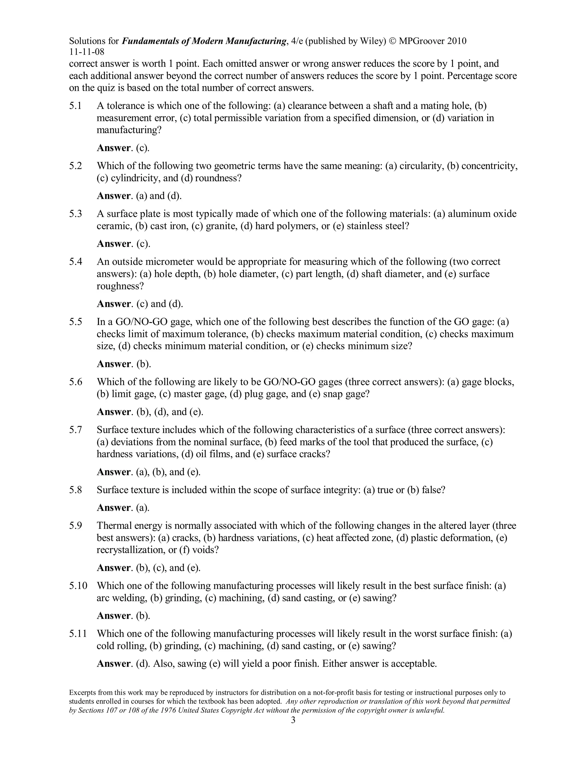 Solutions for Fundamentals of Modern Manufacturing, 4/e (published by Wiley)  MPGroover 2010
11-11-08
Excerpts from this work may be reproduced by instructors for distribution on a not-for-profit basis for testing or instructional purposes only to
students enrolled in courses for which the textbook has been adopted. Any other reproduction or translation of this work beyond that permitted
by Sections 107 or 108 of the 1976 United States Copyright Act without the permission of the copyright owner is unlawful.
3
correct answer is worth 1 point. Each omitted answer or wrong answer reduces the score by 1 point, and
each additional answer beyond the correct number of answers reduces the score by 1 point. Percentage score
on the quiz is based on the total number of correct answers.
5.1 A tolerance is which one of the following: (a) clearance between a shaft and a mating hole, (b)
measurement error, (c) total permissible variation from a specified dimension, or (d) variation in
manufacturing?
Answer. (c).
5.2 Which of the following two geometric terms have the same meaning: (a) circularity, (b) concentricity,
(c) cylindricity, and (d) roundness?
Answer. (a) and (d).
5.3 A surface plate is most typically made of which one of the following materials: (a) aluminum oxide
ceramic, (b) cast iron, (c) granite, (d) hard polymers, or (e) stainless steel?
Answer. (c).
5.4 An outside micrometer would be appropriate for measuring which of the following (two correct
answers): (a) hole depth, (b) hole diameter, (c) part length, (d) shaft diameter, and (e) surface
roughness?
Answer. (c) and (d).
5.5 In a GO/NO-GO gage, which one of the following best describes the function of the GO gage: (a)
checks limit of maximum tolerance, (b) checks maximum material condition, (c) checks maximum
size, (d) checks minimum material condition, or (e) checks minimum size?
Answer. (b).
5.6 Which of the following are likely to be GO/NO-GO gages (three correct answers): (a) gage blocks,
(b) limit gage, (c) master gage, (d) plug gage, and (e) snap gage?
Answer. (b), (d), and (e).
5.7 Surface texture includes which of the following characteristics of a surface (three correct answers):
(a) deviations from the nominal surface, (b) feed marks of the tool that produced the surface, (c)
hardness variations, (d) oil films, and (e) surface cracks?
Answer. (a), (b), and (e).
5.8 Surface texture is included within the scope of surface integrity: (a) true or (b) false?
Answer. (a).
5.9 Thermal energy is normally associated with which of the following changes in the altered layer (three
best answers): (a) cracks, (b) hardness variations, (c) heat affected zone, (d) plastic deformation, (e)
recrystallization, or (f) voids?
Answer. (b), (c), and (e).
5.10 Which one of the following manufacturing processes will likely result in the best surface finish: (a)
arc welding, (b) grinding, (c) machining, (d) sand casting, or (e) sawing?
Answer. (b).
5.11 Which one of the following manufacturing processes will likely result in the worst surface finish: (a)
cold rolling, (b) grinding, (c) machining, (d) sand casting, or (e) sawing?
Answer. (d). Also, sawing (e) will yield a poor finish. Either answer is acceptable.
 