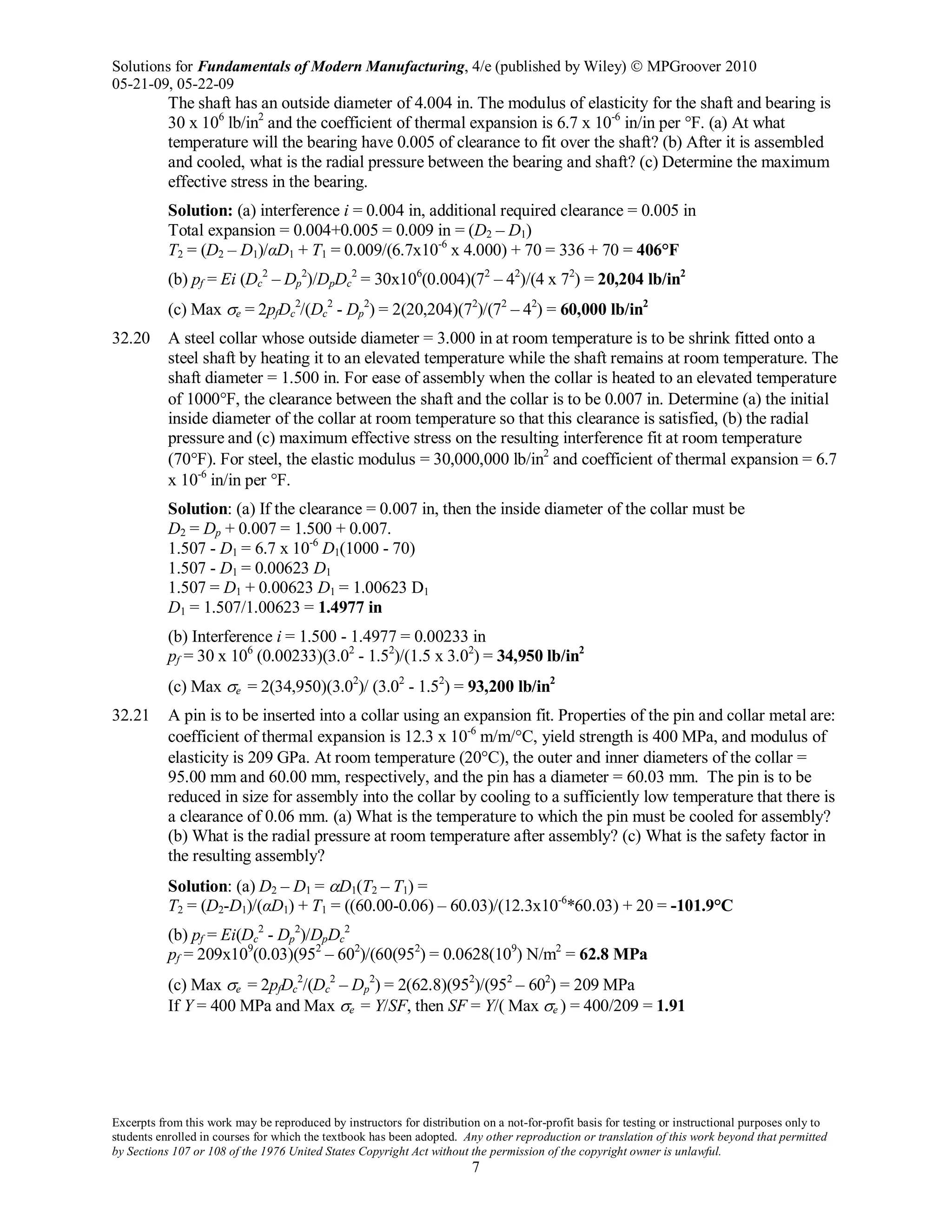 Solutions for Fundamentals of Modern Manufacturing, 4/e (published by Wiley)  MPGroover 2010
05-21-09, 05-22-09
Excerpts from this work may be reproduced by instructors for distribution on a not-for-profit basis for testing or instructional purposes only to
students enrolled in courses for which the textbook has been adopted. Any other reproduction or translation of this work beyond that permitted
by Sections 107 or 108 of the 1976 United States Copyright Act without the permission of the copyright owner is unlawful.
7
The shaft has an outside diameter of 4.004 in. The modulus of elasticity for the shaft and bearing is
30 x 106
lb/in2
and the coefficient of thermal expansion is 6.7 x 10-6
in/in per °F. (a) At what
temperature will the bearing have 0.005 of clearance to fit over the shaft? (b) After it is assembled
and cooled, what is the radial pressure between the bearing and shaft? (c) Determine the maximum
effective stress in the bearing.
Solution: (a) interference i = 0.004 in, additional required clearance = 0.005 in
Total expansion = 0.004+0.005 = 0.009 in = (D2 – D1)
T2 = (D2 – D1)/αD1 + T1 = 0.009/(6.7x10-6
x 4.000) + 70 = 336 + 70 = 406°F
(b) pf = Ei (Dc
2
– Dp
2
)/DpDc
2
= 30x106
(0.004)(72
– 42
)/(4 x 72
) = 20,204 lb/in2
(c) Max σe = 2pfDc
2
/(Dc
2
- Dp
2
) = 2(20,204)(72
)/(72
– 42
) = 60,000 lb/in2
32.20 A steel collar whose outside diameter = 3.000 in at room temperature is to be shrink fitted onto a
steel shaft by heating it to an elevated temperature while the shaft remains at room temperature. The
shaft diameter = 1.500 in. For ease of assembly when the collar is heated to an elevated temperature
of 1000°F, the clearance between the shaft and the collar is to be 0.007 in. Determine (a) the initial
inside diameter of the collar at room temperature so that this clearance is satisfied, (b) the radial
pressure and (c) maximum effective stress on the resulting interference fit at room temperature
(70°F). For steel, the elastic modulus = 30,000,000 lb/in2
and coefficient of thermal expansion = 6.7
x 10-6
in/in per °F.
Solution: (a) If the clearance = 0.007 in, then the inside diameter of the collar must be
D2 = Dp + 0.007 = 1.500 + 0.007.
1.507 - D1 = 6.7 x 10-6
D1(1000 - 70)
1.507 - D1 = 0.00623 D1
1.507 = D1 + 0.00623 D1 = 1.00623 D1
D1 = 1.507/1.00623 = 1.4977 in
(b) Interference i = 1.500 - 1.4977 = 0.00233 in
pf = 30 x 106
(0.00233)(3.02
- 1.52
)/(1.5 x 3.02
) = 34,950 lb/in2
(c) Max σe = 2(34,950)(3.02
)/ (3.02
- 1.52
) = 93,200 lb/in2
32.21 A pin is to be inserted into a collar using an expansion fit. Properties of the pin and collar metal are:
coefficient of thermal expansion is 12.3 x 10-6
m/m/°C, yield strength is 400 MPa, and modulus of
elasticity is 209 GPa. At room temperature (20°C), the outer and inner diameters of the collar =
95.00 mm and 60.00 mm, respectively, and the pin has a diameter = 60.03 mm. The pin is to be
reduced in size for assembly into the collar by cooling to a sufficiently low temperature that there is
a clearance of 0.06 mm. (a) What is the temperature to which the pin must be cooled for assembly?
(b) What is the radial pressure at room temperature after assembly? (c) What is the safety factor in
the resulting assembly?
Solution: (a) D2 – D1 = αD1(T2 – T1) =
T2 = (D2-D1)/(αD1) + T1 = ((60.00-0.06) – 60.03)/(12.3x10-6
*60.03) + 20 = -101.9°C
(b) pf = Ei(Dc
2
- Dp
2
)/DpDc
2
pf = 209x109
(0.03)(952
– 602
)/(60(952
) = 0.0628(109
) N/m2
= 62.8 MPa
(c) Max σe = 2pfDc
2
/(Dc
2
– Dp
2
) = 2(62.8)(952
)/(952
– 602
) = 209 MPa
If Y = 400 MPa and Max σe = Y/SF, then SF = Y/( Max σe ) = 400/209 = 1.91
 