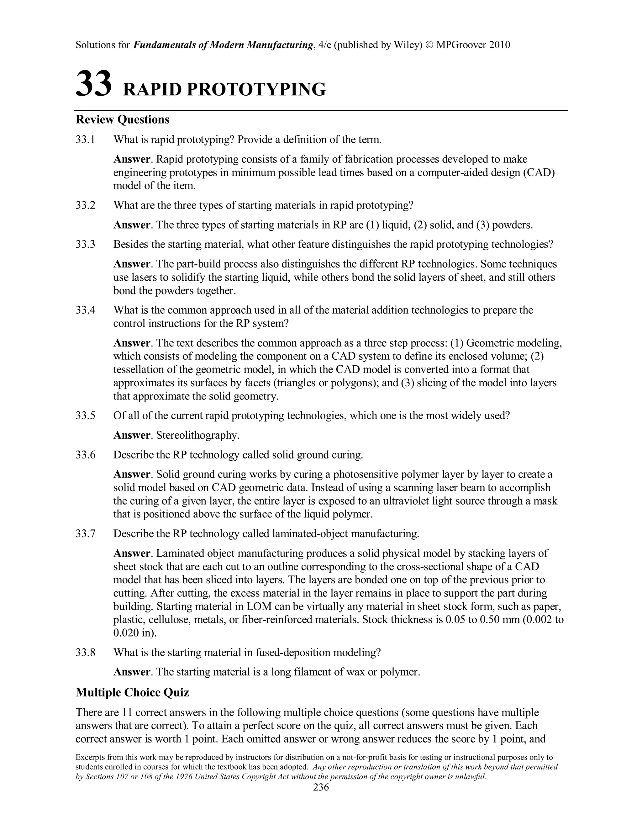Solutions for Fundamentals of Modern Manufacturing, 4/e (published by Wiley)  MPGroover 2010
Excerpts from this work may be reproduced by instructors for distribution on a not-for-profit basis for testing or instructional purposes only to
students enrolled in courses for which the textbook has been adopted. Any other reproduction or translation of this work beyond that permitted
by Sections 107 or 108 of the 1976 United States Copyright Act without the permission of the copyright owner is unlawful.
236
33 RAPID PROTOTYPING
Review Questions
33.1 What is rapid prototyping? Provide a definition of the term.
Answer. Rapid prototyping consists of a family of fabrication processes developed to make
engineering prototypes in minimum possible lead times based on a computer-aided design (CAD)
model of the item.
33.2 What are the three types of starting materials in rapid prototyping?
Answer. The three types of starting materials in RP are (1) liquid, (2) solid, and (3) powders.
33.3 Besides the starting material, what other feature distinguishes the rapid prototyping technologies?
Answer. The part-build process also distinguishes the different RP technologies. Some techniques
use lasers to solidify the starting liquid, while others bond the solid layers of sheet, and still others
bond the powders together.
33.4 What is the common approach used in all of the material addition technologies to prepare the
control instructions for the RP system?
Answer. The text describes the common approach as a three step process: (1) Geometric modeling,
which consists of modeling the component on a CAD system to define its enclosed volume; (2)
tessellation of the geometric model, in which the CAD model is converted into a format that
approximates its surfaces by facets (triangles or polygons); and (3) slicing of the model into layers
that approximate the solid geometry.
33.5 Of all of the current rapid prototyping technologies, which one is the most widely used?
Answer. Stereolithography.
33.6 Describe the RP technology called solid ground curing.
Answer. Solid ground curing works by curing a photosensitive polymer layer by layer to create a
solid model based on CAD geometric data. Instead of using a scanning laser beam to accomplish
the curing of a given layer, the entire layer is exposed to an ultraviolet light source through a mask
that is positioned above the surface of the liquid polymer.
33.7 Describe the RP technology called laminated-object manufacturing.
Answer. Laminated object manufacturing produces a solid physical model by stacking layers of
sheet stock that are each cut to an outline corresponding to the cross-sectional shape of a CAD
model that has been sliced into layers. The layers are bonded one on top of the previous prior to
cutting. After cutting, the excess material in the layer remains in place to support the part during
building. Starting material in LOM can be virtually any material in sheet stock form, such as paper,
plastic, cellulose, metals, or fiber-reinforced materials. Stock thickness is 0.05 to 0.50 mm (0.002 to
0.020 in).
33.8 What is the starting material in fused-deposition modeling?
Answer. The starting material is a long filament of wax or polymer.
Multiple Choice Quiz
There are 11 correct answers in the following multiple choice questions (some questions have multiple
answers that are correct). To attain a perfect score on the quiz, all correct answers must be given. Each
correct answer is worth 1 point. Each omitted answer or wrong answer reduces the score by 1 point, and
 