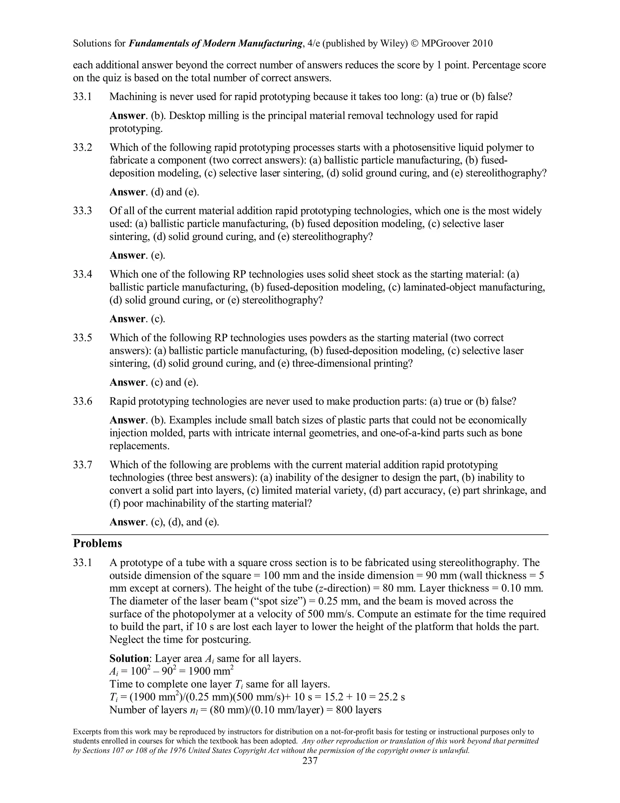 Solutions for Fundamentals of Modern Manufacturing, 4/e (published by Wiley)  MPGroover 2010
Excerpts from this work may be reproduced by instructors for distribution on a not-for-profit basis for testing or instructional purposes only to
students enrolled in courses for which the textbook has been adopted. Any other reproduction or translation of this work beyond that permitted
by Sections 107 or 108 of the 1976 United States Copyright Act without the permission of the copyright owner is unlawful.
237
each additional answer beyond the correct number of answers reduces the score by 1 point. Percentage score
on the quiz is based on the total number of correct answers.
33.1 Machining is never used for rapid prototyping because it takes too long: (a) true or (b) false?
Answer. (b). Desktop milling is the principal material removal technology used for rapid
prototyping.
33.2 Which of the following rapid prototyping processes starts with a photosensitive liquid polymer to
fabricate a component (two correct answers): (a) ballistic particle manufacturing, (b) fused-
deposition modeling, (c) selective laser sintering, (d) solid ground curing, and (e) stereolithography?
Answer. (d) and (e).
33.3 Of all of the current material addition rapid prototyping technologies, which one is the most widely
used: (a) ballistic particle manufacturing, (b) fused deposition modeling, (c) selective laser
sintering, (d) solid ground curing, and (e) stereolithography?
Answer. (e).
33.4 Which one of the following RP technologies uses solid sheet stock as the starting material: (a)
ballistic particle manufacturing, (b) fused-deposition modeling, (c) laminated-object manufacturing,
(d) solid ground curing, or (e) stereolithography?
Answer. (c).
33.5 Which of the following RP technologies uses powders as the starting material (two correct
answers): (a) ballistic particle manufacturing, (b) fused-deposition modeling, (c) selective laser
sintering, (d) solid ground curing, and (e) three-dimensional printing?
Answer. (c) and (e).
33.6 Rapid prototyping technologies are never used to make production parts: (a) true or (b) false?
Answer. (b). Examples include small batch sizes of plastic parts that could not be economically
injection molded, parts with intricate internal geometries, and one-of-a-kind parts such as bone
replacements.
33.7 Which of the following are problems with the current material addition rapid prototyping
technologies (three best answers): (a) inability of the designer to design the part, (b) inability to
convert a solid part into layers, (c) limited material variety, (d) part accuracy, (e) part shrinkage, and
(f) poor machinability of the starting material?
Answer. (c), (d), and (e).
Problems
33.1 A prototype of a tube with a square cross section is to be fabricated using stereolithography. The
outside dimension of the square = 100 mm and the inside dimension = 90 mm (wall thickness = 5
mm except at corners). The height of the tube (z-direction) = 80 mm. Layer thickness = 0.10 mm.
The diameter of the laser beam (“spot size”) = 0.25 mm, and the beam is moved across the
surface of the photopolymer at a velocity of 500 mm/s. Compute an estimate for the time required
to build the part, if 10 s are lost each layer to lower the height of the platform that holds the part.
Neglect the time for postcuring.
Solution: Layer area Ai same for all layers.
Ai = 1002
– 902
= 1900 mm2
Time to complete one layer Ti same for all layers.
Ti = (1900 mm2
)/(0.25 mm)(500 mm/s)+ 10 s = 15.2 + 10 = 25.2 s
Number of layers nl = (80 mm)/(0.10 mm/layer) = 800 layers
 