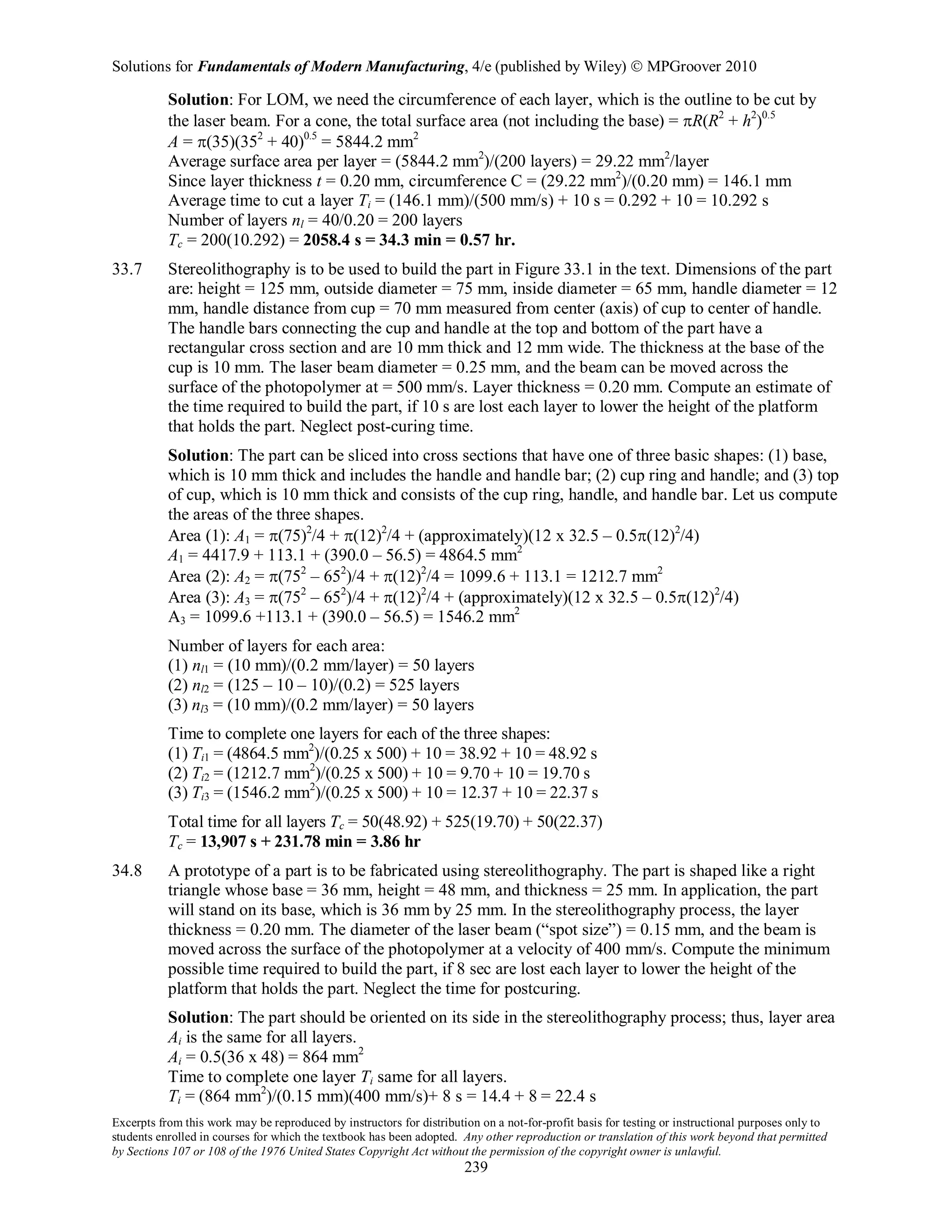 Solutions for Fundamentals of Modern Manufacturing, 4/e (published by Wiley)  MPGroover 2010
Excerpts from this work may be reproduced by instructors for distribution on a not-for-profit basis for testing or instructional purposes only to
students enrolled in courses for which the textbook has been adopted. Any other reproduction or translation of this work beyond that permitted
by Sections 107 or 108 of the 1976 United States Copyright Act without the permission of the copyright owner is unlawful.
239
Solution: For LOM, we need the circumference of each layer, which is the outline to be cut by
the laser beam. For a cone, the total surface area (not including the base) = πR(R2
+ h2
)0.5
A = π(35)(352
+ 40)0.5
= 5844.2 mm2
Average surface area per layer = (5844.2 mm2
)/(200 layers) = 29.22 mm2
/layer
Since layer thickness t = 0.20 mm, circumference C = (29.22 mm2
)/(0.20 mm) = 146.1 mm
Average time to cut a layer Ti = (146.1 mm)/(500 mm/s) + 10 s = 0.292 + 10 = 10.292 s
Number of layers nl = 40/0.20 = 200 layers
Tc = 200(10.292) = 2058.4 s = 34.3 min = 0.57 hr.
33.7 Stereolithography is to be used to build the part in Figure 33.1 in the text. Dimensions of the part
are: height = 125 mm, outside diameter = 75 mm, inside diameter = 65 mm, handle diameter = 12
mm, handle distance from cup = 70 mm measured from center (axis) of cup to center of handle.
The handle bars connecting the cup and handle at the top and bottom of the part have a
rectangular cross section and are 10 mm thick and 12 mm wide. The thickness at the base of the
cup is 10 mm. The laser beam diameter = 0.25 mm, and the beam can be moved across the
surface of the photopolymer at = 500 mm/s. Layer thickness = 0.20 mm. Compute an estimate of
the time required to build the part, if 10 s are lost each layer to lower the height of the platform
that holds the part. Neglect post-curing time.
Solution: The part can be sliced into cross sections that have one of three basic shapes: (1) base,
which is 10 mm thick and includes the handle and handle bar; (2) cup ring and handle; and (3) top
of cup, which is 10 mm thick and consists of the cup ring, handle, and handle bar. Let us compute
the areas of the three shapes.
Area (1): A1 = π(75)2
/4 + π(12)2
/4 + (approximately)(12 x 32.5 – 0.5π(12)2
/4)
A1 = 4417.9 + 113.1 + (390.0 – 56.5) = 4864.5 mm2
Area (2): A2 = π(752
– 652
)/4 + π(12)2
/4 = 1099.6 + 113.1 = 1212.7 mm2
Area (3): A3 = π(752
– 652
)/4 + π(12)2
/4 + (approximately)(12 x 32.5 – 0.5π(12)2
/4)
A3 = 1099.6 +113.1 + (390.0 – 56.5) = 1546.2 mm2
Number of layers for each area:
(1) nl1 = (10 mm)/(0.2 mm/layer) = 50 layers
(2) nl2 = (125 – 10 – 10)/(0.2) = 525 layers
(3) nl3 = (10 mm)/(0.2 mm/layer) = 50 layers
Time to complete one layers for each of the three shapes:
(1) Ti1 = (4864.5 mm2
)/(0.25 x 500) + 10 = 38.92 + 10 = 48.92 s
(2) Ti2 = (1212.7 mm2
)/(0.25 x 500) + 10 = 9.70 + 10 = 19.70 s
(3) Ti3 = (1546.2 mm2
)/(0.25 x 500) + 10 = 12.37 + 10 = 22.37 s
Total time for all layers Tc = 50(48.92) + 525(19.70) + 50(22.37)
Tc = 13,907 s + 231.78 min = 3.86 hr
34.8 A prototype of a part is to be fabricated using stereolithography. The part is shaped like a right
triangle whose base = 36 mm, height = 48 mm, and thickness = 25 mm. In application, the part
will stand on its base, which is 36 mm by 25 mm. In the stereolithography process, the layer
thickness = 0.20 mm. The diameter of the laser beam (“spot size”) = 0.15 mm, and the beam is
moved across the surface of the photopolymer at a velocity of 400 mm/s. Compute the minimum
possible time required to build the part, if 8 sec are lost each layer to lower the height of the
platform that holds the part. Neglect the time for postcuring.
Solution: The part should be oriented on its side in the stereolithography process; thus, layer area
Ai is the same for all layers.
Ai = 0.5(36 x 48) = 864 mm2
Time to complete one layer Ti same for all layers.
Ti = (864 mm2
)/(0.15 mm)(400 mm/s)+ 8 s = 14.4 + 8 = 22.4 s
 