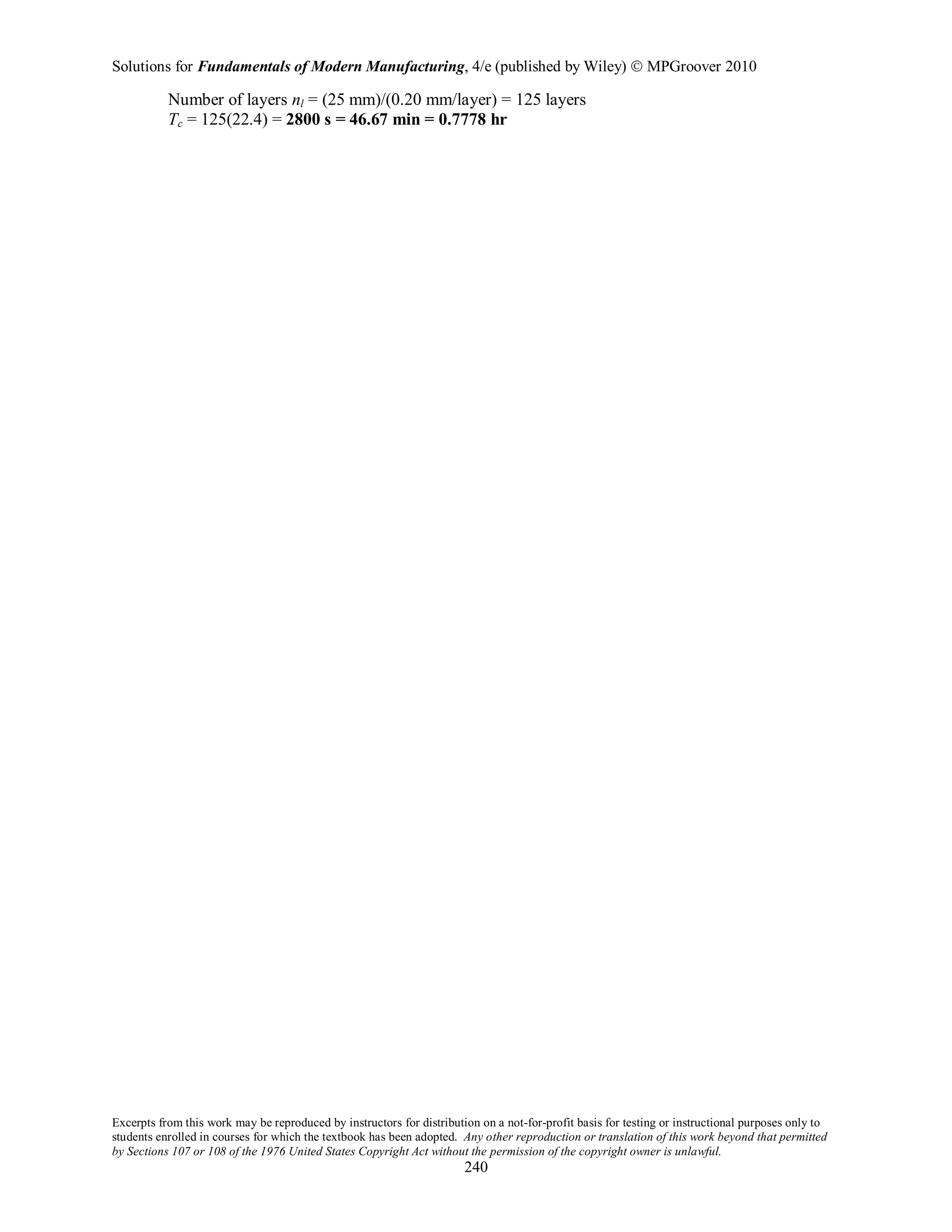 Solutions for Fundamentals of Modern Manufacturing, 4/e (published by Wiley)  MPGroover 2010
Excerpts from this work may be reproduced by instructors for distribution on a not-for-profit basis for testing or instructional purposes only to
students enrolled in courses for which the textbook has been adopted. Any other reproduction or translation of this work beyond that permitted
by Sections 107 or 108 of the 1976 United States Copyright Act without the permission of the copyright owner is unlawful.
240
Number of layers nl = (25 mm)/(0.20 mm/layer) = 125 layers
Tc = 125(22.4) = 2800 s = 46.67 min = 0.7778 hr
 