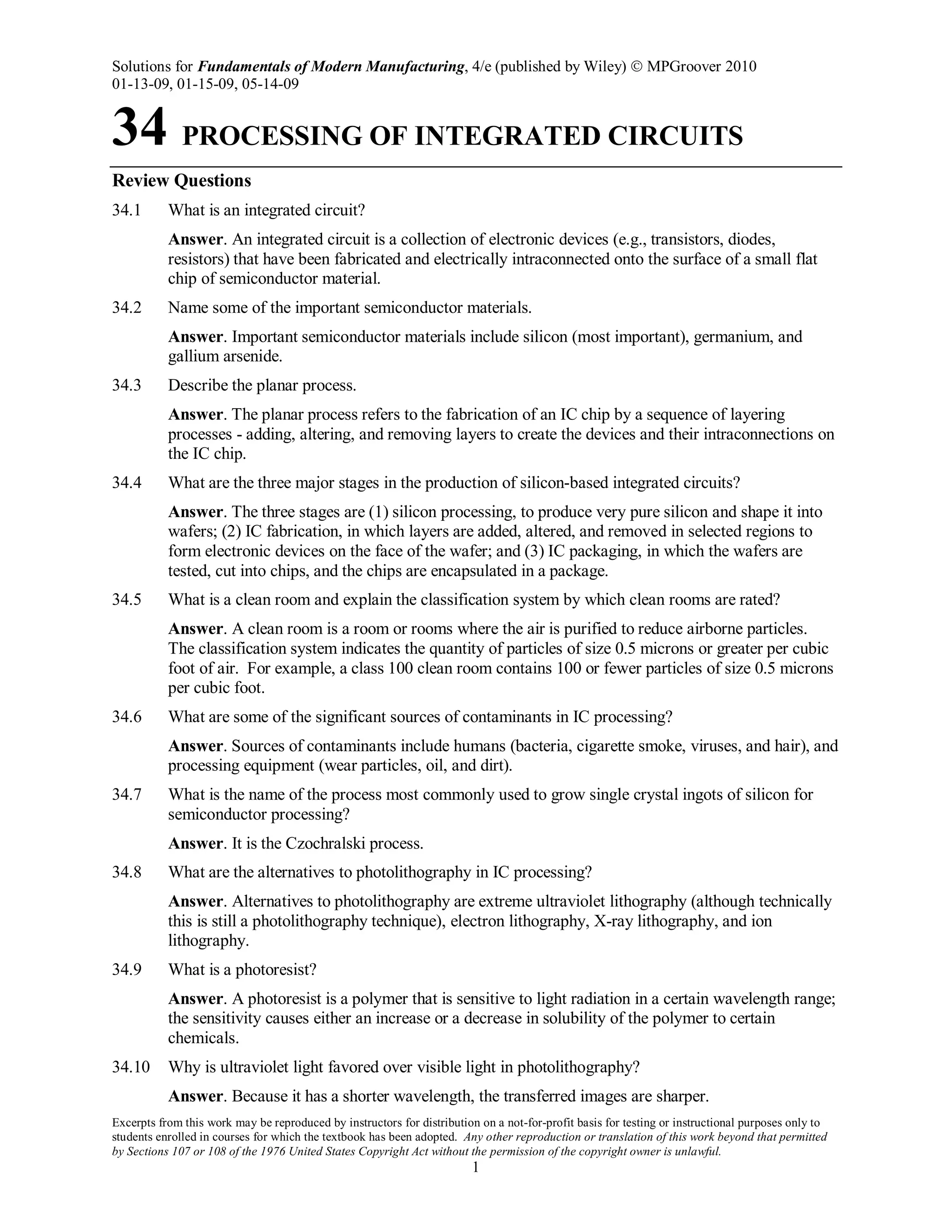 Solutions for Fundamentals of Modern Manufacturing, 4/e (published by Wiley)  MPGroover 2010
01-13-09, 01-15-09, 05-14-09
Excerpts from this work may be reproduced by instructors for distribution on a not-for-profit basis for testing or instructional purposes only to
students enrolled in courses for which the textbook has been adopted. Any other reproduction or translation of this work beyond that permitted
by Sections 107 or 108 of the 1976 United States Copyright Act without the permission of the copyright owner is unlawful.
1
34 PROCESSING OF INTEGRATED CIRCUITS
Review Questions
34.1 What is an integrated circuit?
Answer. An integrated circuit is a collection of electronic devices (e.g., transistors, diodes,
resistors) that have been fabricated and electrically intraconnected onto the surface of a small flat
chip of semiconductor material.
34.2 Name some of the important semiconductor materials.
Answer. Important semiconductor materials include silicon (most important), germanium, and
gallium arsenide.
34.3 Describe the planar process.
Answer. The planar process refers to the fabrication of an IC chip by a sequence of layering
processes - adding, altering, and removing layers to create the devices and their intraconnections on
the IC chip.
34.4 What are the three major stages in the production of silicon-based integrated circuits?
Answer. The three stages are (1) silicon processing, to produce very pure silicon and shape it into
wafers; (2) IC fabrication, in which layers are added, altered, and removed in selected regions to
form electronic devices on the face of the wafer; and (3) IC packaging, in which the wafers are
tested, cut into chips, and the chips are encapsulated in a package.
34.5 What is a clean room and explain the classification system by which clean rooms are rated?
Answer. A clean room is a room or rooms where the air is purified to reduce airborne particles.
The classification system indicates the quantity of particles of size 0.5 microns or greater per cubic
foot of air. For example, a class 100 clean room contains 100 or fewer particles of size 0.5 microns
per cubic foot.
34.6 What are some of the significant sources of contaminants in IC processing?
Answer. Sources of contaminants include humans (bacteria, cigarette smoke, viruses, and hair), and
processing equipment (wear particles, oil, and dirt).
34.7 What is the name of the process most commonly used to grow single crystal ingots of silicon for
semiconductor processing?
Answer. It is the Czochralski process.
34.8 What are the alternatives to photolithography in IC processing?
Answer. Alternatives to photolithography are extreme ultraviolet lithography (although technically
this is still a photolithography technique), electron lithography, X-ray lithography, and ion
lithography.
34.9 What is a photoresist?
Answer. A photoresist is a polymer that is sensitive to light radiation in a certain wavelength range;
the sensitivity causes either an increase or a decrease in solubility of the polymer to certain
chemicals.
34.10 Why is ultraviolet light favored over visible light in photolithography?
Answer. Because it has a shorter wavelength, the transferred images are sharper.
 