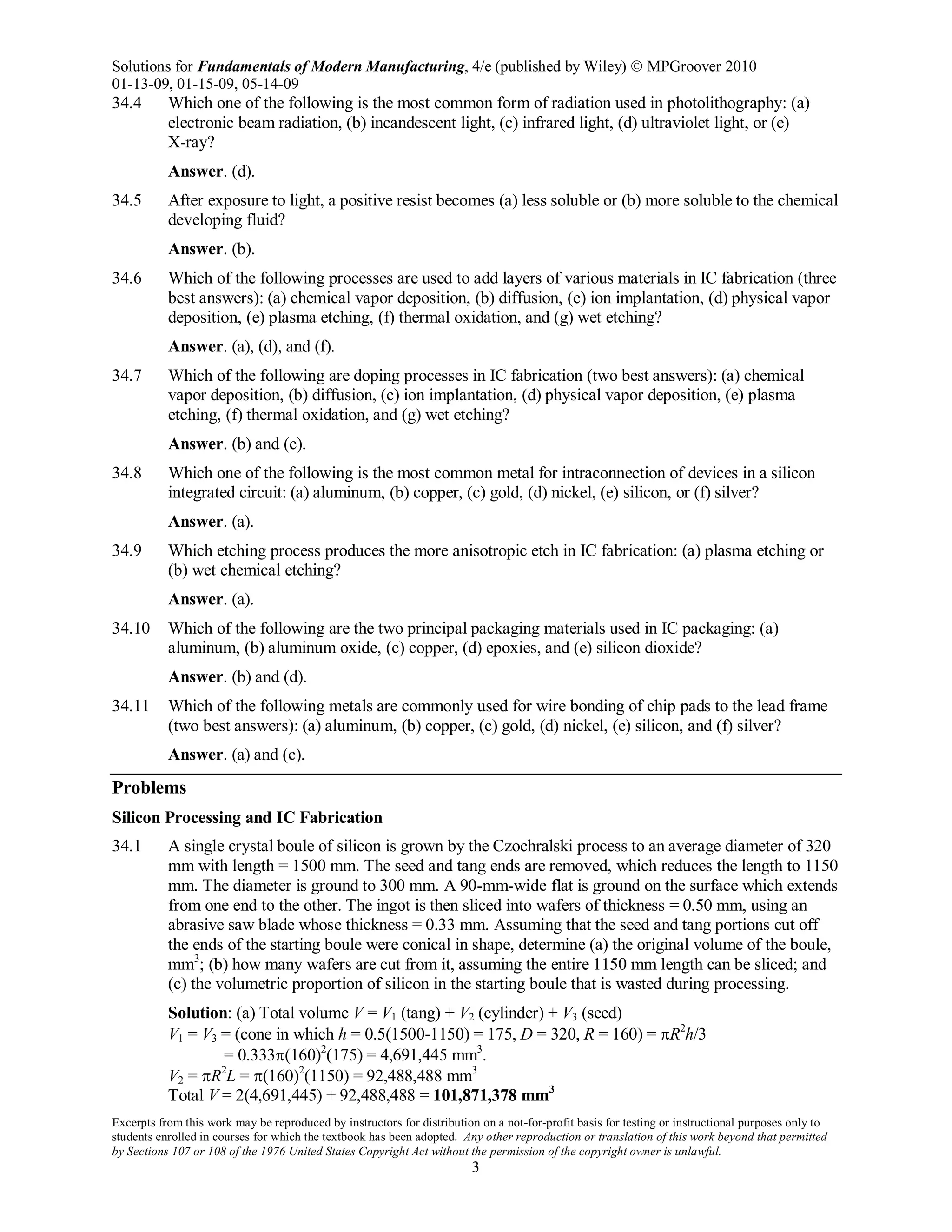 Solutions for Fundamentals of Modern Manufacturing, 4/e (published by Wiley)  MPGroover 2010
01-13-09, 01-15-09, 05-14-09
Excerpts from this work may be reproduced by instructors for distribution on a not-for-profit basis for testing or instructional purposes only to
students enrolled in courses for which the textbook has been adopted. Any other reproduction or translation of this work beyond that permitted
by Sections 107 or 108 of the 1976 United States Copyright Act without the permission of the copyright owner is unlawful.
3
34.4 Which one of the following is the most common form of radiation used in photolithography: (a)
electronic beam radiation, (b) incandescent light, (c) infrared light, (d) ultraviolet light, or (e)
X-ray?
Answer. (d).
34.5 After exposure to light, a positive resist becomes (a) less soluble or (b) more soluble to the chemical
developing fluid?
Answer. (b).
34.6 Which of the following processes are used to add layers of various materials in IC fabrication (three
best answers): (a) chemical vapor deposition, (b) diffusion, (c) ion implantation, (d) physical vapor
deposition, (e) plasma etching, (f) thermal oxidation, and (g) wet etching?
Answer. (a), (d), and (f).
34.7 Which of the following are doping processes in IC fabrication (two best answers): (a) chemical
vapor deposition, (b) diffusion, (c) ion implantation, (d) physical vapor deposition, (e) plasma
etching, (f) thermal oxidation, and (g) wet etching?
Answer. (b) and (c).
34.8 Which one of the following is the most common metal for intraconnection of devices in a silicon
integrated circuit: (a) aluminum, (b) copper, (c) gold, (d) nickel, (e) silicon, or (f) silver?
Answer. (a).
34.9 Which etching process produces the more anisotropic etch in IC fabrication: (a) plasma etching or
(b) wet chemical etching?
Answer. (a).
34.10 Which of the following are the two principal packaging materials used in IC packaging: (a)
aluminum, (b) aluminum oxide, (c) copper, (d) epoxies, and (e) silicon dioxide?
Answer. (b) and (d).
34.11 Which of the following metals are commonly used for wire bonding of chip pads to the lead frame
(two best answers): (a) aluminum, (b) copper, (c) gold, (d) nickel, (e) silicon, and (f) silver?
Answer. (a) and (c).
Problems
Silicon Processing and IC Fabrication
34.1 A single crystal boule of silicon is grown by the Czochralski process to an average diameter of 320
mm with length = 1500 mm. The seed and tang ends are removed, which reduces the length to 1150
mm. The diameter is ground to 300 mm. A 90-mm-wide flat is ground on the surface which extends
from one end to the other. The ingot is then sliced into wafers of thickness = 0.50 mm, using an
abrasive saw blade whose thickness = 0.33 mm. Assuming that the seed and tang portions cut off
the ends of the starting boule were conical in shape, determine (a) the original volume of the boule,
mm3
; (b) how many wafers are cut from it, assuming the entire 1150 mm length can be sliced; and
(c) the volumetric proportion of silicon in the starting boule that is wasted during processing.
Solution: (a) Total volume V = V1 (tang) + V2 (cylinder) + V3 (seed)
V1 = V3 = (cone in which h = 0.5(1500-1150) = 175, D = 320, R = 160) = πR2
h/3
= 0.333π(160)2
(175) = 4,691,445 mm3
.
V2 = πR2
L = π(160)2
(1150) = 92,488,488 mm3
Total V = 2(4,691,445) + 92,488,488 = 101,871,378 mm3
 