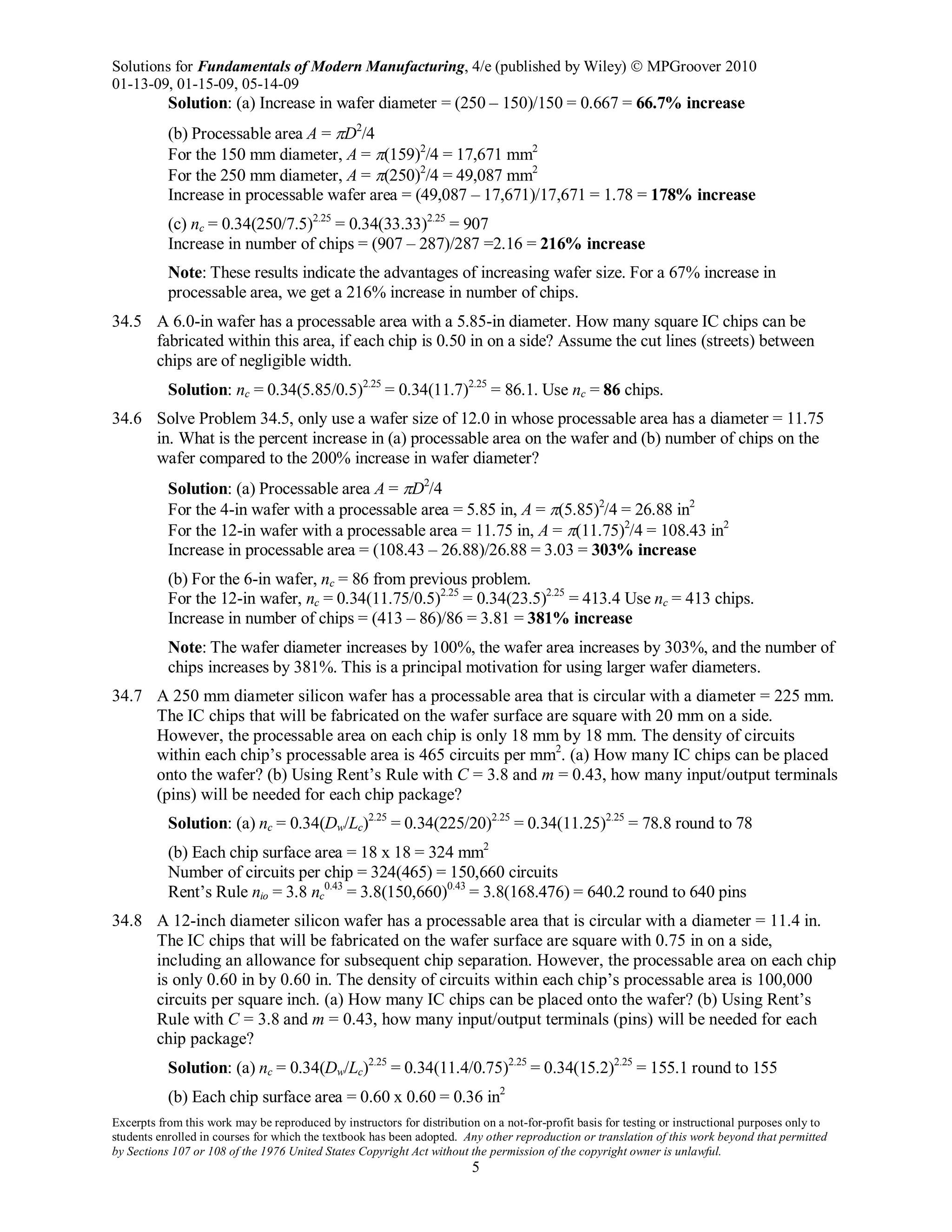 Solutions for Fundamentals of Modern Manufacturing, 4/e (published by Wiley)  MPGroover 2010
01-13-09, 01-15-09, 05-14-09
Excerpts from this work may be reproduced by instructors for distribution on a not-for-profit basis for testing or instructional purposes only to
students enrolled in courses for which the textbook has been adopted. Any other reproduction or translation of this work beyond that permitted
by Sections 107 or 108 of the 1976 United States Copyright Act without the permission of the copyright owner is unlawful.
5
Solution: (a) Increase in wafer diameter = (250 – 150)/150 = 0.667 = 66.7% increase
(b) Processable area A = πD2
/4
For the 150 mm diameter, A = π(159)2
/4 = 17,671 mm2
For the 250 mm diameter, A = π(250)2
/4 = 49,087 mm2
Increase in processable wafer area = (49,087 – 17,671)/17,671 = 1.78 = 178% increase
(c) nc = 0.34(250/7.5)2.25
= 0.34(33.33)2.25
= 907
Increase in number of chips = (907 – 287)/287 =2.16 = 216% increase
Note: These results indicate the advantages of increasing wafer size. For a 67% increase in
processable area, we get a 216% increase in number of chips.
34.5 A 6.0-in wafer has a processable area with a 5.85-in diameter. How many square IC chips can be
fabricated within this area, if each chip is 0.50 in on a side? Assume the cut lines (streets) between
chips are of negligible width.
Solution: nc = 0.34(5.85/0.5)2.25
= 0.34(11.7)2.25
= 86.1. Use nc = 86 chips.
34.6 Solve Problem 34.5, only use a wafer size of 12.0 in whose processable area has a diameter = 11.75
in. What is the percent increase in (a) processable area on the wafer and (b) number of chips on the
wafer compared to the 200% increase in wafer diameter?
Solution: (a) Processable area A = πD2
/4
For the 4-in wafer with a processable area = 5.85 in, A = π(5.85)2
/4 = 26.88 in2
For the 12-in wafer with a processable area = 11.75 in, A = π(11.75)2
/4 = 108.43 in2
Increase in processable area = (108.43 – 26.88)/26.88 = 3.03 = 303% increase
(b) For the 6-in wafer, nc = 86 from previous problem.
For the 12-in wafer, nc = 0.34(11.75/0.5)2.25
= 0.34(23.5)2.25
= 413.4 Use nc = 413 chips.
Increase in number of chips = (413 – 86)/86 = 3.81 = 381% increase
Note: The wafer diameter increases by 100%, the wafer area increases by 303%, and the number of
chips increases by 381%. This is a principal motivation for using larger wafer diameters.
34.7 A 250 mm diameter silicon wafer has a processable area that is circular with a diameter = 225 mm.
The IC chips that will be fabricated on the wafer surface are square with 20 mm on a side.
However, the processable area on each chip is only 18 mm by 18 mm. The density of circuits
within each chip’s processable area is 465 circuits per mm2
. (a) How many IC chips can be placed
onto the wafer? (b) Using Rent’s Rule with C = 3.8 and m = 0.43, how many input/output terminals
(pins) will be needed for each chip package?
Solution: (a) nc = 0.34(Dw/Lc)2.25
= 0.34(225/20)2.25
= 0.34(11.25)2.25
= 78.8 round to 78
(b) Each chip surface area = 18 x 18 = 324 mm2
Number of circuits per chip = 324(465) = 150,660 circuits
Rent’s Rule nio = 3.8 nc
0.43
= 3.8(150,660)0.43
= 3.8(168.476) = 640.2 round to 640 pins
34.8 A 12-inch diameter silicon wafer has a processable area that is circular with a diameter = 11.4 in.
The IC chips that will be fabricated on the wafer surface are square with 0.75 in on a side,
including an allowance for subsequent chip separation. However, the processable area on each chip
is only 0.60 in by 0.60 in. The density of circuits within each chip’s processable area is 100,000
circuits per square inch. (a) How many IC chips can be placed onto the wafer? (b) Using Rent’s
Rule with C = 3.8 and m = 0.43, how many input/output terminals (pins) will be needed for each
chip package?
Solution: (a) nc = 0.34(Dw/Lc)2.25
= 0.34(11.4/0.75)2.25
= 0.34(15.2)2.25
= 155.1 round to 155
(b) Each chip surface area = 0.60 x 0.60 = 0.36 in2
 
