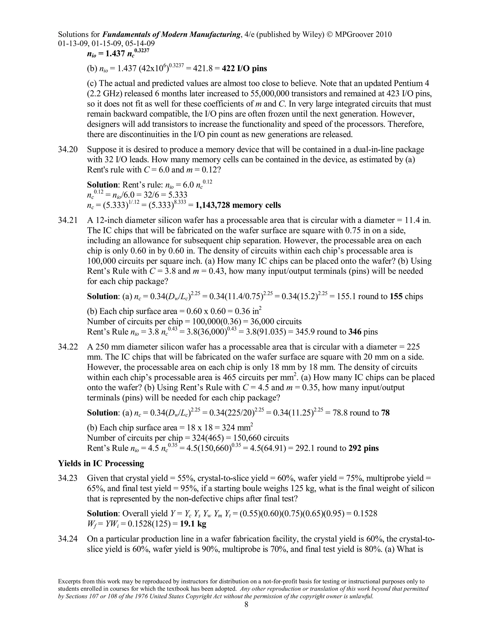 Solutions for Fundamentals of Modern Manufacturing, 4/e (published by Wiley)  MPGroover 2010
01-13-09, 01-15-09, 05-14-09
Excerpts from this work may be reproduced by instructors for distribution on a not-for-profit basis for testing or instructional purposes only to
students enrolled in courses for which the textbook has been adopted. Any other reproduction or translation of this work beyond that permitted
by Sections 107 or 108 of the 1976 United States Copyright Act without the permission of the copyright owner is unlawful.
8
nio = 1.437 nc
0.3237
(b) nio = 1.437 (42x106
)0.3237
= 421.8 = 422 I/O pins
(c) The actual and predicted values are almost too close to believe. Note that an updated Pentium 4
(2.2 GHz) released 6 months later increased to 55,000,000 transistors and remained at 423 I/O pins,
so it does not fit as well for these coefficients of m and C. In very large integrated circuits that must
remain backward compatible, the I/O pins are often frozen until the next generation. However,
designers will add transistors to increase the functionality and speed of the processors. Therefore,
there are discontinuities in the I/O pin count as new generations are released.
34.20 Suppose it is desired to produce a memory device that will be contained in a dual-in-line package
with 32 I/O leads. How many memory cells can be contained in the device, as estimated by (a)
Rent's rule with C = 6.0 and m = 0.12?
Solution: Rent’s rule: nio = 6.0 nc
0.12
nc
0.12
= nio/6.0 = 32/6 = 5.333
nc = (5.333)1/.12
= (5.333)8.333
= 1,143,728 memory cells
34.21 A 12-inch diameter silicon wafer has a processable area that is circular with a diameter = 11.4 in.
The IC chips that will be fabricated on the wafer surface are square with 0.75 in on a side,
including an allowance for subsequent chip separation. However, the processable area on each
chip is only 0.60 in by 0.60 in. The density of circuits within each chip’s processable area is
100,000 circuits per square inch. (a) How many IC chips can be placed onto the wafer? (b) Using
Rent’s Rule with C = 3.8 and m = 0.43, how many input/output terminals (pins) will be needed
for each chip package?
Solution: (a) nc = 0.34(Dw/Lc)2.25
= 0.34(11.4/0.75)2.25
= 0.34(15.2)2.25
= 155.1 round to 155 chips
(b) Each chip surface area = 0.60 x 0.60 = 0.36 in2
Number of circuits per chip = 100,000(0.36) = 36,000 circuits
Rent’s Rule nio = 3.8 nc
0.43
= 3.8(36,000)0.43
= 3.8(91.035) = 345.9 round to 346 pins
34.22 A 250 mm diameter silicon wafer has a processable area that is circular with a diameter = 225
mm. The IC chips that will be fabricated on the wafer surface are square with 20 mm on a side.
However, the processable area on each chip is only 18 mm by 18 mm. The density of circuits
within each chip’s processable area is 465 circuits per mm2
. (a) How many IC chips can be placed
onto the wafer? (b) Using Rent’s Rule with C = 4.5 and m = 0.35, how many input/output
terminals (pins) will be needed for each chip package?
Solution: (a) nc = 0.34(Dw/Lc)2.25
= 0.34(225/20)2.25
= 0.34(11.25)2.25
= 78.8 round to 78
(b) Each chip surface area = 18 x 18 = 324 mm2
Number of circuits per chip = 324(465) = 150,660 circuits
Rent’s Rule nio = 4.5 nc
0.35
= 4.5(150,660)0.35
= 4.5(64.91) = 292.1 round to 292 pins
Yields in IC Processing
34.23 Given that crystal yield = 55%, crystal-to-slice yield = 60%, wafer yield = 75%, multiprobe yield =
65%, and final test yield = 95%, if a starting boule weighs 125 kg, what is the final weight of silicon
that is represented by the non-defective chips after final test?
Solution: Overall yield Y = Yc Ys Yw Ym Yt = (0.55)(0.60)(0.75)(0.65)(0.95) = 0.1528
Wf = YWi = 0.1528(125) = 19.1 kg
34.24 On a particular production line in a wafer fabrication facility, the crystal yield is 60%, the crystal-to-
slice yield is 60%, wafer yield is 90%, multiprobe is 70%, and final test yield is 80%. (a) What is
 