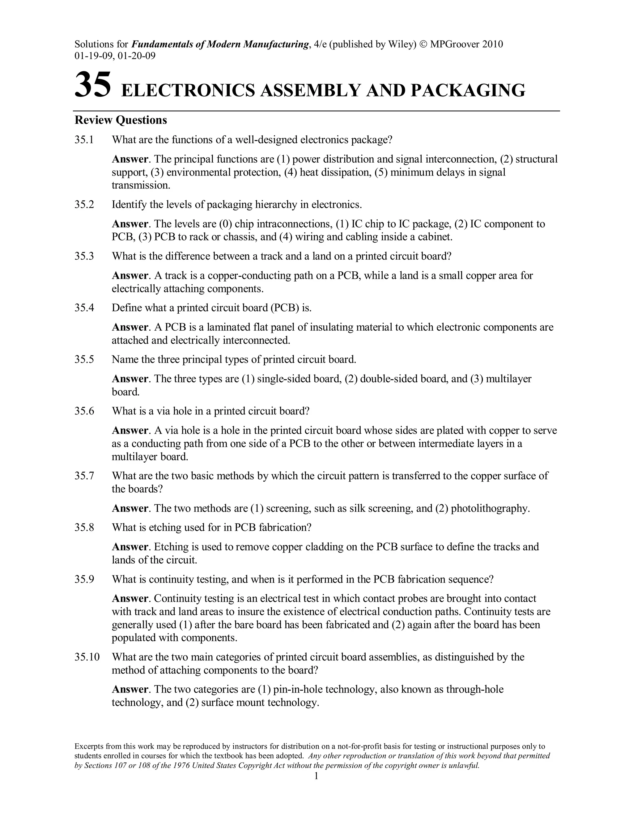 Solutions for Fundamentals of Modern Manufacturing, 4/e (published by Wiley)  MPGroover 2010
01-19-09, 01-20-09
Excerpts from this work may be reproduced by instructors for distribution on a not-for-profit basis for testing or instructional purposes only to
students enrolled in courses for which the textbook has been adopted. Any other reproduction or translation of this work beyond that permitted
by Sections 107 or 108 of the 1976 United States Copyright Act without the permission of the copyright owner is unlawful.
1
35 ELECTRONICS ASSEMBLY AND PACKAGING
Review Questions
35.1 What are the functions of a well-designed electronics package?
Answer. The principal functions are (1) power distribution and signal interconnection, (2) structural
support, (3) environmental protection, (4) heat dissipation, (5) minimum delays in signal
transmission.
35.2 Identify the levels of packaging hierarchy in electronics.
Answer. The levels are (0) chip intraconnections, (1) IC chip to IC package, (2) IC component to
PCB, (3) PCB to rack or chassis, and (4) wiring and cabling inside a cabinet.
35.3 What is the difference between a track and a land on a printed circuit board?
Answer. A track is a copper-conducting path on a PCB, while a land is a small copper area for
electrically attaching components.
35.4 Define what a printed circuit board (PCB) is.
Answer. A PCB is a laminated flat panel of insulating material to which electronic components are
attached and electrically interconnected.
35.5 Name the three principal types of printed circuit board.
Answer. The three types are (1) single-sided board, (2) double-sided board, and (3) multilayer
board.
35.6 What is a via hole in a printed circuit board?
Answer. A via hole is a hole in the printed circuit board whose sides are plated with copper to serve
as a conducting path from one side of a PCB to the other or between intermediate layers in a
multilayer board.
35.7 What are the two basic methods by which the circuit pattern is transferred to the copper surface of
the boards?
Answer. The two methods are (1) screening, such as silk screening, and (2) photolithography.
35.8 What is etching used for in PCB fabrication?
Answer. Etching is used to remove copper cladding on the PCB surface to define the tracks and
lands of the circuit.
35.9 What is continuity testing, and when is it performed in the PCB fabrication sequence?
Answer. Continuity testing is an electrical test in which contact probes are brought into contact
with track and land areas to insure the existence of electrical conduction paths. Continuity tests are
generally used (1) after the bare board has been fabricated and (2) again after the board has been
populated with components.
35.10 What are the two main categories of printed circuit board assemblies, as distinguished by the
method of attaching components to the board?
Answer. The two categories are (1) pin-in-hole technology, also known as through-hole
technology, and (2) surface mount technology.
 