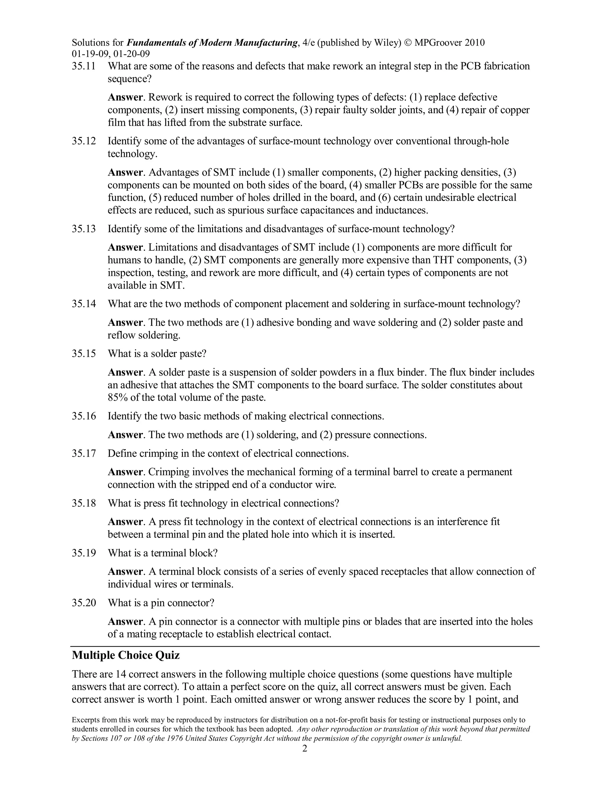 Solutions for Fundamentals of Modern Manufacturing, 4/e (published by Wiley)  MPGroover 2010
01-19-09, 01-20-09
Excerpts from this work may be reproduced by instructors for distribution on a not-for-profit basis for testing or instructional purposes only to
students enrolled in courses for which the textbook has been adopted. Any other reproduction or translation of this work beyond that permitted
by Sections 107 or 108 of the 1976 United States Copyright Act without the permission of the copyright owner is unlawful.
2
35.11 What are some of the reasons and defects that make rework an integral step in the PCB fabrication
sequence?
Answer. Rework is required to correct the following types of defects: (1) replace defective
components, (2) insert missing components, (3) repair faulty solder joints, and (4) repair of copper
film that has lifted from the substrate surface.
35.12 Identify some of the advantages of surface-mount technology over conventional through-hole
technology.
Answer. Advantages of SMT include (1) smaller components, (2) higher packing densities, (3)
components can be mounted on both sides of the board, (4) smaller PCBs are possible for the same
function, (5) reduced number of holes drilled in the board, and (6) certain undesirable electrical
effects are reduced, such as spurious surface capacitances and inductances.
35.13 Identify some of the limitations and disadvantages of surface-mount technology?
Answer. Limitations and disadvantages of SMT include (1) components are more difficult for
humans to handle, (2) SMT components are generally more expensive than THT components, (3)
inspection, testing, and rework are more difficult, and (4) certain types of components are not
available in SMT.
35.14 What are the two methods of component placement and soldering in surface-mount technology?
Answer. The two methods are (1) adhesive bonding and wave soldering and (2) solder paste and
reflow soldering.
35.15 What is a solder paste?
Answer. A solder paste is a suspension of solder powders in a flux binder. The flux binder includes
an adhesive that attaches the SMT components to the board surface. The solder constitutes about
85% of the total volume of the paste.
35.16 Identify the two basic methods of making electrical connections.
Answer. The two methods are (1) soldering, and (2) pressure connections.
35.17 Define crimping in the context of electrical connections.
Answer. Crimping involves the mechanical forming of a terminal barrel to create a permanent
connection with the stripped end of a conductor wire.
35.18 What is press fit technology in electrical connections?
Answer. A press fit technology in the context of electrical connections is an interference fit
between a terminal pin and the plated hole into which it is inserted.
35.19 What is a terminal block?
Answer. A terminal block consists of a series of evenly spaced receptacles that allow connection of
individual wires or terminals.
35.20 What is a pin connector?
Answer. A pin connector is a connector with multiple pins or blades that are inserted into the holes
of a mating receptacle to establish electrical contact.
Multiple Choice Quiz
There are 14 correct answers in the following multiple choice questions (some questions have multiple
answers that are correct). To attain a perfect score on the quiz, all correct answers must be given. Each
correct answer is worth 1 point. Each omitted answer or wrong answer reduces the score by 1 point, and
 