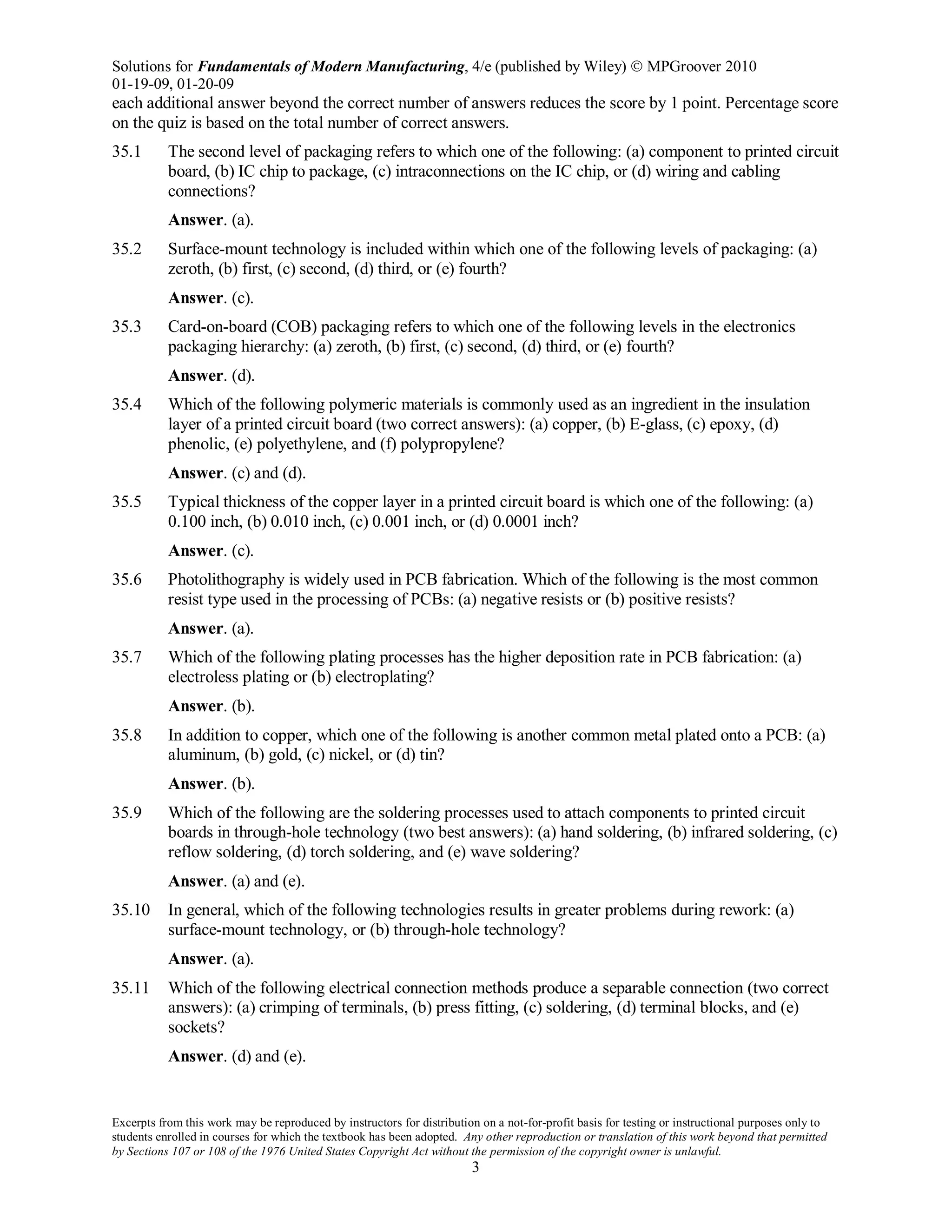 Solutions for Fundamentals of Modern Manufacturing, 4/e (published by Wiley)  MPGroover 2010
01-19-09, 01-20-09
Excerpts from this work may be reproduced by instructors for distribution on a not-for-profit basis for testing or instructional purposes only to
students enrolled in courses for which the textbook has been adopted. Any other reproduction or translation of this work beyond that permitted
by Sections 107 or 108 of the 1976 United States Copyright Act without the permission of the copyright owner is unlawful.
3
each additional answer beyond the correct number of answers reduces the score by 1 point. Percentage score
on the quiz is based on the total number of correct answers.
35.1 The second level of packaging refers to which one of the following: (a) component to printed circuit
board, (b) IC chip to package, (c) intraconnections on the IC chip, or (d) wiring and cabling
connections?
Answer. (a).
35.2 Surface-mount technology is included within which one of the following levels of packaging: (a)
zeroth, (b) first, (c) second, (d) third, or (e) fourth?
Answer. (c).
35.3 Card-on-board (COB) packaging refers to which one of the following levels in the electronics
packaging hierarchy: (a) zeroth, (b) first, (c) second, (d) third, or (e) fourth?
Answer. (d).
35.4 Which of the following polymeric materials is commonly used as an ingredient in the insulation
layer of a printed circuit board (two correct answers): (a) copper, (b) E-glass, (c) epoxy, (d)
phenolic, (e) polyethylene, and (f) polypropylene?
Answer. (c) and (d).
35.5 Typical thickness of the copper layer in a printed circuit board is which one of the following: (a)
0.100 inch, (b) 0.010 inch, (c) 0.001 inch, or (d) 0.0001 inch?
Answer. (c).
35.6 Photolithography is widely used in PCB fabrication. Which of the following is the most common
resist type used in the processing of PCBs: (a) negative resists or (b) positive resists?
Answer. (a).
35.7 Which of the following plating processes has the higher deposition rate in PCB fabrication: (a)
electroless plating or (b) electroplating?
Answer. (b).
35.8 In addition to copper, which one of the following is another common metal plated onto a PCB: (a)
aluminum, (b) gold, (c) nickel, or (d) tin?
Answer. (b).
35.9 Which of the following are the soldering processes used to attach components to printed circuit
boards in through-hole technology (two best answers): (a) hand soldering, (b) infrared soldering, (c)
reflow soldering, (d) torch soldering, and (e) wave soldering?
Answer. (a) and (e).
35.10 In general, which of the following technologies results in greater problems during rework: (a)
surface-mount technology, or (b) through-hole technology?
Answer. (a).
35.11 Which of the following electrical connection methods produce a separable connection (two correct
answers): (a) crimping of terminals, (b) press fitting, (c) soldering, (d) terminal blocks, and (e)
sockets?
Answer. (d) and (e).
 