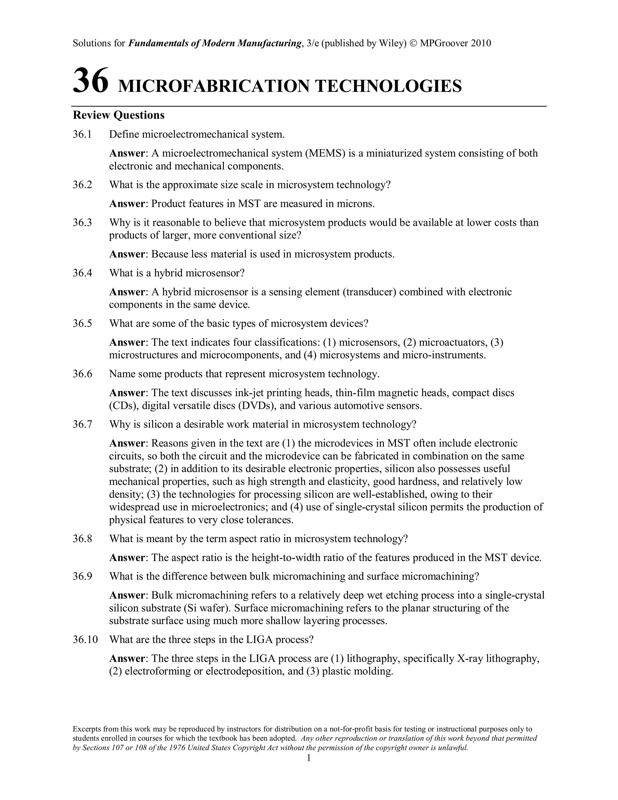 Solutions for Fundamentals of Modern Manufacturing, 3/e (published by Wiley)  MPGroover 2010
Excerpts from this work may be reproduced by instructors for distribution on a not-for-profit basis for testing or instructional purposes only to
students enrolled in courses for which the textbook has been adopted. Any other reproduction or translation of this work beyond that permitted
by Sections 107 or 108 of the 1976 United States Copyright Act without the permission of the copyright owner is unlawful.
1
36 MICROFABRICATION TECHNOLOGIES
Review Questions
36.1 Define microelectromechanical system.
Answer: A microelectromechanical system (MEMS) is a miniaturized system consisting of both
electronic and mechanical components.
36.2 What is the approximate size scale in microsystem technology?
Answer: Product features in MST are measured in microns.
36.3 Why is it reasonable to believe that microsystem products would be available at lower costs than
products of larger, more conventional size?
Answer: Because less material is used in microsystem products.
36.4 What is a hybrid microsensor?
Answer: A hybrid microsensor is a sensing element (transducer) combined with electronic
components in the same device.
36.5 What are some of the basic types of microsystem devices?
Answer: The text indicates four classifications: (1) microsensors, (2) microactuators, (3)
microstructures and microcomponents, and (4) microsystems and micro-instruments.
36.6 Name some products that represent microsystem technology.
Answer: The text discusses ink-jet printing heads, thin-film magnetic heads, compact discs
(CDs), digital versatile discs (DVDs), and various automotive sensors.
36.7 Why is silicon a desirable work material in microsystem technology?
Answer: Reasons given in the text are (1) the microdevices in MST often include electronic
circuits, so both the circuit and the microdevice can be fabricated in combination on the same
substrate; (2) in addition to its desirable electronic properties, silicon also possesses useful
mechanical properties, such as high strength and elasticity, good hardness, and relatively low
density; (3) the technologies for processing silicon are well-established, owing to their
widespread use in microelectronics; and (4) use of single-crystal silicon permits the production of
physical features to very close tolerances.
36.8 What is meant by the term aspect ratio in microsystem technology?
Answer: The aspect ratio is the height-to-width ratio of the features produced in the MST device.
36.9 What is the difference between bulk micromachining and surface micromachining?
Answer: Bulk micromachining refers to a relatively deep wet etching process into a single-crystal
silicon substrate (Si wafer). Surface micromachining refers to the planar structuring of the
substrate surface using much more shallow layering processes.
36.10 What are the three steps in the LIGA process?
Answer: The three steps in the LIGA process are (1) lithography, specifically X-ray lithography,
(2) electroforming or electrodeposition, and (3) plastic molding.
 