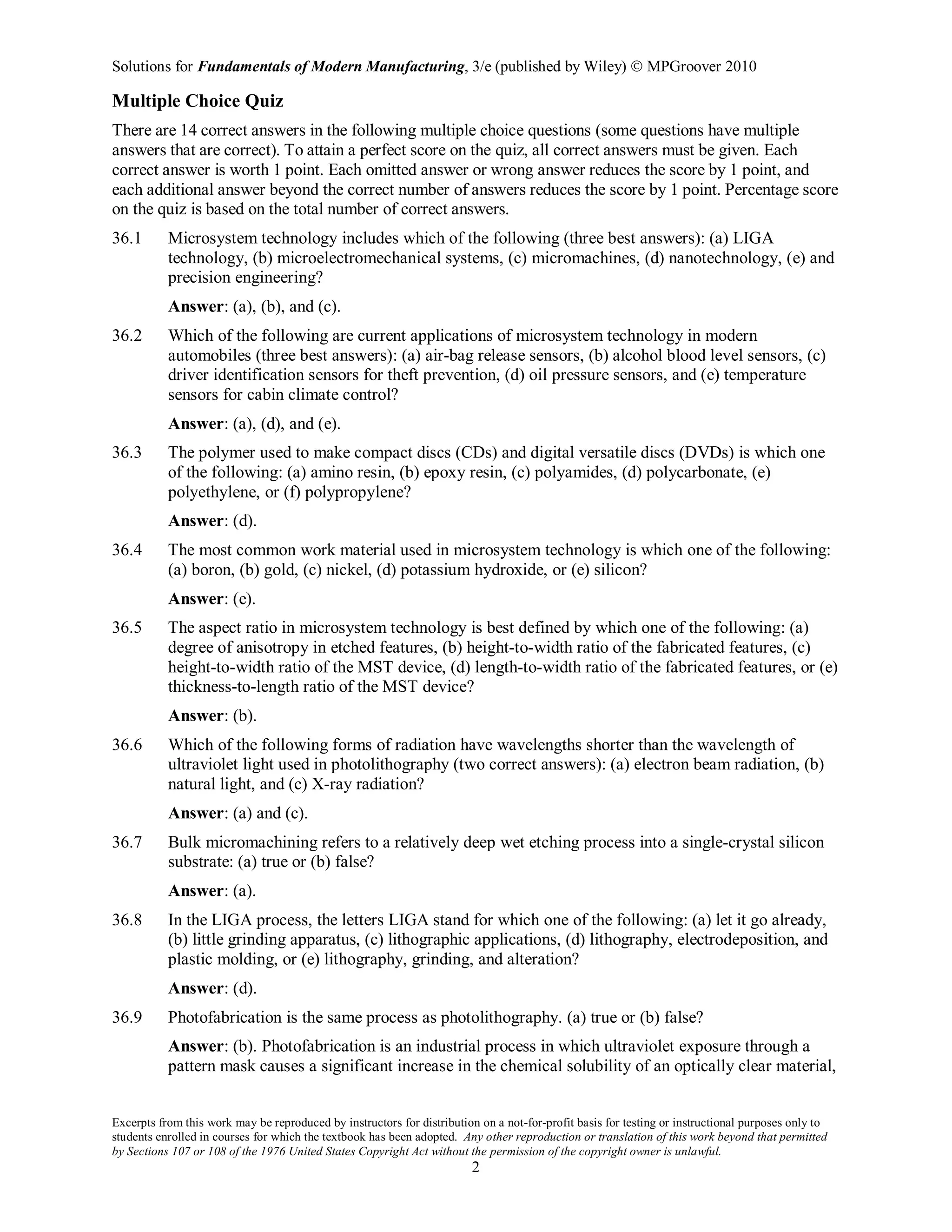 Solutions for Fundamentals of Modern Manufacturing, 3/e (published by Wiley)  MPGroover 2010
Excerpts from this work may be reproduced by instructors for distribution on a not-for-profit basis for testing or instructional purposes only to
students enrolled in courses for which the textbook has been adopted. Any other reproduction or translation of this work beyond that permitted
by Sections 107 or 108 of the 1976 United States Copyright Act without the permission of the copyright owner is unlawful.
2
Multiple Choice Quiz
There are 14 correct answers in the following multiple choice questions (some questions have multiple
answers that are correct). To attain a perfect score on the quiz, all correct answers must be given. Each
correct answer is worth 1 point. Each omitted answer or wrong answer reduces the score by 1 point, and
each additional answer beyond the correct number of answers reduces the score by 1 point. Percentage score
on the quiz is based on the total number of correct answers.
36.1 Microsystem technology includes which of the following (three best answers): (a) LIGA
technology, (b) microelectromechanical systems, (c) micromachines, (d) nanotechnology, (e) and
precision engineering?
Answer: (a), (b), and (c).
36.2 Which of the following are current applications of microsystem technology in modern
automobiles (three best answers): (a) air-bag release sensors, (b) alcohol blood level sensors, (c)
driver identification sensors for theft prevention, (d) oil pressure sensors, and (e) temperature
sensors for cabin climate control?
Answer: (a), (d), and (e).
36.3 The polymer used to make compact discs (CDs) and digital versatile discs (DVDs) is which one
of the following: (a) amino resin, (b) epoxy resin, (c) polyamides, (d) polycarbonate, (e)
polyethylene, or (f) polypropylene?
Answer: (d).
36.4 The most common work material used in microsystem technology is which one of the following:
(a) boron, (b) gold, (c) nickel, (d) potassium hydroxide, or (e) silicon?
Answer: (e).
36.5 The aspect ratio in microsystem technology is best defined by which one of the following: (a)
degree of anisotropy in etched features, (b) height-to-width ratio of the fabricated features, (c)
height-to-width ratio of the MST device, (d) length-to-width ratio of the fabricated features, or (e)
thickness-to-length ratio of the MST device?
Answer: (b).
36.6 Which of the following forms of radiation have wavelengths shorter than the wavelength of
ultraviolet light used in photolithography (two correct answers): (a) electron beam radiation, (b)
natural light, and (c) X-ray radiation?
Answer: (a) and (c).
36.7 Bulk micromachining refers to a relatively deep wet etching process into a single-crystal silicon
substrate: (a) true or (b) false?
Answer: (a).
36.8 In the LIGA process, the letters LIGA stand for which one of the following: (a) let it go already,
(b) little grinding apparatus, (c) lithographic applications, (d) lithography, electrodeposition, and
plastic molding, or (e) lithography, grinding, and alteration?
Answer: (d).
36.9 Photofabrication is the same process as photolithography. (a) true or (b) false?
Answer: (b). Photofabrication is an industrial process in which ultraviolet exposure through a
pattern mask causes a significant increase in the chemical solubility of an optically clear material,
 