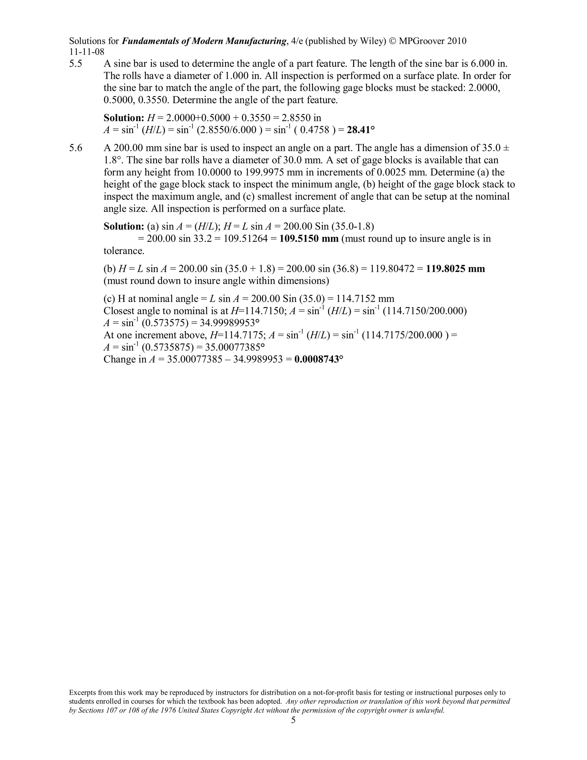 Solutions for Fundamentals of Modern Manufacturing, 4/e (published by Wiley)  MPGroover 2010
11-11-08
Excerpts from this work may be reproduced by instructors for distribution on a not-for-profit basis for testing or instructional purposes only to
students enrolled in courses for which the textbook has been adopted. Any other reproduction or translation of this work beyond that permitted
by Sections 107 or 108 of the 1976 United States Copyright Act without the permission of the copyright owner is unlawful.
5
5.5 A sine bar is used to determine the angle of a part feature. The length of the sine bar is 6.000 in.
The rolls have a diameter of 1.000 in. All inspection is performed on a surface plate. In order for
the sine bar to match the angle of the part, the following gage blocks must be stacked: 2.0000,
0.5000, 0.3550. Determine the angle of the part feature.
Solution: H = 2.0000+0.5000 + 0.3550 = 2.8550 in
A = sin-1
(H/L) = sin-1
(2.8550/6.000 ) = sin-1
( 0.4758 ) = 28.41°
5.6 A 200.00 mm sine bar is used to inspect an angle on a part. The angle has a dimension of 35.0 ±
1.8°. The sine bar rolls have a diameter of 30.0 mm. A set of gage blocks is available that can
form any height from 10.0000 to 199.9975 mm in increments of 0.0025 mm. Determine (a) the
height of the gage block stack to inspect the minimum angle, (b) height of the gage block stack to
inspect the maximum angle, and (c) smallest increment of angle that can be setup at the nominal
angle size. All inspection is performed on a surface plate.
Solution: (a) sin A = (H/L); H = L sin A = 200.00 Sin (35.0-1.8)
= 200.00 sin 33.2 = 109.51264 = 109.5150 mm (must round up to insure angle is in
tolerance.
(b) H = L sin A = 200.00 sin (35.0 + 1.8) = 200.00 sin (36.8) = 119.80472 = 119.8025 mm
(must round down to insure angle within dimensions)
(c) H at nominal angle = L sin A = 200.00 Sin (35.0) = 114.7152 mm
Closest angle to nominal is at H=114.7150; A = sin-1
(H/L) = sin-1
(114.7150/200.000)
A = sin-1
(0.573575) = 34.99989953°
At one increment above, H=114.7175; A = sin-1
(H/L) = sin-1
(114.7175/200.000 ) =
A = sin-1
(0.5735875) = 35.00077385°
Change in A = 35.00077385 – 34.9989953 = 0.0008743°
 