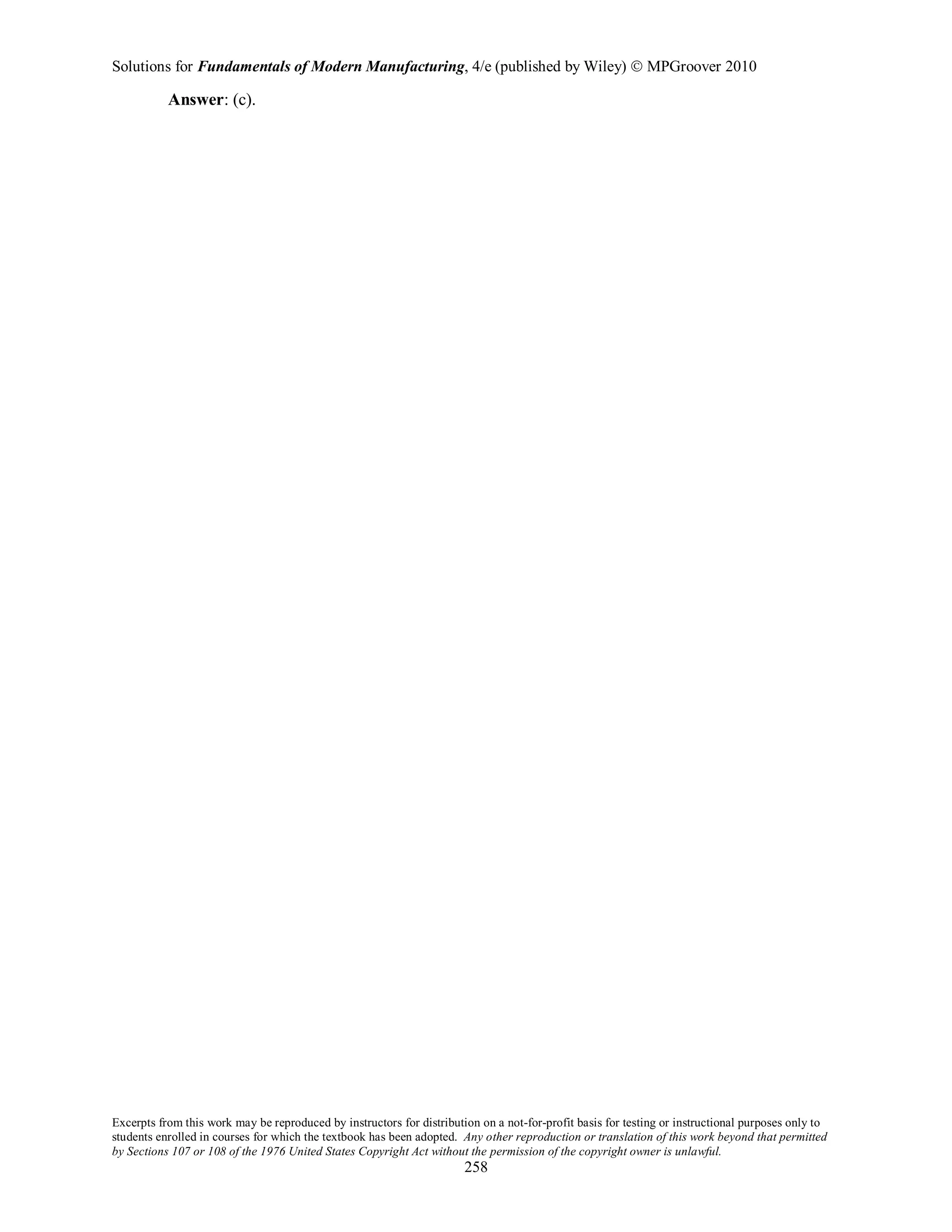Solutions for Fundamentals of Modern Manufacturing, 4/e (published by Wiley)  MPGroover 2010
Excerpts from this work may be reproduced by instructors for distribution on a not-for-profit basis for testing or instructional purposes only to
students enrolled in courses for which the textbook has been adopted. Any other reproduction or translation of this work beyond that permitted
by Sections 107 or 108 of the 1976 United States Copyright Act without the permission of the copyright owner is unlawful.
258
Answer: (c).
 