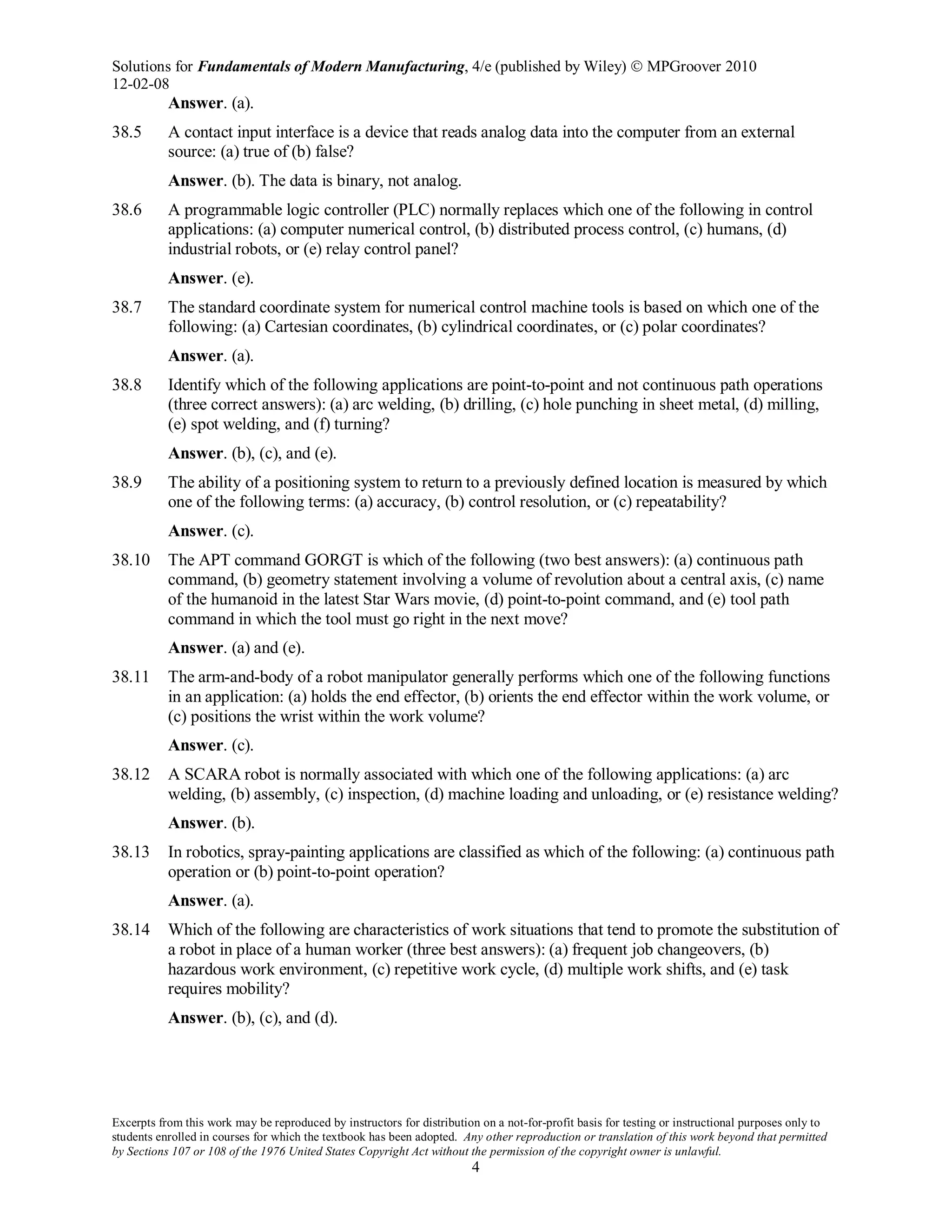 Solutions for Fundamentals of Modern Manufacturing, 4/e (published by Wiley)  MPGroover 2010
12-02-08
Excerpts from this work may be reproduced by instructors for distribution on a not-for-profit basis for testing or instructional purposes only to
students enrolled in courses for which the textbook has been adopted. Any other reproduction or translation of this work beyond that permitted
by Sections 107 or 108 of the 1976 United States Copyright Act without the permission of the copyright owner is unlawful.
4
Answer. (a).
38.5 A contact input interface is a device that reads analog data into the computer from an external
source: (a) true of (b) false?
Answer. (b). The data is binary, not analog.
38.6 A programmable logic controller (PLC) normally replaces which one of the following in control
applications: (a) computer numerical control, (b) distributed process control, (c) humans, (d)
industrial robots, or (e) relay control panel?
Answer. (e).
38.7 The standard coordinate system for numerical control machine tools is based on which one of the
following: (a) Cartesian coordinates, (b) cylindrical coordinates, or (c) polar coordinates?
Answer. (a).
38.8 Identify which of the following applications are point-to-point and not continuous path operations
(three correct answers): (a) arc welding, (b) drilling, (c) hole punching in sheet metal, (d) milling,
(e) spot welding, and (f) turning?
Answer. (b), (c), and (e).
38.9 The ability of a positioning system to return to a previously defined location is measured by which
one of the following terms: (a) accuracy, (b) control resolution, or (c) repeatability?
Answer. (c).
38.10 The APT command GORGT is which of the following (two best answers): (a) continuous path
command, (b) geometry statement involving a volume of revolution about a central axis, (c) name
of the humanoid in the latest Star Wars movie, (d) point-to-point command, and (e) tool path
command in which the tool must go right in the next move?
Answer. (a) and (e).
38.11 The arm-and-body of a robot manipulator generally performs which one of the following functions
in an application: (a) holds the end effector, (b) orients the end effector within the work volume, or
(c) positions the wrist within the work volume?
Answer. (c).
38.12 A SCARA robot is normally associated with which one of the following applications: (a) arc
welding, (b) assembly, (c) inspection, (d) machine loading and unloading, or (e) resistance welding?
Answer. (b).
38.13 In robotics, spray-painting applications are classified as which of the following: (a) continuous path
operation or (b) point-to-point operation?
Answer. (a).
38.14 Which of the following are characteristics of work situations that tend to promote the substitution of
a robot in place of a human worker (three best answers): (a) frequent job changeovers, (b)
hazardous work environment, (c) repetitive work cycle, (d) multiple work shifts, and (e) task
requires mobility?
Answer. (b), (c), and (d).
 