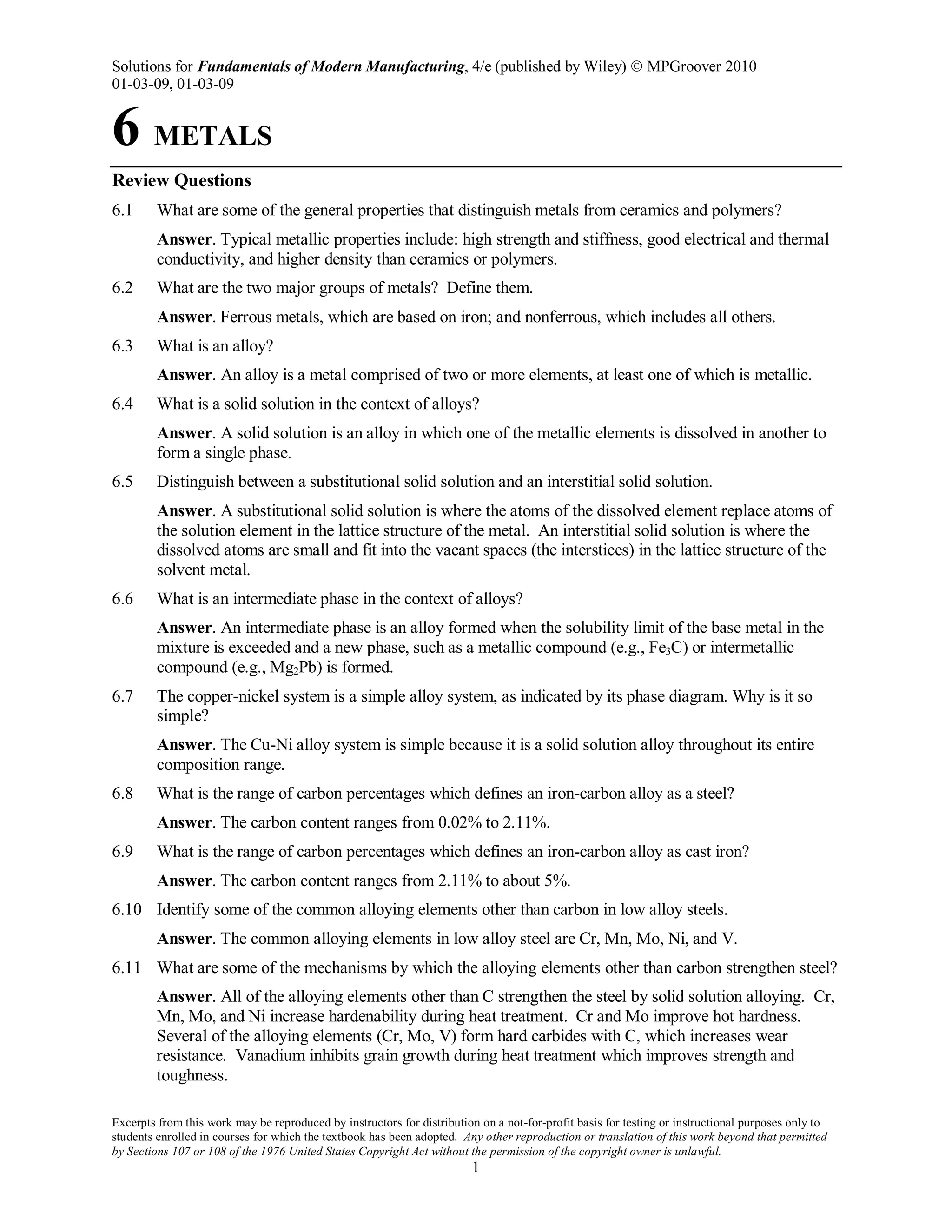 Solutions for Fundamentals of Modern Manufacturing, 4/e (published by Wiley)  MPGroover 2010
01-03-09, 01-03-09
Excerpts from this work may be reproduced by instructors for distribution on a not-for-profit basis for testing or instructional purposes only to
students enrolled in courses for which the textbook has been adopted. Any other reproduction or translation of this work beyond that permitted
by Sections 107 or 108 of the 1976 United States Copyright Act without the permission of the copyright owner is unlawful.
1
6 METALS
Review Questions
6.1 What are some of the general properties that distinguish metals from ceramics and polymers?
Answer. Typical metallic properties include: high strength and stiffness, good electrical and thermal
conductivity, and higher density than ceramics or polymers.
6.2 What are the two major groups of metals? Define them.
Answer. Ferrous metals, which are based on iron; and nonferrous, which includes all others.
6.3 What is an alloy?
Answer. An alloy is a metal comprised of two or more elements, at least one of which is metallic.
6.4 What is a solid solution in the context of alloys?
Answer. A solid solution is an alloy in which one of the metallic elements is dissolved in another to
form a single phase.
6.5 Distinguish between a substitutional solid solution and an interstitial solid solution.
Answer. A substitutional solid solution is where the atoms of the dissolved element replace atoms of
the solution element in the lattice structure of the metal. An interstitial solid solution is where the
dissolved atoms are small and fit into the vacant spaces (the interstices) in the lattice structure of the
solvent metal.
6.6 What is an intermediate phase in the context of alloys?
Answer. An intermediate phase is an alloy formed when the solubility limit of the base metal in the
mixture is exceeded and a new phase, such as a metallic compound (e.g., Fe3C) or intermetallic
compound (e.g., Mg2Pb) is formed.
6.7 The copper-nickel system is a simple alloy system, as indicated by its phase diagram. Why is it so
simple?
Answer. The Cu-Ni alloy system is simple because it is a solid solution alloy throughout its entire
composition range.
6.8 What is the range of carbon percentages which defines an iron-carbon alloy as a steel?
Answer. The carbon content ranges from 0.02% to 2.11%.
6.9 What is the range of carbon percentages which defines an iron-carbon alloy as cast iron?
Answer. The carbon content ranges from 2.11% to about 5%.
6.10 Identify some of the common alloying elements other than carbon in low alloy steels.
Answer. The common alloying elements in low alloy steel are Cr, Mn, Mo, Ni, and V.
6.11 What are some of the mechanisms by which the alloying elements other than carbon strengthen steel?
Answer. All of the alloying elements other than C strengthen the steel by solid solution alloying. Cr,
Mn, Mo, and Ni increase hardenability during heat treatment. Cr and Mo improve hot hardness.
Several of the alloying elements (Cr, Mo, V) form hard carbides with C, which increases wear
resistance. Vanadium inhibits grain growth during heat treatment which improves strength and
toughness.
 