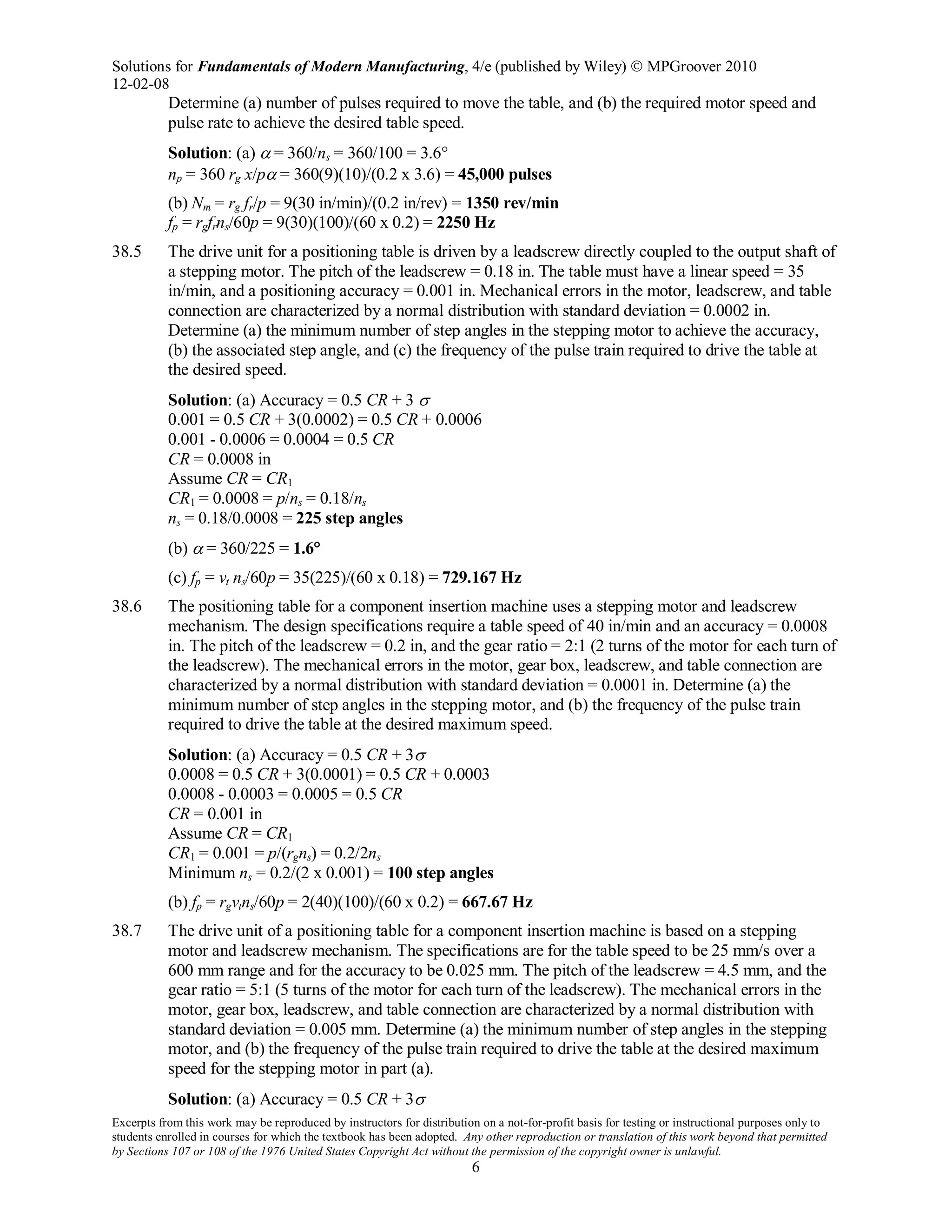 Solutions for Fundamentals of Modern Manufacturing, 4/e (published by Wiley)  MPGroover 2010
12-02-08
Excerpts from this work may be reproduced by instructors for distribution on a not-for-profit basis for testing or instructional purposes only to
students enrolled in courses for which the textbook has been adopted. Any other reproduction or translation of this work beyond that permitted
by Sections 107 or 108 of the 1976 United States Copyright Act without the permission of the copyright owner is unlawful.
6
Determine (a) number of pulses required to move the table, and (b) the required motor speed and
pulse rate to achieve the desired table speed.
Solution: (a) α = 360/ns = 360/100 = 3.6°
np = 360 rg x/pα = 360(9)(10)/(0.2 x 3.6) = 45,000 pulses
(b) Nm = rg fr/p = 9(30 in/min)/(0.2 in/rev) = 1350 rev/min
fp = rgfrns/60p = 9(30)(100)/(60 x 0.2) = 2250 Hz
38.5 The drive unit for a positioning table is driven by a leadscrew directly coupled to the output shaft of
a stepping motor. The pitch of the leadscrew = 0.18 in. The table must have a linear speed = 35
in/min, and a positioning accuracy = 0.001 in. Mechanical errors in the motor, leadscrew, and table
connection are characterized by a normal distribution with standard deviation = 0.0002 in.
Determine (a) the minimum number of step angles in the stepping motor to achieve the accuracy,
(b) the associated step angle, and (c) the frequency of the pulse train required to drive the table at
the desired speed.
Solution: (a) Accuracy = 0.5 CR + 3 σ
0.001 = 0.5 CR + 3(0.0002) = 0.5 CR + 0.0006
0.001 - 0.0006 = 0.0004 = 0.5 CR
CR = 0.0008 in
Assume CR = CR1
CR1 = 0.0008 = p/ns = 0.18/ns
ns = 0.18/0.0008 = 225 step angles
(b) α = 360/225 = 1.6°
(c) fp = vt ns/60p = 35(225)/(60 x 0.18) = 729.167 Hz
38.6 The positioning table for a component insertion machine uses a stepping motor and leadscrew
mechanism. The design specifications require a table speed of 40 in/min and an accuracy = 0.0008
in. The pitch of the leadscrew = 0.2 in, and the gear ratio = 2:1 (2 turns of the motor for each turn of
the leadscrew). The mechanical errors in the motor, gear box, leadscrew, and table connection are
characterized by a normal distribution with standard deviation = 0.0001 in. Determine (a) the
minimum number of step angles in the stepping motor, and (b) the frequency of the pulse train
required to drive the table at the desired maximum speed.
Solution: (a) Accuracy = 0.5 CR + 3σ
0.0008 = 0.5 CR + 3(0.0001) = 0.5 CR + 0.0003
0.0008 - 0.0003 = 0.0005 = 0.5 CR
CR = 0.001 in
Assume CR = CR1
CR1 = 0.001 = p/(rgns) = 0.2/2ns
Minimum ns = 0.2/(2 x 0.001) = 100 step angles
(b) fp = rgvtns/60p = 2(40)(100)/(60 x 0.2) = 667.67 Hz
38.7 The drive unit of a positioning table for a component insertion machine is based on a stepping
motor and leadscrew mechanism. The specifications are for the table speed to be 25 mm/s over a
600 mm range and for the accuracy to be 0.025 mm. The pitch of the leadscrew = 4.5 mm, and the
gear ratio = 5:1 (5 turns of the motor for each turn of the leadscrew). The mechanical errors in the
motor, gear box, leadscrew, and table connection are characterized by a normal distribution with
standard deviation = 0.005 mm. Determine (a) the minimum number of step angles in the stepping
motor, and (b) the frequency of the pulse train required to drive the table at the desired maximum
speed for the stepping motor in part (a).
Solution: (a) Accuracy = 0.5 CR + 3σ
 