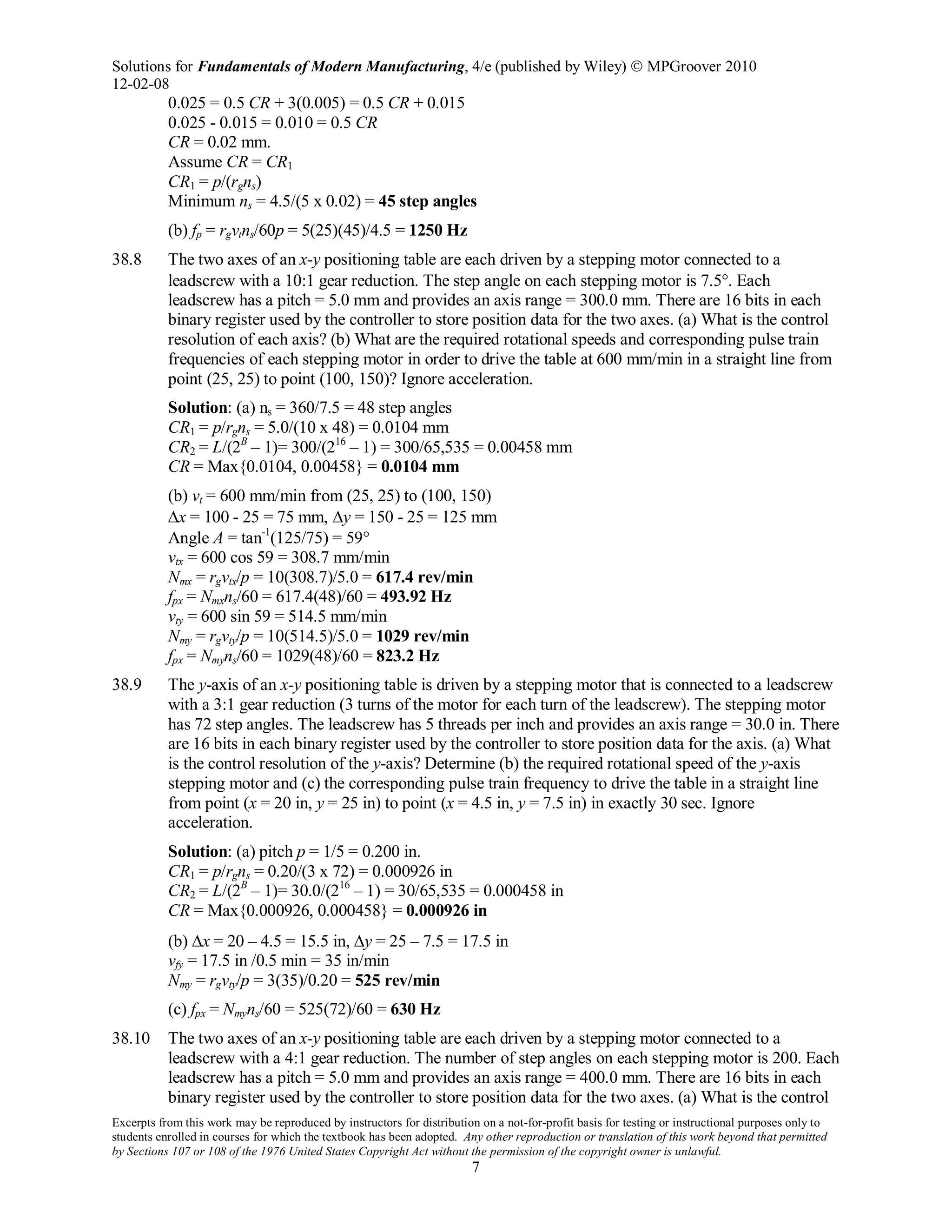 Solutions for Fundamentals of Modern Manufacturing, 4/e (published by Wiley)  MPGroover 2010
12-02-08
Excerpts from this work may be reproduced by instructors for distribution on a not-for-profit basis for testing or instructional purposes only to
students enrolled in courses for which the textbook has been adopted. Any other reproduction or translation of this work beyond that permitted
by Sections 107 or 108 of the 1976 United States Copyright Act without the permission of the copyright owner is unlawful.
7
0.025 = 0.5 CR + 3(0.005) = 0.5 CR + 0.015
0.025 - 0.015 = 0.010 = 0.5 CR
CR = 0.02 mm.
Assume CR = CR1
CR1 = p/(rgns)
Minimum ns = 4.5/(5 x 0.02) = 45 step angles
(b) fp = rgvtns/60p = 5(25)(45)/4.5 = 1250 Hz
38.8 The two axes of an x-y positioning table are each driven by a stepping motor connected to a
leadscrew with a 10:1 gear reduction. The step angle on each stepping motor is 7.5°. Each
leadscrew has a pitch = 5.0 mm and provides an axis range = 300.0 mm. There are 16 bits in each
binary register used by the controller to store position data for the two axes. (a) What is the control
resolution of each axis? (b) What are the required rotational speeds and corresponding pulse train
frequencies of each stepping motor in order to drive the table at 600 mm/min in a straight line from
point (25, 25) to point (100, 150)? Ignore acceleration.
Solution: (a) ns = 360/7.5 = 48 step angles
CR1 = p/rgns = 5.0/(10 x 48) = 0.0104 mm
CR2 = L/(2B
– 1)= 300/(216
– 1) = 300/65,535 = 0.00458 mm
CR = Max{0.0104, 0.00458} = 0.0104 mm
(b) vt = 600 mm/min from (25, 25) to (100, 150)
∆x = 100 - 25 = 75 mm, ∆y = 150 - 25 = 125 mm
Angle A = tan-1
(125/75) = 59°
vtx = 600 cos 59 = 308.7 mm/min
Nmx = rgvtx/p = 10(308.7)/5.0 = 617.4 rev/min
fpx = Nmxns/60 = 617.4(48)/60 = 493.92 Hz
vty = 600 sin 59 = 514.5 mm/min
Nmy = rgvty/p = 10(514.5)/5.0 = 1029 rev/min
fpx = Nmyns/60 = 1029(48)/60 = 823.2 Hz
38.9 The y-axis of an x-y positioning table is driven by a stepping motor that is connected to a leadscrew
with a 3:1 gear reduction (3 turns of the motor for each turn of the leadscrew). The stepping motor
has 72 step angles. The leadscrew has 5 threads per inch and provides an axis range = 30.0 in. There
are 16 bits in each binary register used by the controller to store position data for the axis. (a) What
is the control resolution of the y-axis? Determine (b) the required rotational speed of the y-axis
stepping motor and (c) the corresponding pulse train frequency to drive the table in a straight line
from point (x = 20 in, y = 25 in) to point (x = 4.5 in, y = 7.5 in) in exactly 30 sec. Ignore
acceleration.
Solution: (a) pitch p = 1/5 = 0.200 in.
CR1 = p/rgns = 0.20/(3 x 72) = 0.000926 in
CR2 = L/(2B
– 1)= 30.0/(216
– 1) = 30/65,535 = 0.000458 in
CR = Max{0.000926, 0.000458} = 0.000926 in
(b) ∆x = 20 – 4.5 = 15.5 in, ∆y = 25 – 7.5 = 17.5 in
vfy = 17.5 in /0.5 min = 35 in/min
Nmy = rgvty/p = 3(35)/0.20 = 525 rev/min
(c) fpx = Nmyns/60 = 525(72)/60 = 630 Hz
38.10 The two axes of an x-y positioning table are each driven by a stepping motor connected to a
leadscrew with a 4:1 gear reduction. The number of step angles on each stepping motor is 200. Each
leadscrew has a pitch = 5.0 mm and provides an axis range = 400.0 mm. There are 16 bits in each
binary register used by the controller to store position data for the two axes. (a) What is the control
 