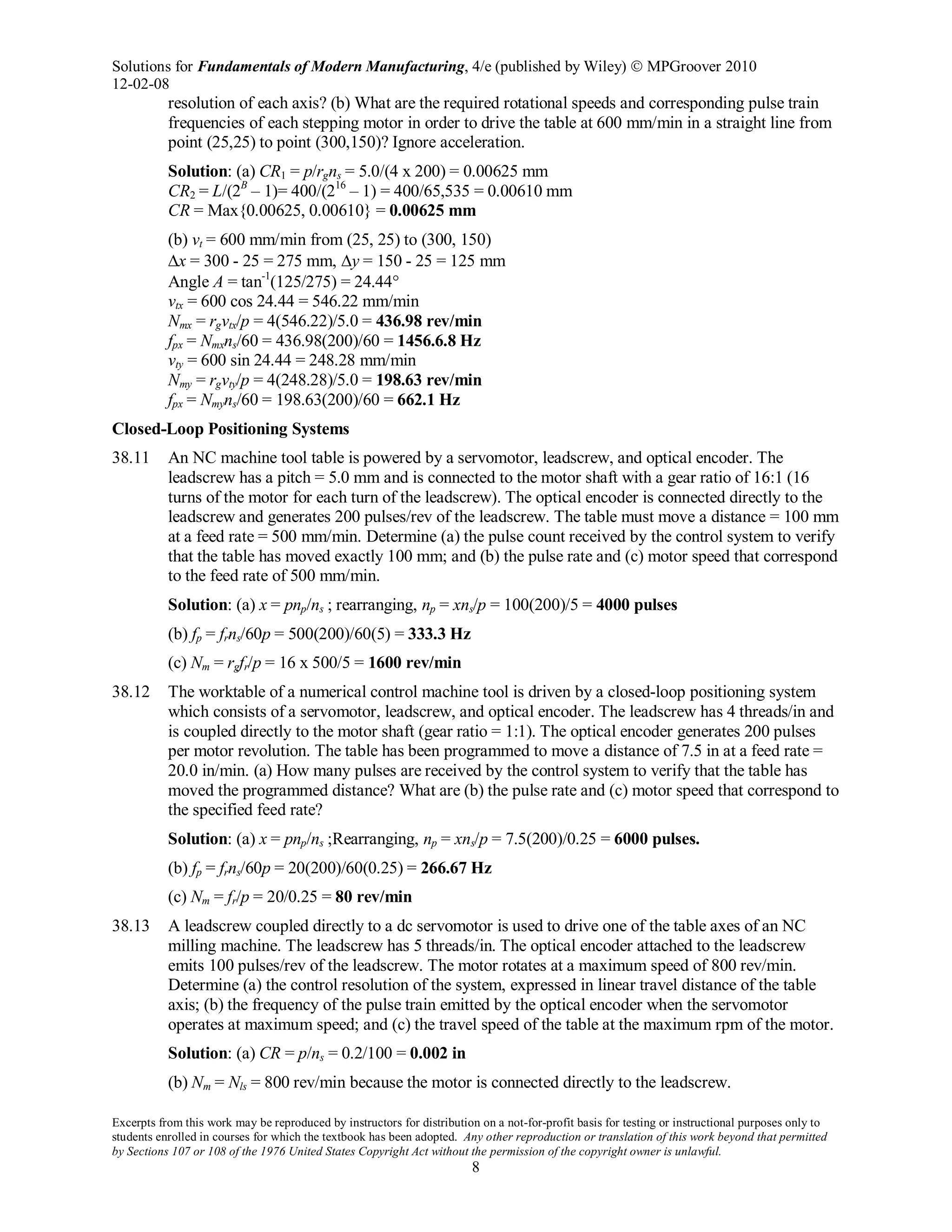 Solutions for Fundamentals of Modern Manufacturing, 4/e (published by Wiley)  MPGroover 2010
12-02-08
Excerpts from this work may be reproduced by instructors for distribution on a not-for-profit basis for testing or instructional purposes only to
students enrolled in courses for which the textbook has been adopted. Any other reproduction or translation of this work beyond that permitted
by Sections 107 or 108 of the 1976 United States Copyright Act without the permission of the copyright owner is unlawful.
8
resolution of each axis? (b) What are the required rotational speeds and corresponding pulse train
frequencies of each stepping motor in order to drive the table at 600 mm/min in a straight line from
point (25,25) to point (300,150)? Ignore acceleration.
Solution: (a) CR1 = p/rgns = 5.0/(4 x 200) = 0.00625 mm
CR2 = L/(2B
– 1)= 400/(216
– 1) = 400/65,535 = 0.00610 mm
CR = Max{0.00625, 0.00610} = 0.00625 mm
(b) vt = 600 mm/min from (25, 25) to (300, 150)
∆x = 300 - 25 = 275 mm, ∆y = 150 - 25 = 125 mm
Angle A = tan-1
(125/275) = 24.44°
vtx = 600 cos 24.44 = 546.22 mm/min
Nmx = rgvtx/p = 4(546.22)/5.0 = 436.98 rev/min
fpx = Nmxns/60 = 436.98(200)/60 = 1456.6.8 Hz
vty = 600 sin 24.44 = 248.28 mm/min
Nmy = rgvty/p = 4(248.28)/5.0 = 198.63 rev/min
fpx = Nmyns/60 = 198.63(200)/60 = 662.1 Hz
Closed-Loop Positioning Systems
38.11 An NC machine tool table is powered by a servomotor, leadscrew, and optical encoder. The
leadscrew has a pitch = 5.0 mm and is connected to the motor shaft with a gear ratio of 16:1 (16
turns of the motor for each turn of the leadscrew). The optical encoder is connected directly to the
leadscrew and generates 200 pulses/rev of the leadscrew. The table must move a distance = 100 mm
at a feed rate = 500 mm/min. Determine (a) the pulse count received by the control system to verify
that the table has moved exactly 100 mm; and (b) the pulse rate and (c) motor speed that correspond
to the feed rate of 500 mm/min.
Solution: (a) x = pnp/ns ; rearranging, np = xns/p = 100(200)/5 = 4000 pulses
(b) fp = frns/60p = 500(200)/60(5) = 333.3 Hz
(c) Nm = rgfr/p = 16 x 500/5 = 1600 rev/min
38.12 The worktable of a numerical control machine tool is driven by a closed-loop positioning system
which consists of a servomotor, leadscrew, and optical encoder. The leadscrew has 4 threads/in and
is coupled directly to the motor shaft (gear ratio = 1:1). The optical encoder generates 200 pulses
per motor revolution. The table has been programmed to move a distance of 7.5 in at a feed rate =
20.0 in/min. (a) How many pulses are received by the control system to verify that the table has
moved the programmed distance? What are (b) the pulse rate and (c) motor speed that correspond to
the specified feed rate?
Solution: (a) x = pnp/ns ;Rearranging, np = xns/p = 7.5(200)/0.25 = 6000 pulses.
(b) fp = frns/60p = 20(200)/60(0.25) = 266.67 Hz
(c) Nm = fr/p = 20/0.25 = 80 rev/min
38.13 A leadscrew coupled directly to a dc servomotor is used to drive one of the table axes of an NC
milling machine. The leadscrew has 5 threads/in. The optical encoder attached to the leadscrew
emits 100 pulses/rev of the leadscrew. The motor rotates at a maximum speed of 800 rev/min.
Determine (a) the control resolution of the system, expressed in linear travel distance of the table
axis; (b) the frequency of the pulse train emitted by the optical encoder when the servomotor
operates at maximum speed; and (c) the travel speed of the table at the maximum rpm of the motor.
Solution: (a) CR = p/ns = 0.2/100 = 0.002 in
(b) Nm = Nls = 800 rev/min because the motor is connected directly to the leadscrew.
 