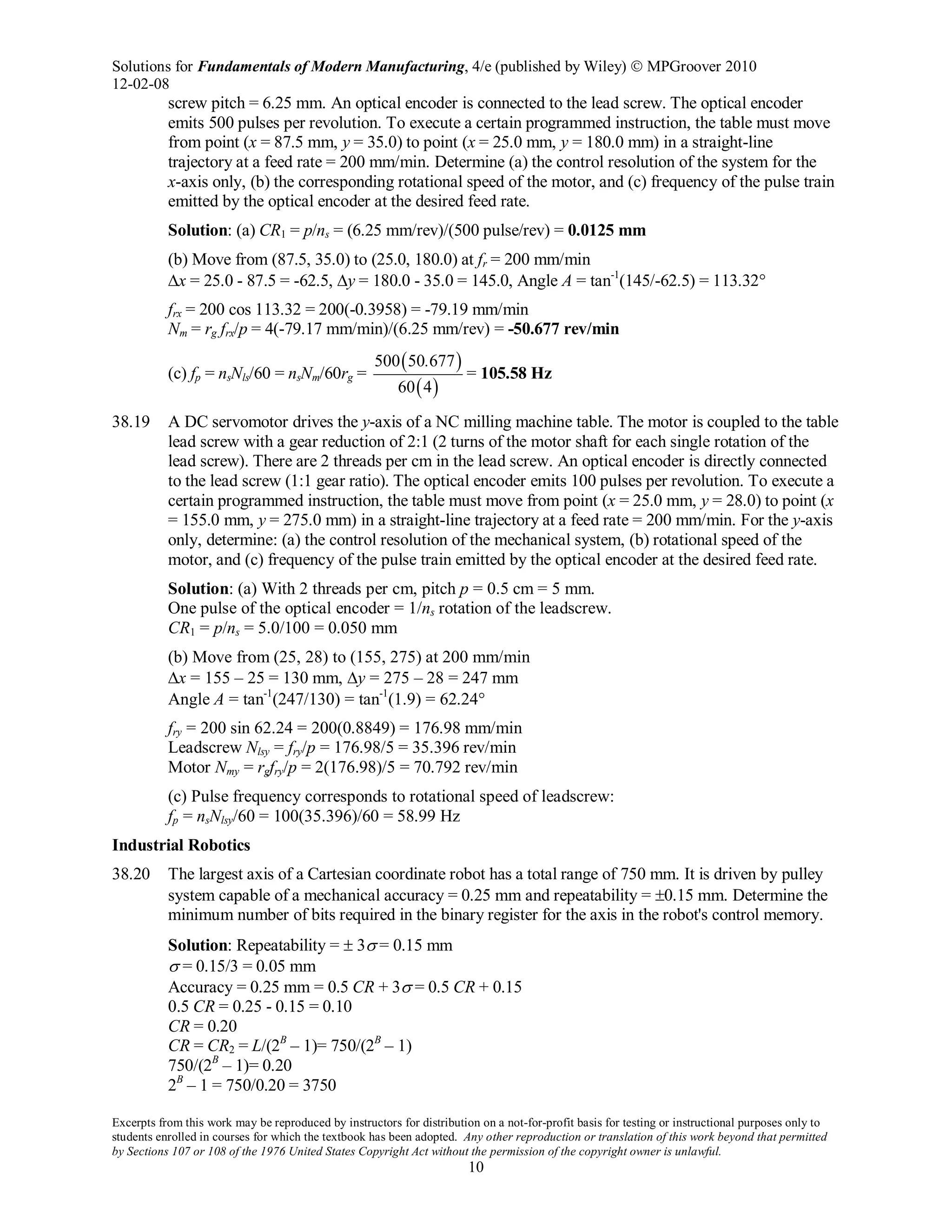 Solutions for Fundamentals of Modern Manufacturing, 4/e (published by Wiley)  MPGroover 2010
12-02-08
Excerpts from this work may be reproduced by instructors for distribution on a not-for-profit basis for testing or instructional purposes only to
students enrolled in courses for which the textbook has been adopted. Any other reproduction or translation of this work beyond that permitted
by Sections 107 or 108 of the 1976 United States Copyright Act without the permission of the copyright owner is unlawful.
10
screw pitch = 6.25 mm. An optical encoder is connected to the lead screw. The optical encoder
emits 500 pulses per revolution. To execute a certain programmed instruction, the table must move
from point (x = 87.5 mm, y = 35.0) to point (x = 25.0 mm, y = 180.0 mm) in a straight-line
trajectory at a feed rate = 200 mm/min. Determine (a) the control resolution of the system for the
x-axis only, (b) the corresponding rotational speed of the motor, and (c) frequency of the pulse train
emitted by the optical encoder at the desired feed rate.
Solution: (a) CR1 = p/ns = (6.25 mm/rev)/(500 pulse/rev) = 0.0125 mm
(b) Move from (87.5, 35.0) to (25.0, 180.0) at fr = 200 mm/min
∆x = 25.0 - 87.5 = -62.5, ∆y = 180.0 - 35.0 = 145.0, Angle A = tan-1
(145/-62.5) = 113.32°
frx = 200 cos 113.32 = 200(-0.3958) = -79.19 mm/min
Nm = rg frx/p = 4(-79.17 mm/min)/(6.25 mm/rev) = -50.677 rev/min
(c) fp = nsNls/60 = nsNm/60rg =
( )
( )
500 50 677
60 4
.
= 105.58 Hz
38.19 A DC servomotor drives the y-axis of a NC milling machine table. The motor is coupled to the table
lead screw with a gear reduction of 2:1 (2 turns of the motor shaft for each single rotation of the
lead screw). There are 2 threads per cm in the lead screw. An optical encoder is directly connected
to the lead screw (1:1 gear ratio). The optical encoder emits 100 pulses per revolution. To execute a
certain programmed instruction, the table must move from point (x = 25.0 mm, y = 28.0) to point (x
= 155.0 mm, y = 275.0 mm) in a straight-line trajectory at a feed rate = 200 mm/min. For the y-axis
only, determine: (a) the control resolution of the mechanical system, (b) rotational speed of the
motor, and (c) frequency of the pulse train emitted by the optical encoder at the desired feed rate.
Solution: (a) With 2 threads per cm, pitch p = 0.5 cm = 5 mm.
One pulse of the optical encoder = 1/ns rotation of the leadscrew.
CR1 = p/ns = 5.0/100 = 0.050 mm
(b) Move from (25, 28) to (155, 275) at 200 mm/min
∆x = 155 – 25 = 130 mm, ∆y = 275 – 28 = 247 mm
Angle A = tan-1
(247/130) = tan-1
(1.9) = 62.24°
fry = 200 sin 62.24 = 200(0.8849) = 176.98 mm/min
Leadscrew Nlsy = fry/p = 176.98/5 = 35.396 rev/min
Motor Nmy = rgfry/p = 2(176.98)/5 = 70.792 rev/min
(c) Pulse frequency corresponds to rotational speed of leadscrew:
fp = nsNlsy/60 = 100(35.396)/60 = 58.99 Hz
Industrial Robotics
38.20 The largest axis of a Cartesian coordinate robot has a total range of 750 mm. It is driven by pulley
system capable of a mechanical accuracy = 0.25 mm and repeatability = ±0.15 mm. Determine the
minimum number of bits required in the binary register for the axis in the robot's control memory.
Solution: Repeatability = ± 3σ = 0.15 mm
σ = 0.15/3 = 0.05 mm
Accuracy = 0.25 mm = 0.5 CR + 3σ = 0.5 CR + 0.15
0.5 CR = 0.25 - 0.15 = 0.10
CR = 0.20
CR = CR2 = L/(2B
– 1)= 750/(2B
– 1)
750/(2B
– 1)= 0.20
2B
– 1 = 750/0.20 = 3750
 