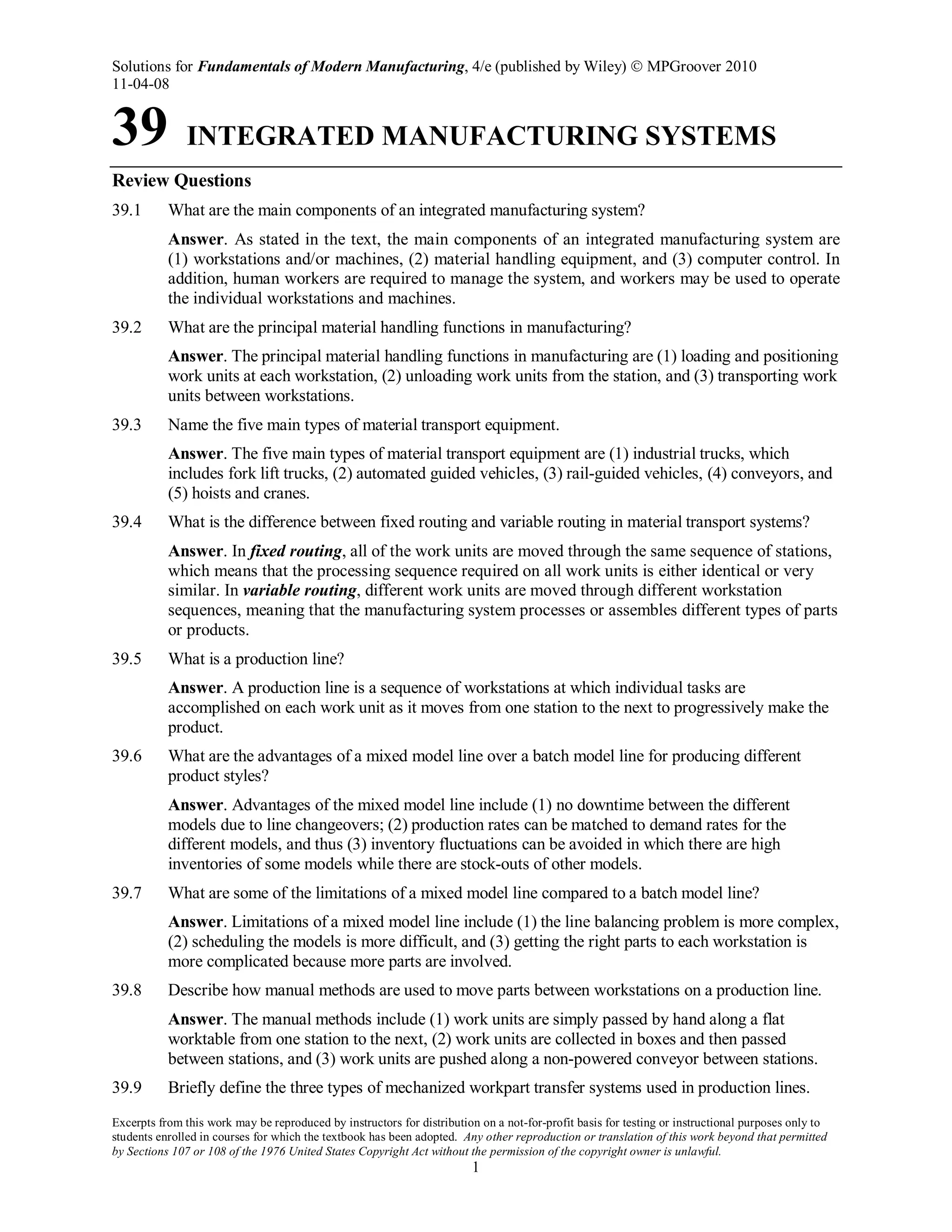 Solutions for Fundamentals of Modern Manufacturing, 4/e (published by Wiley)  MPGroover 2010
11-04-08
Excerpts from this work may be reproduced by instructors for distribution on a not-for-profit basis for testing or instructional purposes only to
students enrolled in courses for which the textbook has been adopted. Any other reproduction or translation of this work beyond that permitted
by Sections 107 or 108 of the 1976 United States Copyright Act without the permission of the copyright owner is unlawful.
1
39 INTEGRATED MANUFACTURING SYSTEMS
Review Questions
39.1 What are the main components of an integrated manufacturing system?
Answer. As stated in the text, the main components of an integrated manufacturing system are
(1) workstations and/or machines, (2) material handling equipment, and (3) computer control. In
addition, human workers are required to manage the system, and workers may be used to operate
the individual workstations and machines.
39.2 What are the principal material handling functions in manufacturing?
Answer. The principal material handling functions in manufacturing are (1) loading and positioning
work units at each workstation, (2) unloading work units from the station, and (3) transporting work
units between workstations.
39.3 Name the five main types of material transport equipment.
Answer. The five main types of material transport equipment are (1) industrial trucks, which
includes fork lift trucks, (2) automated guided vehicles, (3) rail-guided vehicles, (4) conveyors, and
(5) hoists and cranes.
39.4 What is the difference between fixed routing and variable routing in material transport systems?
Answer. In fixed routing, all of the work units are moved through the same sequence of stations,
which means that the processing sequence required on all work units is either identical or very
similar. In variable routing, different work units are moved through different workstation
sequences, meaning that the manufacturing system processes or assembles different types of parts
or products.
39.5 What is a production line?
Answer. A production line is a sequence of workstations at which individual tasks are
accomplished on each work unit as it moves from one station to the next to progressively make the
product.
39.6 What are the advantages of a mixed model line over a batch model line for producing different
product styles?
Answer. Advantages of the mixed model line include (1) no downtime between the different
models due to line changeovers; (2) production rates can be matched to demand rates for the
different models, and thus (3) inventory fluctuations can be avoided in which there are high
inventories of some models while there are stock-outs of other models.
39.7 What are some of the limitations of a mixed model line compared to a batch model line?
Answer. Limitations of a mixed model line include (1) the line balancing problem is more complex,
(2) scheduling the models is more difficult, and (3) getting the right parts to each workstation is
more complicated because more parts are involved.
39.8 Describe how manual methods are used to move parts between workstations on a production line.
Answer. The manual methods include (1) work units are simply passed by hand along a flat
worktable from one station to the next, (2) work units are collected in boxes and then passed
between stations, and (3) work units are pushed along a non-powered conveyor between stations.
39.9 Briefly define the three types of mechanized workpart transfer systems used in production lines.
 
