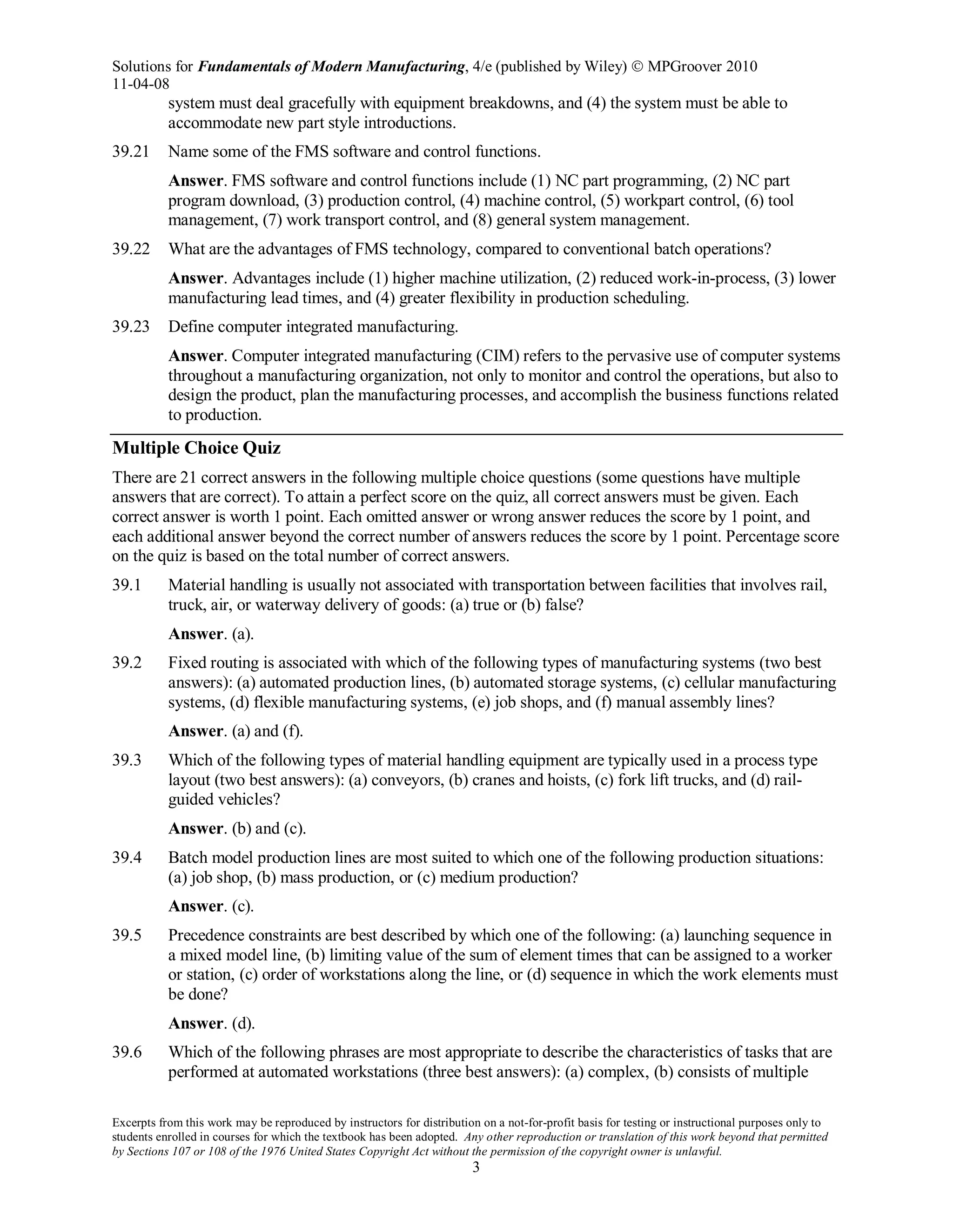 Solutions for Fundamentals of Modern Manufacturing, 4/e (published by Wiley)  MPGroover 2010
11-04-08
Excerpts from this work may be reproduced by instructors for distribution on a not-for-profit basis for testing or instructional purposes only to
students enrolled in courses for which the textbook has been adopted. Any other reproduction or translation of this work beyond that permitted
by Sections 107 or 108 of the 1976 United States Copyright Act without the permission of the copyright owner is unlawful.
3
system must deal gracefully with equipment breakdowns, and (4) the system must be able to
accommodate new part style introductions.
39.21 Name some of the FMS software and control functions.
Answer. FMS software and control functions include (1) NC part programming, (2) NC part
program download, (3) production control, (4) machine control, (5) workpart control, (6) tool
management, (7) work transport control, and (8) general system management.
39.22 What are the advantages of FMS technology, compared to conventional batch operations?
Answer. Advantages include (1) higher machine utilization, (2) reduced work-in-process, (3) lower
manufacturing lead times, and (4) greater flexibility in production scheduling.
39.23 Define computer integrated manufacturing.
Answer. Computer integrated manufacturing (CIM) refers to the pervasive use of computer systems
throughout a manufacturing organization, not only to monitor and control the operations, but also to
design the product, plan the manufacturing processes, and accomplish the business functions related
to production.
Multiple Choice Quiz
There are 21 correct answers in the following multiple choice questions (some questions have multiple
answers that are correct). To attain a perfect score on the quiz, all correct answers must be given. Each
correct answer is worth 1 point. Each omitted answer or wrong answer reduces the score by 1 point, and
each additional answer beyond the correct number of answers reduces the score by 1 point. Percentage score
on the quiz is based on the total number of correct answers.
39.1 Material handling is usually not associated with transportation between facilities that involves rail,
truck, air, or waterway delivery of goods: (a) true or (b) false?
Answer. (a).
39.2 Fixed routing is associated with which of the following types of manufacturing systems (two best
answers): (a) automated production lines, (b) automated storage systems, (c) cellular manufacturing
systems, (d) flexible manufacturing systems, (e) job shops, and (f) manual assembly lines?
Answer. (a) and (f).
39.3 Which of the following types of material handling equipment are typically used in a process type
layout (two best answers): (a) conveyors, (b) cranes and hoists, (c) fork lift trucks, and (d) rail-
guided vehicles?
Answer. (b) and (c).
39.4 Batch model production lines are most suited to which one of the following production situations:
(a) job shop, (b) mass production, or (c) medium production?
Answer. (c).
39.5 Precedence constraints are best described by which one of the following: (a) launching sequence in
a mixed model line, (b) limiting value of the sum of element times that can be assigned to a worker
or station, (c) order of workstations along the line, or (d) sequence in which the work elements must
be done?
Answer. (d).
39.6 Which of the following phrases are most appropriate to describe the characteristics of tasks that are
performed at automated workstations (three best answers): (a) complex, (b) consists of multiple
 