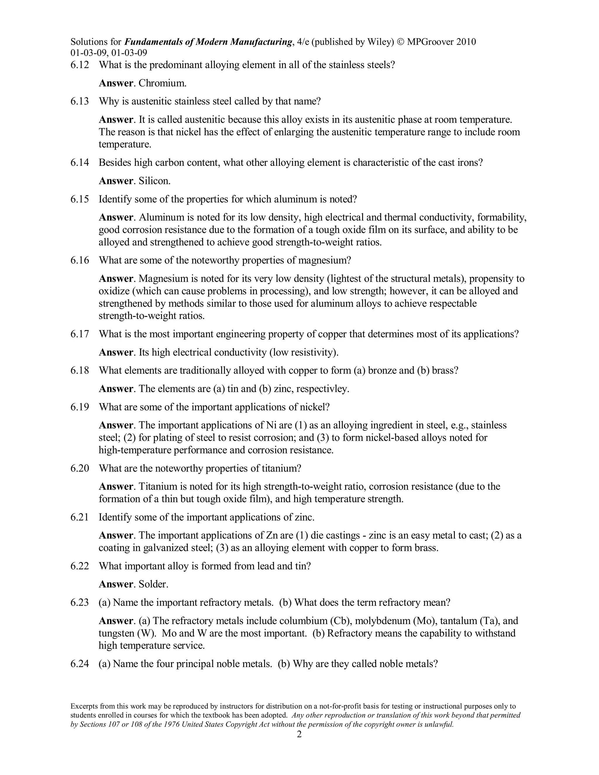 Solutions for Fundamentals of Modern Manufacturing, 4/e (published by Wiley)  MPGroover 2010
01-03-09, 01-03-09
Excerpts from this work may be reproduced by instructors for distribution on a not-for-profit basis for testing or instructional purposes only to
students enrolled in courses for which the textbook has been adopted. Any other reproduction or translation of this work beyond that permitted
by Sections 107 or 108 of the 1976 United States Copyright Act without the permission of the copyright owner is unlawful.
2
6.12 What is the predominant alloying element in all of the stainless steels?
Answer. Chromium.
6.13 Why is austenitic stainless steel called by that name?
Answer. It is called austenitic because this alloy exists in its austenitic phase at room temperature.
The reason is that nickel has the effect of enlarging the austenitic temperature range to include room
temperature.
6.14 Besides high carbon content, what other alloying element is characteristic of the cast irons?
Answer. Silicon.
6.15 Identify some of the properties for which aluminum is noted?
Answer. Aluminum is noted for its low density, high electrical and thermal conductivity, formability,
good corrosion resistance due to the formation of a tough oxide film on its surface, and ability to be
alloyed and strengthened to achieve good strength-to-weight ratios.
6.16 What are some of the noteworthy properties of magnesium?
Answer. Magnesium is noted for its very low density (lightest of the structural metals), propensity to
oxidize (which can cause problems in processing), and low strength; however, it can be alloyed and
strengthened by methods similar to those used for aluminum alloys to achieve respectable
strength-to-weight ratios.
6.17 What is the most important engineering property of copper that determines most of its applications?
Answer. Its high electrical conductivity (low resistivity).
6.18 What elements are traditionally alloyed with copper to form (a) bronze and (b) brass?
Answer. The elements are (a) tin and (b) zinc, respectivley.
6.19 What are some of the important applications of nickel?
Answer. The important applications of Ni are (1) as an alloying ingredient in steel, e.g., stainless
steel; (2) for plating of steel to resist corrosion; and (3) to form nickel-based alloys noted for
high-temperature performance and corrosion resistance.
6.20 What are the noteworthy properties of titanium?
Answer. Titanium is noted for its high strength-to-weight ratio, corrosion resistance (due to the
formation of a thin but tough oxide film), and high temperature strength.
6.21 Identify some of the important applications of zinc.
Answer. The important applications of Zn are (1) die castings - zinc is an easy metal to cast; (2) as a
coating in galvanized steel; (3) as an alloying element with copper to form brass.
6.22 What important alloy is formed from lead and tin?
Answer. Solder.
6.23 (a) Name the important refractory metals. (b) What does the term refractory mean?
Answer. (a) The refractory metals include columbium (Cb), molybdenum (Mo), tantalum (Ta), and
tungsten (W). Mo and W are the most important. (b) Refractory means the capability to withstand
high temperature service.
6.24 (a) Name the four principal noble metals. (b) Why are they called noble metals?
 