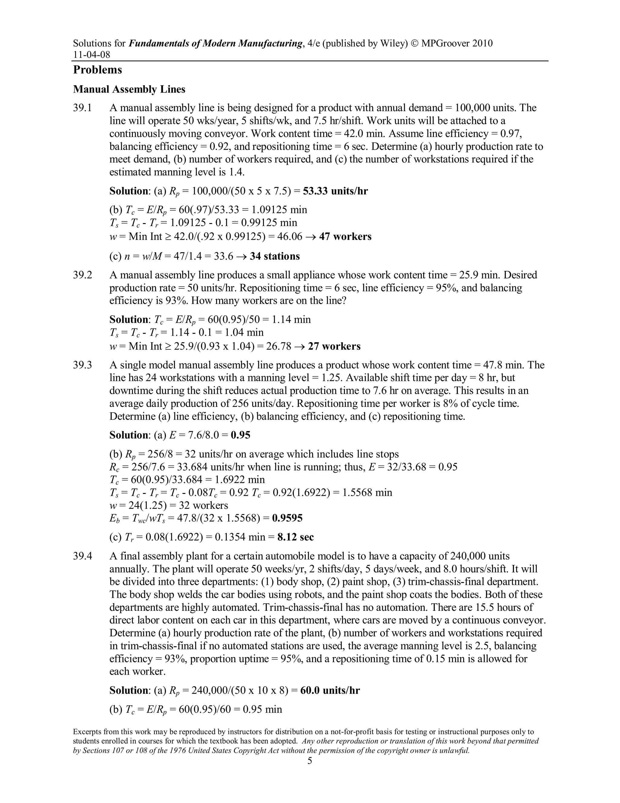 Solutions for Fundamentals of Modern Manufacturing, 4/e (published by Wiley)  MPGroover 2010
11-04-08
Excerpts from this work may be reproduced by instructors for distribution on a not-for-profit basis for testing or instructional purposes only to
students enrolled in courses for which the textbook has been adopted. Any other reproduction or translation of this work beyond that permitted
by Sections 107 or 108 of the 1976 United States Copyright Act without the permission of the copyright owner is unlawful.
5
Problems
Manual Assembly Lines
39.1 A manual assembly line is being designed for a product with annual demand = 100,000 units. The
line will operate 50 wks/year, 5 shifts/wk, and 7.5 hr/shift. Work units will be attached to a
continuously moving conveyor. Work content time = 42.0 min. Assume line efficiency = 0.97,
balancing efficiency = 0.92, and repositioning time = 6 sec. Determine (a) hourly production rate to
meet demand, (b) number of workers required, and (c) the number of workstations required if the
estimated manning level is 1.4.
Solution: (a) Rp = 100,000/(50 x 5 x 7.5) = 53.33 units/hr
(b) Tc = E/Rp = 60(.97)/53.33 = 1.09125 min
Ts = Tc - Tr = 1.09125 - 0.1 = 0.99125 min
w = Min Int ≥ 42.0/(.92 x 0.99125) = 46.06 → 47 workers
(c) n = w/M = 47/1.4 = 33.6 → 34 stations
39.2 A manual assembly line produces a small appliance whose work content time = 25.9 min. Desired
production rate = 50 units/hr. Repositioning time = 6 sec, line efficiency = 95%, and balancing
efficiency is 93%. How many workers are on the line?
Solution: Tc = E/Rp = 60(0.95)/50 = 1.14 min
Ts = Tc - Tr = 1.14 - 0.1 = 1.04 min
w = Min Int ≥ 25.9/(0.93 x 1.04) = 26.78 → 27 workers
39.3 A single model manual assembly line produces a product whose work content time = 47.8 min. The
line has 24 workstations with a manning level = 1.25. Available shift time per day = 8 hr, but
downtime during the shift reduces actual production time to 7.6 hr on average. This results in an
average daily production of 256 units/day. Repositioning time per worker is 8% of cycle time.
Determine (a) line efficiency, (b) balancing efficiency, and (c) repositioning time.
Solution: (a) E = 7.6/8.0 = 0.95
(b) Rp = 256/8 = 32 units/hr on average which includes line stops
Rc = 256/7.6 = 33.684 units/hr when line is running; thus, E = 32/33.68 = 0.95
Tc = 60(0.95)/33.684 = 1.6922 min
Ts = Tc - Tr = Tc - 0.08Tc = 0.92 Tc = 0.92(1.6922) = 1.5568 min
w = 24(1.25) = 32 workers
Eb = Twc/wTs = 47.8/(32 x 1.5568) = 0.9595
(c) Tr = 0.08(1.6922) = 0.1354 min = 8.12 sec
39.4 A final assembly plant for a certain automobile model is to have a capacity of 240,000 units
annually. The plant will operate 50 weeks/yr, 2 shifts/day, 5 days/week, and 8.0 hours/shift. It will
be divided into three departments: (1) body shop, (2) paint shop, (3) trim-chassis-final department.
The body shop welds the car bodies using robots, and the paint shop coats the bodies. Both of these
departments are highly automated. Trim-chassis-final has no automation. There are 15.5 hours of
direct labor content on each car in this department, where cars are moved by a continuous conveyor.
Determine (a) hourly production rate of the plant, (b) number of workers and workstations required
in trim-chassis-final if no automated stations are used, the average manning level is 2.5, balancing
efficiency = 93%, proportion uptime = 95%, and a repositioning time of 0.15 min is allowed for
each worker.
Solution: (a) Rp = 240,000/(50 x 10 x 8) = 60.0 units/hr
(b) Tc = E/Rp = 60(0.95)/60 = 0.95 min
 
