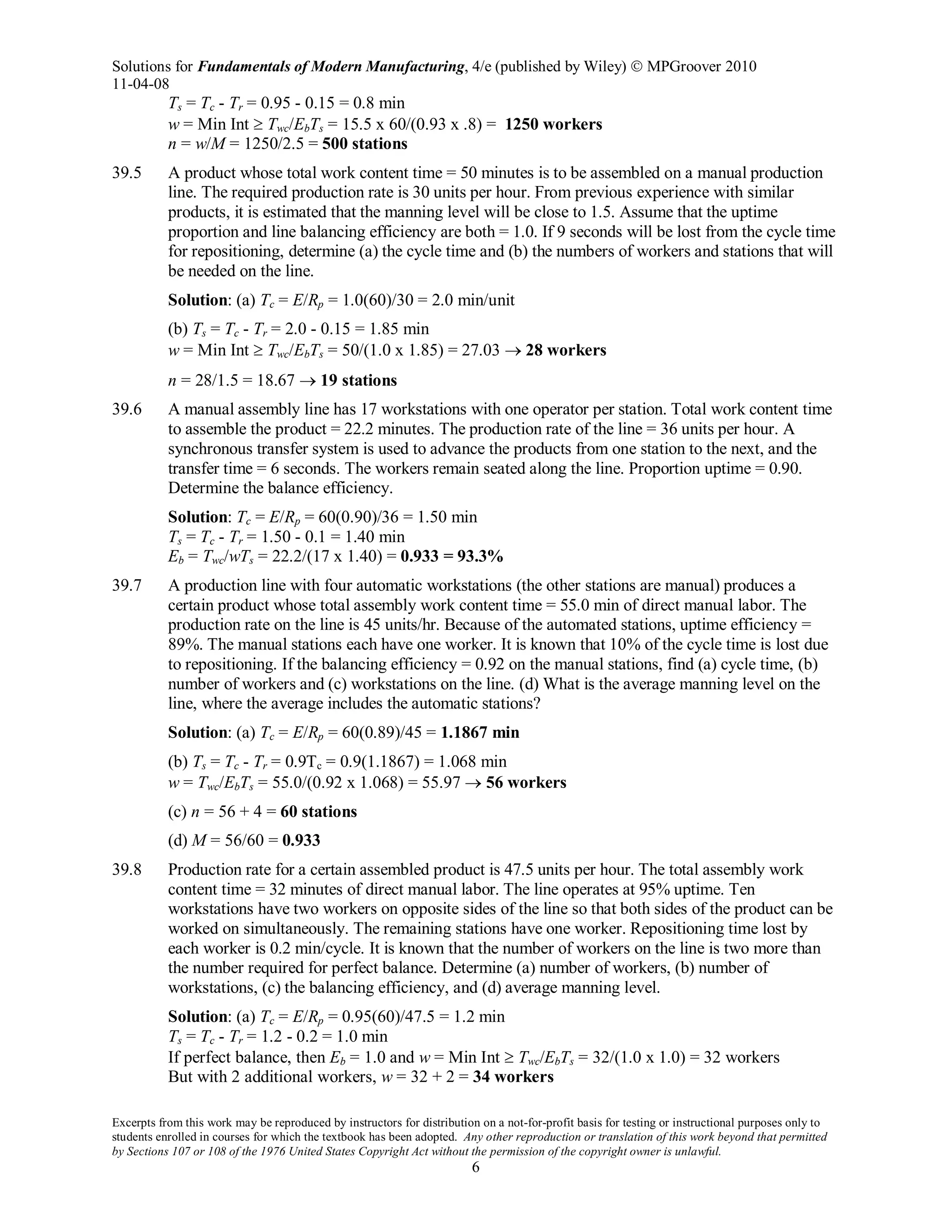 Solutions for Fundamentals of Modern Manufacturing, 4/e (published by Wiley)  MPGroover 2010
11-04-08
Excerpts from this work may be reproduced by instructors for distribution on a not-for-profit basis for testing or instructional purposes only to
students enrolled in courses for which the textbook has been adopted. Any other reproduction or translation of this work beyond that permitted
by Sections 107 or 108 of the 1976 United States Copyright Act without the permission of the copyright owner is unlawful.
6
Ts = Tc - Tr = 0.95 - 0.15 = 0.8 min
w = Min Int ≥ Twc/EbTs = 15.5 x 60/(0.93 x .8) = 1250 workers
n = w/M = 1250/2.5 = 500 stations
39.5 A product whose total work content time = 50 minutes is to be assembled on a manual production
line. The required production rate is 30 units per hour. From previous experience with similar
products, it is estimated that the manning level will be close to 1.5. Assume that the uptime
proportion and line balancing efficiency are both = 1.0. If 9 seconds will be lost from the cycle time
for repositioning, determine (a) the cycle time and (b) the numbers of workers and stations that will
be needed on the line.
Solution: (a) Tc = E/Rp = 1.0(60)/30 = 2.0 min/unit
(b) Ts = Tc - Tr = 2.0 - 0.15 = 1.85 min
w = Min Int ≥ Twc/EbTs = 50/(1.0 x 1.85) = 27.03 → 28 workers
n = 28/1.5 = 18.67 → 19 stations
39.6 A manual assembly line has 17 workstations with one operator per station. Total work content time
to assemble the product = 22.2 minutes. The production rate of the line = 36 units per hour. A
synchronous transfer system is used to advance the products from one station to the next, and the
transfer time = 6 seconds. The workers remain seated along the line. Proportion uptime = 0.90.
Determine the balance efficiency.
Solution: Tc = E/Rp = 60(0.90)/36 = 1.50 min
Ts = Tc - Tr = 1.50 - 0.1 = 1.40 min
Eb = Twc/wTs = 22.2/(17 x 1.40) = 0.933 = 93.3%
39.7 A production line with four automatic workstations (the other stations are manual) produces a
certain product whose total assembly work content time = 55.0 min of direct manual labor. The
production rate on the line is 45 units/hr. Because of the automated stations, uptime efficiency =
89%. The manual stations each have one worker. It is known that 10% of the cycle time is lost due
to repositioning. If the balancing efficiency = 0.92 on the manual stations, find (a) cycle time, (b)
number of workers and (c) workstations on the line. (d) What is the average manning level on the
line, where the average includes the automatic stations?
Solution: (a) Tc = E/Rp = 60(0.89)/45 = 1.1867 min
(b) Ts = Tc - Tr = 0.9Tc = 0.9(1.1867) = 1.068 min
w = Twc/EbTs = 55.0/(0.92 x 1.068) = 55.97 → 56 workers
(c) n = 56 + 4 = 60 stations
(d) M = 56/60 = 0.933
39.8 Production rate for a certain assembled product is 47.5 units per hour. The total assembly work
content time = 32 minutes of direct manual labor. The line operates at 95% uptime. Ten
workstations have two workers on opposite sides of the line so that both sides of the product can be
worked on simultaneously. The remaining stations have one worker. Repositioning time lost by
each worker is 0.2 min/cycle. It is known that the number of workers on the line is two more than
the number required for perfect balance. Determine (a) number of workers, (b) number of
workstations, (c) the balancing efficiency, and (d) average manning level.
Solution: (a) Tc = E/Rp = 0.95(60)/47.5 = 1.2 min
Ts = Tc - Tr = 1.2 - 0.2 = 1.0 min
If perfect balance, then Eb = 1.0 and w = Min Int ≥ Twc/EbTs = 32/(1.0 x 1.0) = 32 workers
But with 2 additional workers, w = 32 + 2 = 34 workers
 