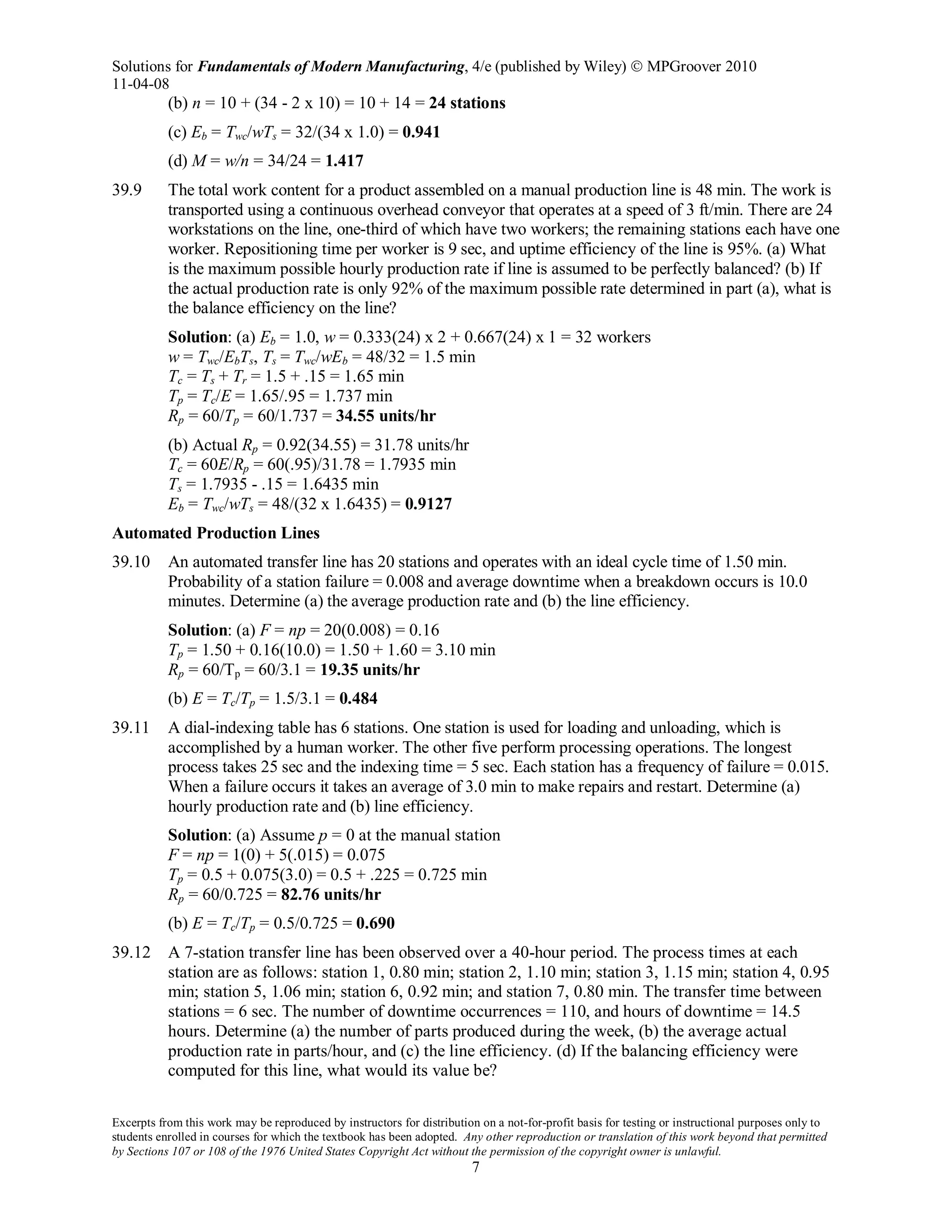 Solutions for Fundamentals of Modern Manufacturing, 4/e (published by Wiley)  MPGroover 2010
11-04-08
Excerpts from this work may be reproduced by instructors for distribution on a not-for-profit basis for testing or instructional purposes only to
students enrolled in courses for which the textbook has been adopted. Any other reproduction or translation of this work beyond that permitted
by Sections 107 or 108 of the 1976 United States Copyright Act without the permission of the copyright owner is unlawful.
7
(b) n = 10 + (34 - 2 x 10) = 10 + 14 = 24 stations
(c) Eb = Twc/wTs = 32/(34 x 1.0) = 0.941
(d) M = w/n = 34/24 = 1.417
39.9 The total work content for a product assembled on a manual production line is 48 min. The work is
transported using a continuous overhead conveyor that operates at a speed of 3 ft/min. There are 24
workstations on the line, one-third of which have two workers; the remaining stations each have one
worker. Repositioning time per worker is 9 sec, and uptime efficiency of the line is 95%. (a) What
is the maximum possible hourly production rate if line is assumed to be perfectly balanced? (b) If
the actual production rate is only 92% of the maximum possible rate determined in part (a), what is
the balance efficiency on the line?
Solution: (a) Eb = 1.0, w = 0.333(24) x 2 + 0.667(24) x 1 = 32 workers
w = Twc/EbTs, Ts = Twc/wEb = 48/32 = 1.5 min
Tc = Ts + Tr = 1.5 + .15 = 1.65 min
Tp = Tc/E = 1.65/.95 = 1.737 min
Rp = 60/Tp = 60/1.737 = 34.55 units/hr
(b) Actual Rp = 0.92(34.55) = 31.78 units/hr
Tc = 60E/Rp = 60(.95)/31.78 = 1.7935 min
Ts = 1.7935 - .15 = 1.6435 min
Eb = Twc/wTs = 48/(32 x 1.6435) = 0.9127
Automated Production Lines
39.10 An automated transfer line has 20 stations and operates with an ideal cycle time of 1.50 min.
Probability of a station failure = 0.008 and average downtime when a breakdown occurs is 10.0
minutes. Determine (a) the average production rate and (b) the line efficiency.
Solution: (a) F = np = 20(0.008) = 0.16
Tp = 1.50 + 0.16(10.0) = 1.50 + 1.60 = 3.10 min
Rp = 60/Tp = 60/3.1 = 19.35 units/hr
(b) E = Tc/Tp = 1.5/3.1 = 0.484
39.11 A dial-indexing table has 6 stations. One station is used for loading and unloading, which is
accomplished by a human worker. The other five perform processing operations. The longest
process takes 25 sec and the indexing time = 5 sec. Each station has a frequency of failure = 0.015.
When a failure occurs it takes an average of 3.0 min to make repairs and restart. Determine (a)
hourly production rate and (b) line efficiency.
Solution: (a) Assume p = 0 at the manual station
F = np = 1(0) + 5(.015) = 0.075
Tp = 0.5 + 0.075(3.0) = 0.5 + .225 = 0.725 min
Rp = 60/0.725 = 82.76 units/hr
(b) E = Tc/Tp = 0.5/0.725 = 0.690
39.12 A 7-station transfer line has been observed over a 40-hour period. The process times at each
station are as follows: station 1, 0.80 min; station 2, 1.10 min; station 3, 1.15 min; station 4, 0.95
min; station 5, 1.06 min; station 6, 0.92 min; and station 7, 0.80 min. The transfer time between
stations = 6 sec. The number of downtime occurrences = 110, and hours of downtime = 14.5
hours. Determine (a) the number of parts produced during the week, (b) the average actual
production rate in parts/hour, and (c) the line efficiency. (d) If the balancing efficiency were
computed for this line, what would its value be?
 