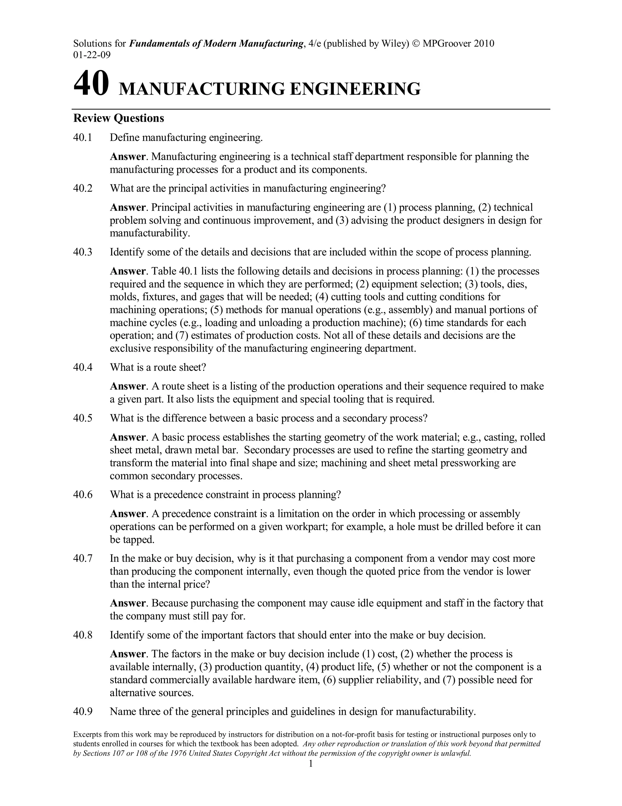 Solutions for Fundamentals of Modern Manufacturing, 4/e (published by Wiley)  MPGroover 2010
01-22-09
Excerpts from this work may be reproduced by instructors for distribution on a not-for-profit basis for testing or instructional purposes only to
students enrolled in courses for which the textbook has been adopted. Any other reproduction or translation of this work beyond that permitted
by Sections 107 or 108 of the 1976 United States Copyright Act without the permission of the copyright owner is unlawful.
1
40 MANUFACTURING ENGINEERING
Review Questions
40.1 Define manufacturing engineering.
Answer. Manufacturing engineering is a technical staff department responsible for planning the
manufacturing processes for a product and its components.
40.2 What are the principal activities in manufacturing engineering?
Answer. Principal activities in manufacturing engineering are (1) process planning, (2) technical
problem solving and continuous improvement, and (3) advising the product designers in design for
manufacturability.
40.3 Identify some of the details and decisions that are included within the scope of process planning.
Answer. Table 40.1 lists the following details and decisions in process planning: (1) the processes
required and the sequence in which they are performed; (2) equipment selection; (3) tools, dies,
molds, fixtures, and gages that will be needed; (4) cutting tools and cutting conditions for
machining operations; (5) methods for manual operations (e.g., assembly) and manual portions of
machine cycles (e.g., loading and unloading a production machine); (6) time standards for each
operation; and (7) estimates of production costs. Not all of these details and decisions are the
exclusive responsibility of the manufacturing engineering department.
40.4 What is a route sheet?
Answer. A route sheet is a listing of the production operations and their sequence required to make
a given part. It also lists the equipment and special tooling that is required.
40.5 What is the difference between a basic process and a secondary process?
Answer. A basic process establishes the starting geometry of the work material; e.g., casting, rolled
sheet metal, drawn metal bar. Secondary processes are used to refine the starting geometry and
transform the material into final shape and size; machining and sheet metal pressworking are
common secondary processes.
40.6 What is a precedence constraint in process planning?
Answer. A precedence constraint is a limitation on the order in which processing or assembly
operations can be performed on a given workpart; for example, a hole must be drilled before it can
be tapped.
40.7 In the make or buy decision, why is it that purchasing a component from a vendor may cost more
than producing the component internally, even though the quoted price from the vendor is lower
than the internal price?
Answer. Because purchasing the component may cause idle equipment and staff in the factory that
the company must still pay for.
40.8 Identify some of the important factors that should enter into the make or buy decision.
Answer. The factors in the make or buy decision include (1) cost, (2) whether the process is
available internally, (3) production quantity, (4) product life, (5) whether or not the component is a
standard commercially available hardware item, (6) supplier reliability, and (7) possible need for
alternative sources.
40.9 Name three of the general principles and guidelines in design for manufacturability.
 
