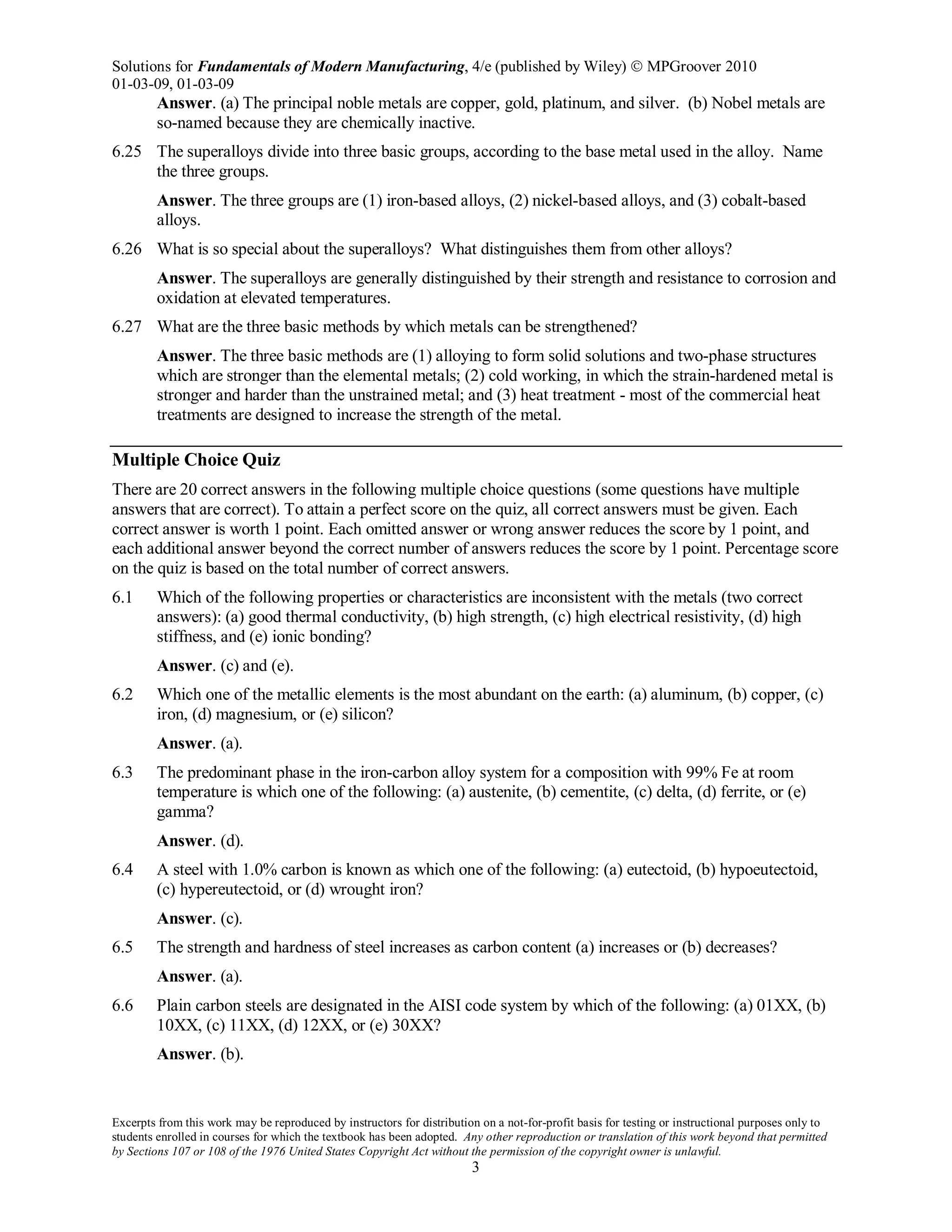 Solutions for Fundamentals of Modern Manufacturing, 4/e (published by Wiley)  MPGroover 2010
01-03-09, 01-03-09
Excerpts from this work may be reproduced by instructors for distribution on a not-for-profit basis for testing or instructional purposes only to
students enrolled in courses for which the textbook has been adopted. Any other reproduction or translation of this work beyond that permitted
by Sections 107 or 108 of the 1976 United States Copyright Act without the permission of the copyright owner is unlawful.
3
Answer. (a) The principal noble metals are copper, gold, platinum, and silver. (b) Nobel metals are
so-named because they are chemically inactive.
6.25 The superalloys divide into three basic groups, according to the base metal used in the alloy. Name
the three groups.
Answer. The three groups are (1) iron-based alloys, (2) nickel-based alloys, and (3) cobalt-based
alloys.
6.26 What is so special about the superalloys? What distinguishes them from other alloys?
Answer. The superalloys are generally distinguished by their strength and resistance to corrosion and
oxidation at elevated temperatures.
6.27 What are the three basic methods by which metals can be strengthened?
Answer. The three basic methods are (1) alloying to form solid solutions and two-phase structures
which are stronger than the elemental metals; (2) cold working, in which the strain-hardened metal is
stronger and harder than the unstrained metal; and (3) heat treatment - most of the commercial heat
treatments are designed to increase the strength of the metal.
Multiple Choice Quiz
There are 20 correct answers in the following multiple choice questions (some questions have multiple
answers that are correct). To attain a perfect score on the quiz, all correct answers must be given. Each
correct answer is worth 1 point. Each omitted answer or wrong answer reduces the score by 1 point, and
each additional answer beyond the correct number of answers reduces the score by 1 point. Percentage score
on the quiz is based on the total number of correct answers.
6.1 Which of the following properties or characteristics are inconsistent with the metals (two correct
answers): (a) good thermal conductivity, (b) high strength, (c) high electrical resistivity, (d) high
stiffness, and (e) ionic bonding?
Answer. (c) and (e).
6.2 Which one of the metallic elements is the most abundant on the earth: (a) aluminum, (b) copper, (c)
iron, (d) magnesium, or (e) silicon?
Answer. (a).
6.3 The predominant phase in the iron-carbon alloy system for a composition with 99% Fe at room
temperature is which one of the following: (a) austenite, (b) cementite, (c) delta, (d) ferrite, or (e)
gamma?
Answer. (d).
6.4 A steel with 1.0% carbon is known as which one of the following: (a) eutectoid, (b) hypoeutectoid,
(c) hypereutectoid, or (d) wrought iron?
Answer. (c).
6.5 The strength and hardness of steel increases as carbon content (a) increases or (b) decreases?
Answer. (a).
6.6 Plain carbon steels are designated in the AISI code system by which of the following: (a) 01XX, (b)
10XX, (c) 11XX, (d) 12XX, or (e) 30XX?
Answer. (b).
 
