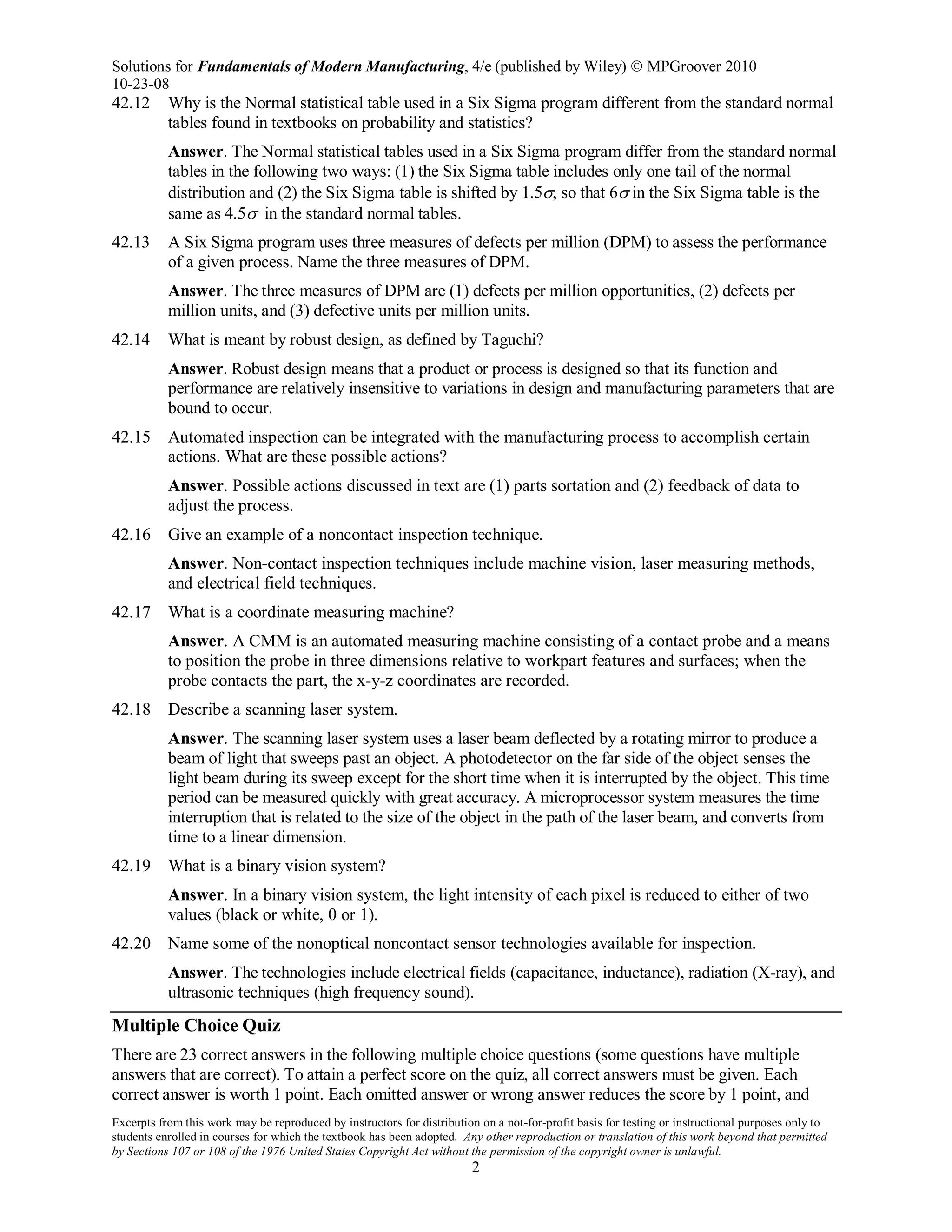 Solutions for Fundamentals of Modern Manufacturing, 4/e (published by Wiley)  MPGroover 2010
10-23-08
Excerpts from this work may be reproduced by instructors for distribution on a not-for-profit basis for testing or instructional purposes only to
students enrolled in courses for which the textbook has been adopted. Any other reproduction or translation of this work beyond that permitted
by Sections 107 or 108 of the 1976 United States Copyright Act without the permission of the copyright owner is unlawful.
2
42.12 Why is the Normal statistical table used in a Six Sigma program different from the standard normal
tables found in textbooks on probability and statistics?
Answer. The Normal statistical tables used in a Six Sigma program differ from the standard normal
tables in the following two ways: (1) the Six Sigma table includes only one tail of the normal
distribution and (2) the Six Sigma table is shifted by 1.5σ, so that 6σ in the Six Sigma table is the
same as 4.5σ in the standard normal tables.
42.13 A Six Sigma program uses three measures of defects per million (DPM) to assess the performance
of a given process. Name the three measures of DPM.
Answer. The three measures of DPM are (1) defects per million opportunities, (2) defects per
million units, and (3) defective units per million units.
42.14 What is meant by robust design, as defined by Taguchi?
Answer. Robust design means that a product or process is designed so that its function and
performance are relatively insensitive to variations in design and manufacturing parameters that are
bound to occur.
42.15 Automated inspection can be integrated with the manufacturing process to accomplish certain
actions. What are these possible actions?
Answer. Possible actions discussed in text are (1) parts sortation and (2) feedback of data to
adjust the process.
42.16 Give an example of a noncontact inspection technique.
Answer. Non-contact inspection techniques include machine vision, laser measuring methods,
and electrical field techniques.
42.17 What is a coordinate measuring machine?
Answer. A CMM is an automated measuring machine consisting of a contact probe and a means
to position the probe in three dimensions relative to workpart features and surfaces; when the
probe contacts the part, the x-y-z coordinates are recorded.
42.18 Describe a scanning laser system.
Answer. The scanning laser system uses a laser beam deflected by a rotating mirror to produce a
beam of light that sweeps past an object. A photodetector on the far side of the object senses the
light beam during its sweep except for the short time when it is interrupted by the object. This time
period can be measured quickly with great accuracy. A microprocessor system measures the time
interruption that is related to the size of the object in the path of the laser beam, and converts from
time to a linear dimension.
42.19 What is a binary vision system?
Answer. In a binary vision system, the light intensity of each pixel is reduced to either of two
values (black or white, 0 or 1).
42.20 Name some of the nonoptical noncontact sensor technologies available for inspection.
Answer. The technologies include electrical fields (capacitance, inductance), radiation (X-ray), and
ultrasonic techniques (high frequency sound).
Multiple Choice Quiz
There are 23 correct answers in the following multiple choice questions (some questions have multiple
answers that are correct). To attain a perfect score on the quiz, all correct answers must be given. Each
correct answer is worth 1 point. Each omitted answer or wrong answer reduces the score by 1 point, and
 