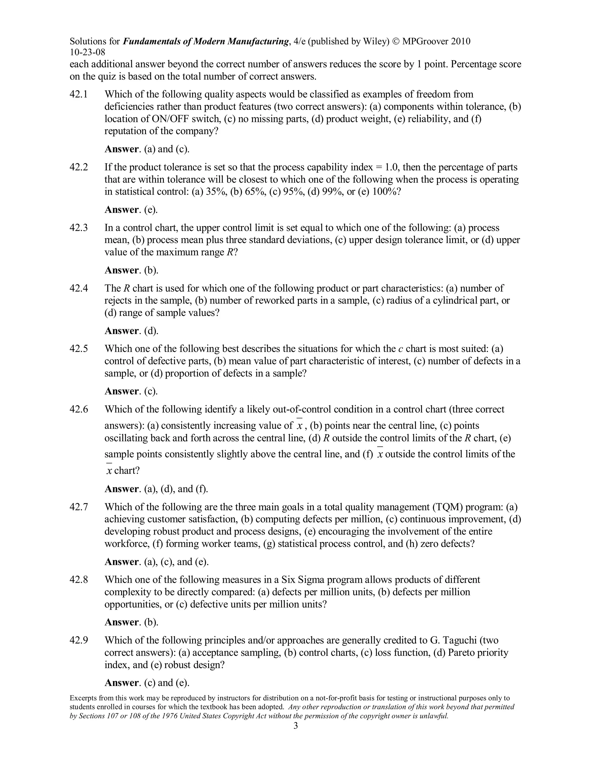 Solutions for Fundamentals of Modern Manufacturing, 4/e (published by Wiley)  MPGroover 2010
10-23-08
Excerpts from this work may be reproduced by instructors for distribution on a not-for-profit basis for testing or instructional purposes only to
students enrolled in courses for which the textbook has been adopted. Any other reproduction or translation of this work beyond that permitted
by Sections 107 or 108 of the 1976 United States Copyright Act without the permission of the copyright owner is unlawful.
3
each additional answer beyond the correct number of answers reduces the score by 1 point. Percentage score
on the quiz is based on the total number of correct answers.
42.1 Which of the following quality aspects would be classified as examples of freedom from
deficiencies rather than product features (two correct answers): (a) components within tolerance, (b)
location of ON/OFF switch, (c) no missing parts, (d) product weight, (e) reliability, and (f)
reputation of the company?
Answer. (a) and (c).
42.2 If the product tolerance is set so that the process capability index = 1.0, then the percentage of parts
that are within tolerance will be closest to which one of the following when the process is operating
in statistical control: (a) 35%, (b) 65%, (c) 95%, (d) 99%, or (e) 100%?
Answer. (e).
42.3 In a control chart, the upper control limit is set equal to which one of the following: (a) process
mean, (b) process mean plus three standard deviations, (c) upper design tolerance limit, or (d) upper
value of the maximum range R?
Answer. (b).
42.4 The R chart is used for which one of the following product or part characteristics: (a) number of
rejects in the sample, (b) number of reworked parts in a sample, (c) radius of a cylindrical part, or
(d) range of sample values?
Answer. (d).
42.5 Which one of the following best describes the situations for which the c chart is most suited: (a)
control of defective parts, (b) mean value of part characteristic of interest, (c) number of defects in a
sample, or (d) proportion of defects in a sample?
Answer. (c).
42.6 Which of the following identify a likely out-of-control condition in a control chart (three correct
answers): (a) consistently increasing value of x , (b) points near the central line, (c) points
oscillating back and forth across the central line, (d) R outside the control limits of the R chart, (e)
sample points consistently slightly above the central line, and (f) x outside the control limits of the
x chart?
Answer. (a), (d), and (f).
42.7 Which of the following are the three main goals in a total quality management (TQM) program: (a)
achieving customer satisfaction, (b) computing defects per million, (c) continuous improvement, (d)
developing robust product and process designs, (e) encouraging the involvement of the entire
workforce, (f) forming worker teams, (g) statistical process control, and (h) zero defects?
Answer. (a), (c), and (e).
42.8 Which one of the following measures in a Six Sigma program allows products of different
complexity to be directly compared: (a) defects per million units, (b) defects per million
opportunities, or (c) defective units per million units?
Answer. (b).
42.9 Which of the following principles and/or approaches are generally credited to G. Taguchi (two
correct answers): (a) acceptance sampling, (b) control charts, (c) loss function, (d) Pareto priority
index, and (e) robust design?
Answer. (c) and (e).
 