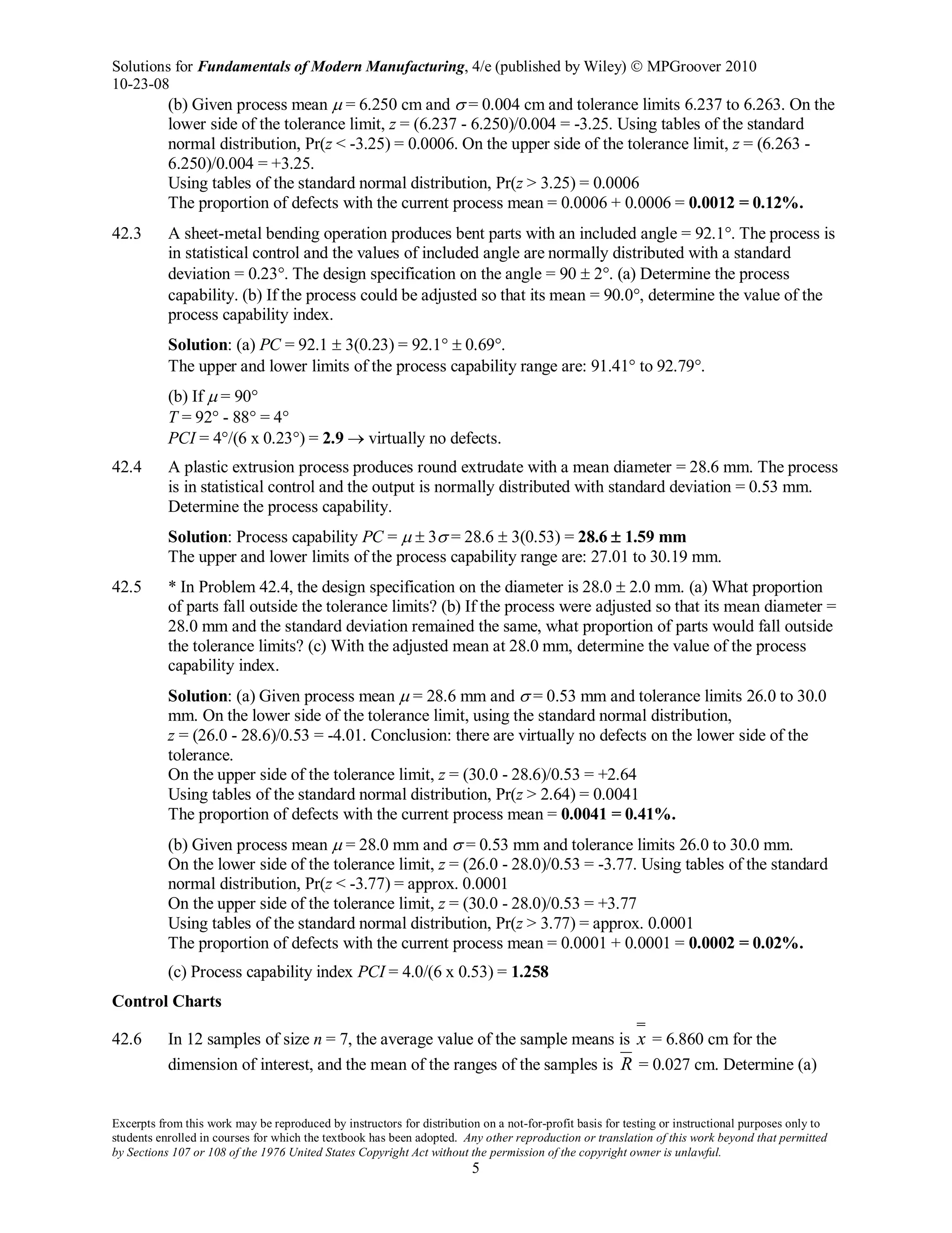 Solutions for Fundamentals of Modern Manufacturing, 4/e (published by Wiley)  MPGroover 2010
10-23-08
Excerpts from this work may be reproduced by instructors for distribution on a not-for-profit basis for testing or instructional purposes only to
students enrolled in courses for which the textbook has been adopted. Any other reproduction or translation of this work beyond that permitted
by Sections 107 or 108 of the 1976 United States Copyright Act without the permission of the copyright owner is unlawful.
5
(b) Given process mean µ = 6.250 cm and σ = 0.004 cm and tolerance limits 6.237 to 6.263. On the
lower side of the tolerance limit, z = (6.237 - 6.250)/0.004 = -3.25. Using tables of the standard
normal distribution, Pr(z < -3.25) = 0.0006. On the upper side of the tolerance limit, z = (6.263 -
6.250)/0.004 = +3.25.
Using tables of the standard normal distribution, Pr(z > 3.25) = 0.0006
The proportion of defects with the current process mean = 0.0006 + 0.0006 = 0.0012 = 0.12%.
42.3 A sheet-metal bending operation produces bent parts with an included angle = 92.1°. The process is
in statistical control and the values of included angle are normally distributed with a standard
deviation = 0.23°. The design specification on the angle = 90 ± 2°. (a) Determine the process
capability. (b) If the process could be adjusted so that its mean = 90.0°, determine the value of the
process capability index.
Solution: (a) PC = 92.1 ± 3(0.23) = 92.1° ± 0.69°.
The upper and lower limits of the process capability range are: 91.41° to 92.79°.
(b) If µ = 90°
T = 92° - 88° = 4°
PCI = 4°/(6 x 0.23°) = 2.9 → virtually no defects.
42.4 A plastic extrusion process produces round extrudate with a mean diameter = 28.6 mm. The process
is in statistical control and the output is normally distributed with standard deviation = 0.53 mm.
Determine the process capability.
Solution: Process capability PC = µ ± 3σ = 28.6 ± 3(0.53) = 28.6 ± 1.59 mm
The upper and lower limits of the process capability range are: 27.01 to 30.19 mm.
42.5 * In Problem 42.4, the design specification on the diameter is 28.0 ± 2.0 mm. (a) What proportion
of parts fall outside the tolerance limits? (b) If the process were adjusted so that its mean diameter =
28.0 mm and the standard deviation remained the same, what proportion of parts would fall outside
the tolerance limits? (c) With the adjusted mean at 28.0 mm, determine the value of the process
capability index.
Solution: (a) Given process mean µ = 28.6 mm and σ = 0.53 mm and tolerance limits 26.0 to 30.0
mm. On the lower side of the tolerance limit, using the standard normal distribution,
z = (26.0 - 28.6)/0.53 = -4.01. Conclusion: there are virtually no defects on the lower side of the
tolerance.
On the upper side of the tolerance limit, z = (30.0 - 28.6)/0.53 = +2.64
Using tables of the standard normal distribution, Pr(z > 2.64) = 0.0041
The proportion of defects with the current process mean = 0.0041 = 0.41%.
(b) Given process mean µ = 28.0 mm and σ = 0.53 mm and tolerance limits 26.0 to 30.0 mm.
On the lower side of the tolerance limit, z = (26.0 - 28.0)/0.53 = -3.77. Using tables of the standard
normal distribution, Pr(z < -3.77) = approx. 0.0001
On the upper side of the tolerance limit, z = (30.0 - 28.0)/0.53 = +3.77
Using tables of the standard normal distribution, Pr(z > 3.77) = approx. 0.0001
The proportion of defects with the current process mean = 0.0001 + 0.0001 = 0.0002 = 0.02%.
(c) Process capability index PCI = 4.0/(6 x 0.53) = 1.258
Control Charts
42.6 In 12 samples of size n = 7, the average value of the sample means is x = 6.860 cm for the
dimension of interest, and the mean of the ranges of the samples is R = 0.027 cm. Determine (a)
 
