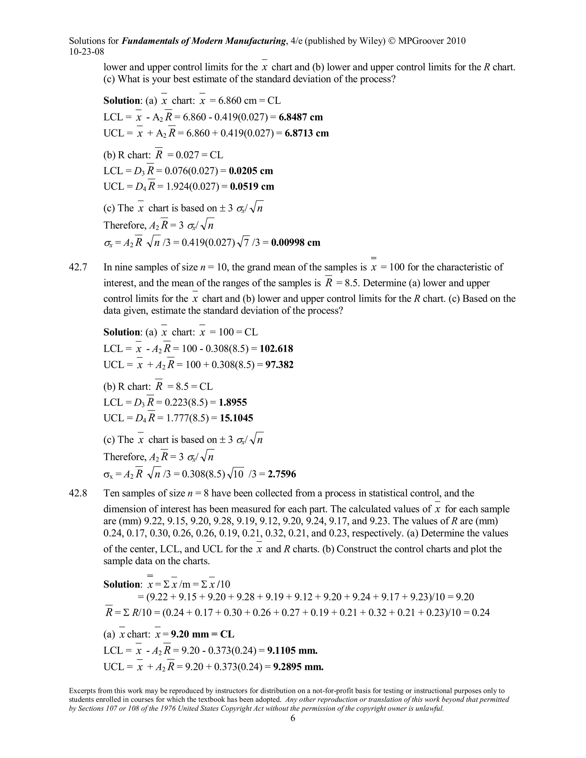 Solutions for Fundamentals of Modern Manufacturing, 4/e (published by Wiley)  MPGroover 2010
10-23-08
Excerpts from this work may be reproduced by instructors for distribution on a not-for-profit basis for testing or instructional purposes only to
students enrolled in courses for which the textbook has been adopted. Any other reproduction or translation of this work beyond that permitted
by Sections 107 or 108 of the 1976 United States Copyright Act without the permission of the copyright owner is unlawful.
6
lower and upper control limits for the x chart and (b) lower and upper control limits for the R chart.
(c) What is your best estimate of the standard deviation of the process?
Solution: (a) x chart: x = 6.860 cm = CL
LCL = x - A2 R = 6.860 - 0.419(0.027) = 6.8487 cm
UCL = x + A2 R = 6.860 + 0.419(0.027) = 6.8713 cm
(b) R chart: R = 0.027 = CL
LCL = D3 R = 0.076(0.027) = 0.0205 cm
UCL = D4 R = 1.924(0.027) = 0.0519 cm
(c) The x chart is based on ± 3 σx/ n
Therefore, A2 R = 3 σx/ n
σx = A2 R n /3 = 0.419(0.027) 7 /3 = 0.00998 cm
42.7 In nine samples of size n = 10, the grand mean of the samples is x = 100 for the characteristic of
interest, and the mean of the ranges of the samples is R = 8.5. Determine (a) lower and upper
control limits for the x chart and (b) lower and upper control limits for the R chart. (c) Based on the
data given, estimate the standard deviation of the process?
Solution: (a) x chart: x = 100 = CL
LCL = x - A2 R = 100 - 0.308(8.5) = 102.618
UCL = x + A2 R = 100 + 0.308(8.5) = 97.382
(b) R chart: R = 8.5 = CL
LCL = D3 R = 0.223(8.5) = 1.8955
UCL = D4 R = 1.777(8.5) = 15.1045
(c) The x chart is based on ± 3 σx/ n
Therefore, A2 R = 3 σx/ n
σx = A2 R n /3 = 0.308(8.5) 10 /3 = 2.7596
42.8 Ten samples of size n = 8 have been collected from a process in statistical control, and the
dimension of interest has been measured for each part. The calculated values of x for each sample
are (mm) 9.22, 9.15, 9.20, 9.28, 9.19, 9.12, 9.20, 9.24, 9.17, and 9.23. The values of R are (mm)
0.24, 0.17, 0.30, 0.26, 0.26, 0.19, 0.21, 0.32, 0.21, and 0.23, respectively. (a) Determine the values
of the center, LCL, and UCL for the x and R charts. (b) Construct the control charts and plot the
sample data on the charts.
Solution: x = Σ x /m = Σ x /10
= (9.22 + 9.15 + 9.20 + 9.28 + 9.19 + 9.12 + 9.20 + 9.24 + 9.17 + 9.23)/10 = 9.20
R = Σ R/10 = (0.24 + 0.17 + 0.30 + 0.26 + 0.27 + 0.19 + 0.21 + 0.32 + 0.21 + 0.23)/10 = 0.24
(a) x chart: x = 9.20 mm = CL
LCL = x - A2 R = 9.20 - 0.373(0.24) = 9.1105 mm.
UCL = x + A2 R = 9.20 + 0.373(0.24) = 9.2895 mm.
 