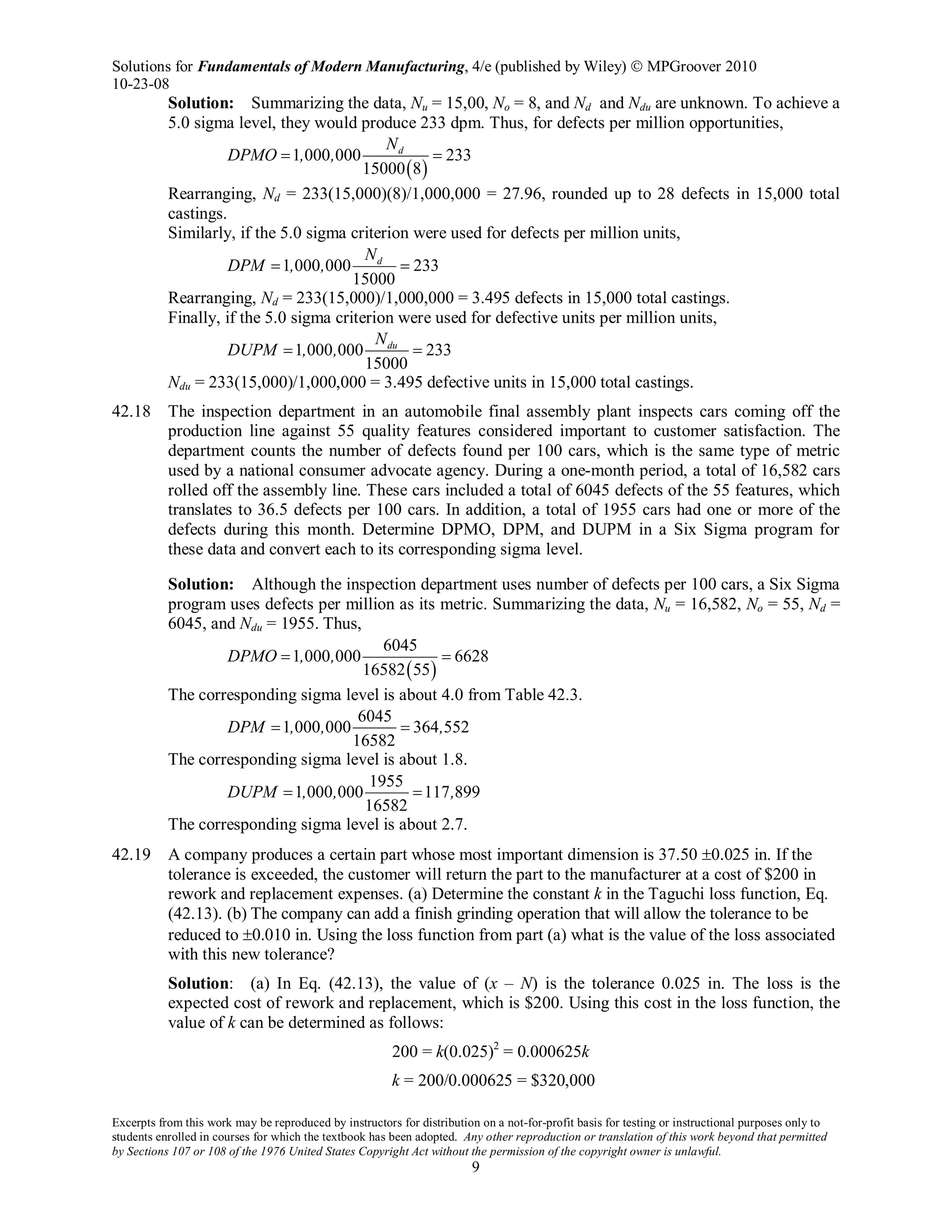Solutions for Fundamentals of Modern Manufacturing, 4/e (published by Wiley)  MPGroover 2010
10-23-08
Excerpts from this work may be reproduced by instructors for distribution on a not-for-profit basis for testing or instructional purposes only to
students enrolled in courses for which the textbook has been adopted. Any other reproduction or translation of this work beyond that permitted
by Sections 107 or 108 of the 1976 United States Copyright Act without the permission of the copyright owner is unlawful.
9
Solution: Summarizing the data, Nu = 15,00, No = 8, and Nd and Ndu are unknown. To achieve a
5.0 sigma level, they would produce 233 dpm. Thus, for defects per million opportunities,
( )
1 000 000 233
15000 8
dN
DPMO , ,= =
Rearranging, Nd = 233(15,000)(8)/1,000,000 = 27.96, rounded up to 28 defects in 15,000 total
castings.
Similarly, if the 5.0 sigma criterion were used for defects per million units,
1 000 000 233
15000
dN
DPM , ,= =
Rearranging, Nd = 233(15,000)/1,000,000 = 3.495 defects in 15,000 total castings.
Finally, if the 5.0 sigma criterion were used for defective units per million units,
1 000 000 233
15000
duN
DUPM , ,= =
Ndu = 233(15,000)/1,000,000 = 3.495 defective units in 15,000 total castings.
42.18 The inspection department in an automobile final assembly plant inspects cars coming off the
production line against 55 quality features considered important to customer satisfaction. The
department counts the number of defects found per 100 cars, which is the same type of metric
used by a national consumer advocate agency. During a one-month period, a total of 16,582 cars
rolled off the assembly line. These cars included a total of 6045 defects of the 55 features, which
translates to 36.5 defects per 100 cars. In addition, a total of 1955 cars had one or more of the
defects during this month. Determine DPMO, DPM, and DUPM in a Six Sigma program for
these data and convert each to its corresponding sigma level.
Solution: Although the inspection department uses number of defects per 100 cars, a Six Sigma
program uses defects per million as its metric. Summarizing the data, Nu = 16,582, No = 55, Nd =
6045, and Ndu = 1955. Thus,
( )
6045
1 000 000 6628
16582 55
DPMO , ,= =
The corresponding sigma level is about 4.0 from Table 42.3.
6045
1 000 000 364 552
16582
DPM , , ,= =
The corresponding sigma level is about 1.8.
1955
1 000 000 117 899
16582
DUPM , , ,= =
The corresponding sigma level is about 2.7.
42.19 A company produces a certain part whose most important dimension is 37.50 ±0.025 in. If the
tolerance is exceeded, the customer will return the part to the manufacturer at a cost of $200 in
rework and replacement expenses. (a) Determine the constant k in the Taguchi loss function, Eq.
(42.13). (b) The company can add a finish grinding operation that will allow the tolerance to be
reduced to ±0.010 in. Using the loss function from part (a) what is the value of the loss associated
with this new tolerance?
Solution: (a) In Eq. (42.13), the value of (x – N) is the tolerance 0.025 in. The loss is the
expected cost of rework and replacement, which is $200. Using this cost in the loss function, the
value of k can be determined as follows:
200 = k(0.025)2
= 0.000625k
k = 200/0.000625 = $320,000
 