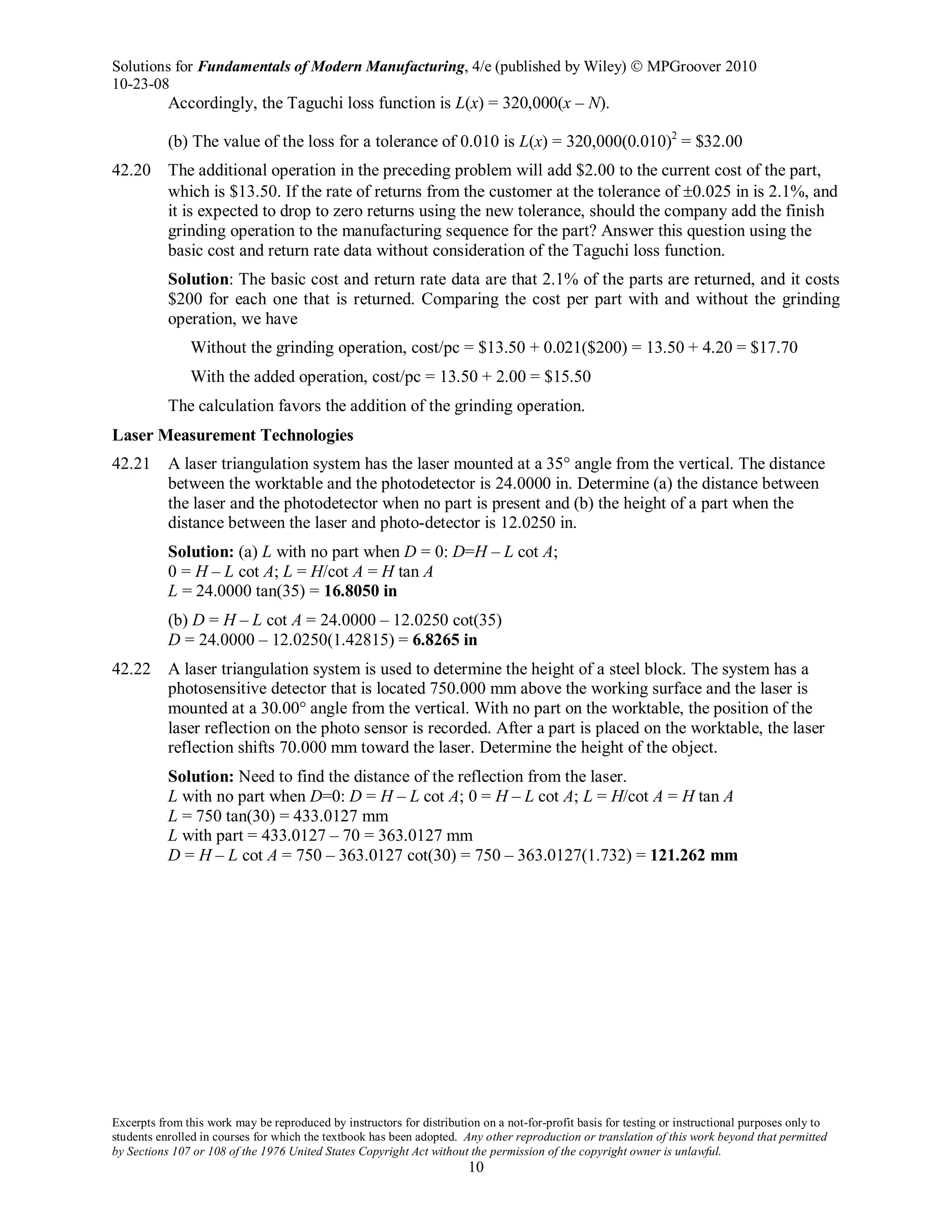Solutions for Fundamentals of Modern Manufacturing, 4/e (published by Wiley)  MPGroover 2010
10-23-08
Excerpts from this work may be reproduced by instructors for distribution on a not-for-profit basis for testing or instructional purposes only to
students enrolled in courses for which the textbook has been adopted. Any other reproduction or translation of this work beyond that permitted
by Sections 107 or 108 of the 1976 United States Copyright Act without the permission of the copyright owner is unlawful.
10
Accordingly, the Taguchi loss function is L(x) = 320,000(x – N).
(b) The value of the loss for a tolerance of 0.010 is L(x) = 320,000(0.010)2
= $32.00
42.20 The additional operation in the preceding problem will add $2.00 to the current cost of the part,
which is $13.50. If the rate of returns from the customer at the tolerance of ±0.025 in is 2.1%, and
it is expected to drop to zero returns using the new tolerance, should the company add the finish
grinding operation to the manufacturing sequence for the part? Answer this question using the
basic cost and return rate data without consideration of the Taguchi loss function.
Solution: The basic cost and return rate data are that 2.1% of the parts are returned, and it costs
$200 for each one that is returned. Comparing the cost per part with and without the grinding
operation, we have
Without the grinding operation, cost/pc = $13.50 + 0.021($200) = 13.50 + 4.20 = $17.70
With the added operation, cost/pc = 13.50 + 2.00 = $15.50
The calculation favors the addition of the grinding operation.
Laser Measurement Technologies
42.21 A laser triangulation system has the laser mounted at a 35° angle from the vertical. The distance
between the worktable and the photodetector is 24.0000 in. Determine (a) the distance between
the laser and the photodetector when no part is present and (b) the height of a part when the
distance between the laser and photo-detector is 12.0250 in.
Solution: (a) L with no part when D = 0: D=H – L cot A;
0 = H – L cot A; L = H/cot A = H tan A
L = 24.0000 tan(35) = 16.8050 in
(b) D = H – L cot A = 24.0000 – 12.0250 cot(35)
D = 24.0000 – 12.0250(1.42815) = 6.8265 in
42.22 A laser triangulation system is used to determine the height of a steel block. The system has a
photosensitive detector that is located 750.000 mm above the working surface and the laser is
mounted at a 30.00° angle from the vertical. With no part on the worktable, the position of the
laser reflection on the photo sensor is recorded. After a part is placed on the worktable, the laser
reflection shifts 70.000 mm toward the laser. Determine the height of the object.
Solution: Need to find the distance of the reflection from the laser.
L with no part when D=0: D = H – L cot A; 0 = H – L cot A; L = H/cot A = H tan A
L = 750 tan(30) = 433.0127 mm
L with part = 433.0127 – 70 = 363.0127 mm
D = H – L cot A = 750 – 363.0127 cot(30) = 750 – 363.0127(1.732) = 121.262 mm
 