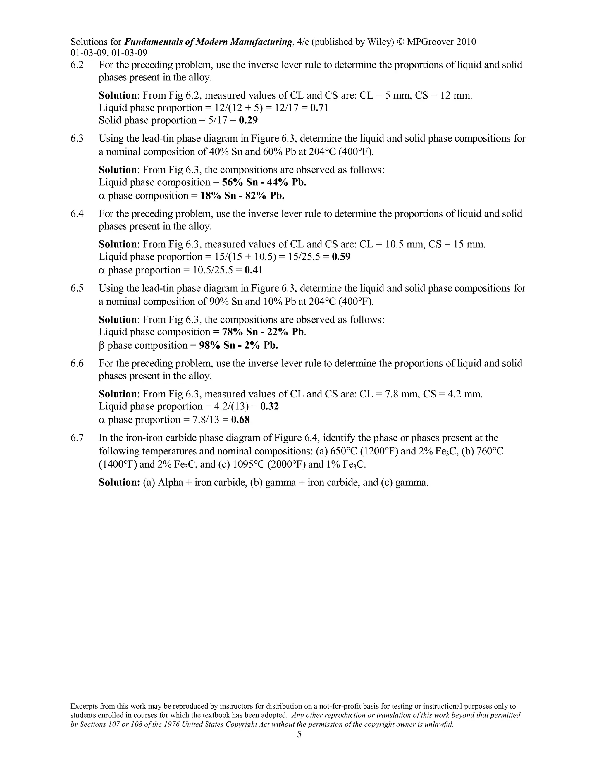 Solutions for Fundamentals of Modern Manufacturing, 4/e (published by Wiley)  MPGroover 2010
01-03-09, 01-03-09
Excerpts from this work may be reproduced by instructors for distribution on a not-for-profit basis for testing or instructional purposes only to
students enrolled in courses for which the textbook has been adopted. Any other reproduction or translation of this work beyond that permitted
by Sections 107 or 108 of the 1976 United States Copyright Act without the permission of the copyright owner is unlawful.
5
6.2 For the preceding problem, use the inverse lever rule to determine the proportions of liquid and solid
phases present in the alloy.
Solution: From Fig 6.2, measured values of CL and CS are: CL = 5 mm, CS = 12 mm.
Liquid phase proportion = 12/(12 + 5) = 12/17 = 0.71
Solid phase proportion = 5/17 = 0.29
6.3 Using the lead-tin phase diagram in Figure 6.3, determine the liquid and solid phase compositions for
a nominal composition of 40% Sn and 60% Pb at 204°C (400°F).
Solution: From Fig 6.3, the compositions are observed as follows:
Liquid phase composition = 56% Sn - 44% Pb.
α phase composition = 18% Sn - 82% Pb.
6.4 For the preceding problem, use the inverse lever rule to determine the proportions of liquid and solid
phases present in the alloy.
Solution: From Fig 6.3, measured values of CL and CS are: CL = 10.5 mm, CS = 15 mm.
Liquid phase proportion = 15/(15 + 10.5) = 15/25.5 = 0.59
α phase proportion = 10.5/25.5 = 0.41
6.5 Using the lead-tin phase diagram in Figure 6.3, determine the liquid and solid phase compositions for
a nominal composition of 90% Sn and 10% Pb at 204°C (400°F).
Solution: From Fig 6.3, the compositions are observed as follows:
Liquid phase composition = 78% Sn - 22% Pb.
β phase composition = 98% Sn - 2% Pb.
6.6 For the preceding problem, use the inverse lever rule to determine the proportions of liquid and solid
phases present in the alloy.
Solution: From Fig 6.3, measured values of CL and CS are: CL = 7.8 mm, CS = 4.2 mm.
Liquid phase proportion = 4.2/(13) = 0.32
α phase proportion = 7.8/13 = 0.68
6.7 In the iron-iron carbide phase diagram of Figure 6.4, identify the phase or phases present at the
following temperatures and nominal compositions: (a) 650°C (1200°F) and 2% Fe3C, (b) 760°C
(1400°F) and 2% Fe3C, and (c) 1095°C (2000°F) and 1% Fe3C.
Solution: (a) Alpha + iron carbide, (b) gamma + iron carbide, and (c) gamma.
 