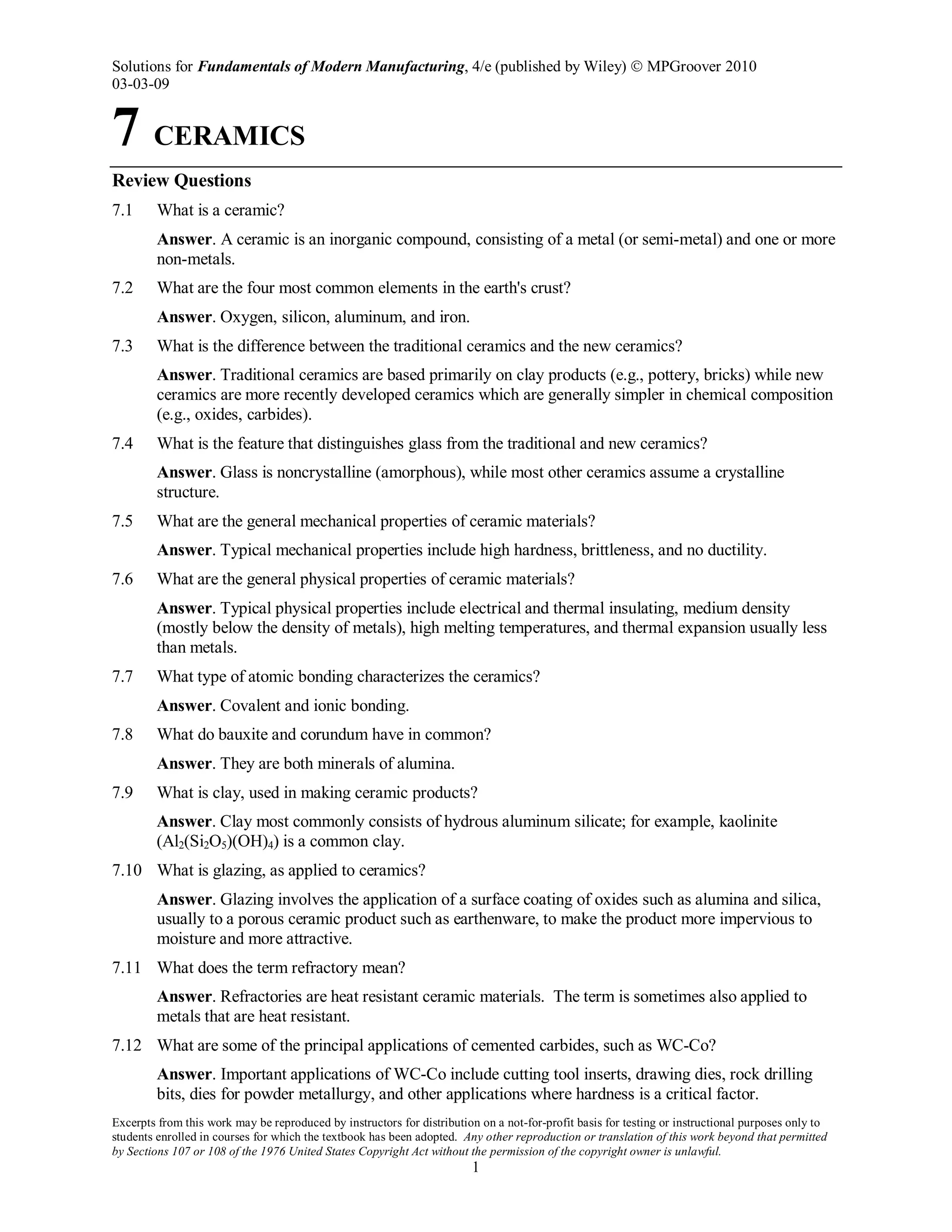 Solutions for Fundamentals of Modern Manufacturing, 4/e (published by Wiley)  MPGroover 2010
03-03-09
Excerpts from this work may be reproduced by instructors for distribution on a not-for-profit basis for testing or instructional purposes only to
students enrolled in courses for which the textbook has been adopted. Any other reproduction or translation of this work beyond that permitted
by Sections 107 or 108 of the 1976 United States Copyright Act without the permission of the copyright owner is unlawful.
1
7 CERAMICS
Review Questions
7.1 What is a ceramic?
Answer. A ceramic is an inorganic compound, consisting of a metal (or semi-metal) and one or more
non-metals.
7.2 What are the four most common elements in the earth's crust?
Answer. Oxygen, silicon, aluminum, and iron.
7.3 What is the difference between the traditional ceramics and the new ceramics?
Answer. Traditional ceramics are based primarily on clay products (e.g., pottery, bricks) while new
ceramics are more recently developed ceramics which are generally simpler in chemical composition
(e.g., oxides, carbides).
7.4 What is the feature that distinguishes glass from the traditional and new ceramics?
Answer. Glass is noncrystalline (amorphous), while most other ceramics assume a crystalline
structure.
7.5 What are the general mechanical properties of ceramic materials?
Answer. Typical mechanical properties include high hardness, brittleness, and no ductility.
7.6 What are the general physical properties of ceramic materials?
Answer. Typical physical properties include electrical and thermal insulating, medium density
(mostly below the density of metals), high melting temperatures, and thermal expansion usually less
than metals.
7.7 What type of atomic bonding characterizes the ceramics?
Answer. Covalent and ionic bonding.
7.8 What do bauxite and corundum have in common?
Answer. They are both minerals of alumina.
7.9 What is clay, used in making ceramic products?
Answer. Clay most commonly consists of hydrous aluminum silicate; for example, kaolinite
(Al2(Si2O5)(OH)4) is a common clay.
7.10 What is glazing, as applied to ceramics?
Answer. Glazing involves the application of a surface coating of oxides such as alumina and silica,
usually to a porous ceramic product such as earthenware, to make the product more impervious to
moisture and more attractive.
7.11 What does the term refractory mean?
Answer. Refractories are heat resistant ceramic materials. The term is sometimes also applied to
metals that are heat resistant.
7.12 What are some of the principal applications of cemented carbides, such as WC-Co?
Answer. Important applications of WC-Co include cutting tool inserts, drawing dies, rock drilling
bits, dies for powder metallurgy, and other applications where hardness is a critical factor.
 