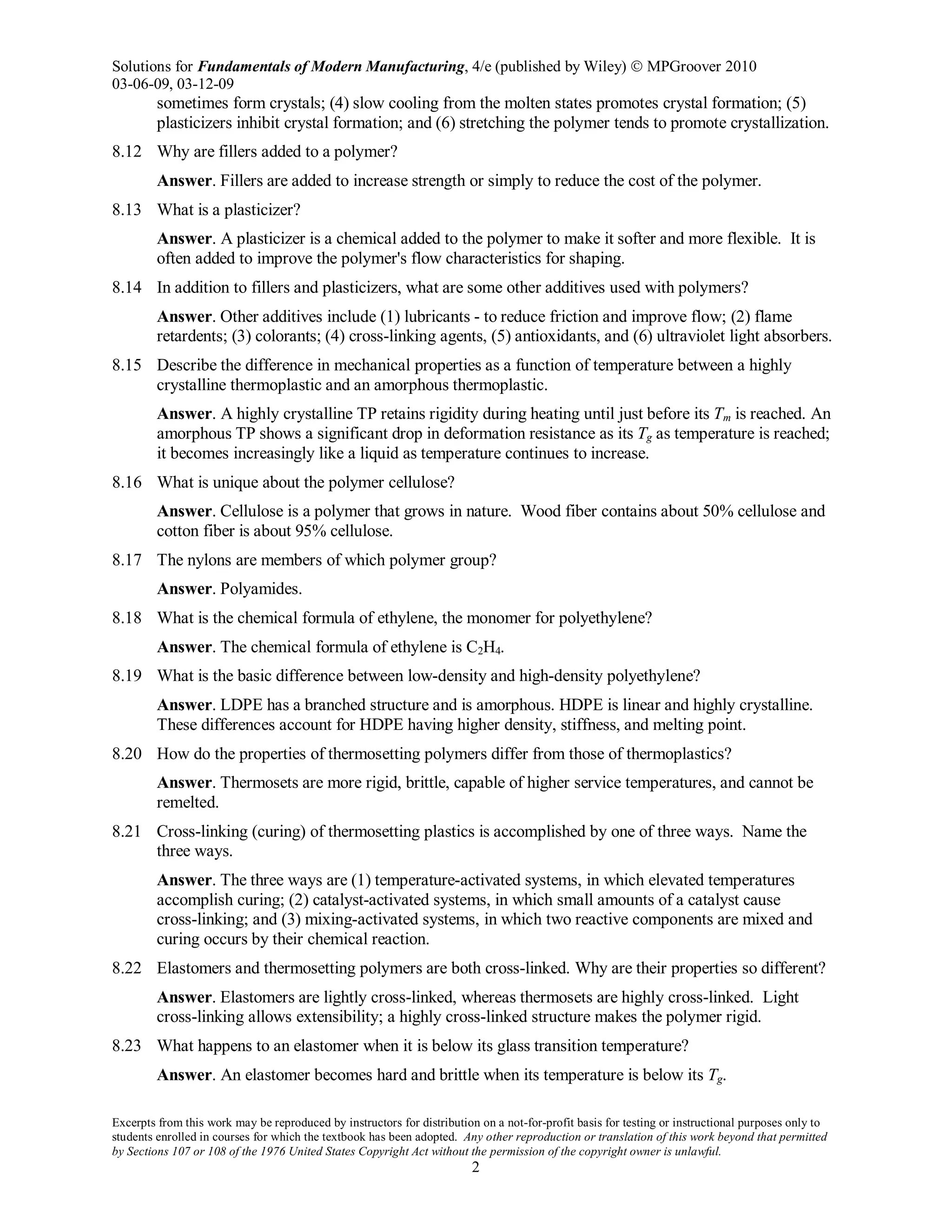 Solutions for Fundamentals of Modern Manufacturing, 4/e (published by Wiley)  MPGroover 2010
03-06-09, 03-12-09
Excerpts from this work may be reproduced by instructors for distribution on a not-for-profit basis for testing or instructional purposes only to
students enrolled in courses for which the textbook has been adopted. Any other reproduction or translation of this work beyond that permitted
by Sections 107 or 108 of the 1976 United States Copyright Act without the permission of the copyright owner is unlawful.
2
sometimes form crystals; (4) slow cooling from the molten states promotes crystal formation; (5)
plasticizers inhibit crystal formation; and (6) stretching the polymer tends to promote crystallization.
8.12 Why are fillers added to a polymer?
Answer. Fillers are added to increase strength or simply to reduce the cost of the polymer.
8.13 What is a plasticizer?
Answer. A plasticizer is a chemical added to the polymer to make it softer and more flexible. It is
often added to improve the polymer's flow characteristics for shaping.
8.14 In addition to fillers and plasticizers, what are some other additives used with polymers?
Answer. Other additives include (1) lubricants - to reduce friction and improve flow; (2) flame
retardents; (3) colorants; (4) cross-linking agents, (5) antioxidants, and (6) ultraviolet light absorbers.
8.15 Describe the difference in mechanical properties as a function of temperature between a highly
crystalline thermoplastic and an amorphous thermoplastic.
Answer. A highly crystalline TP retains rigidity during heating until just before its Tm is reached. An
amorphous TP shows a significant drop in deformation resistance as its Tg as temperature is reached;
it becomes increasingly like a liquid as temperature continues to increase.
8.16 What is unique about the polymer cellulose?
Answer. Cellulose is a polymer that grows in nature. Wood fiber contains about 50% cellulose and
cotton fiber is about 95% cellulose.
8.17 The nylons are members of which polymer group?
Answer. Polyamides.
8.18 What is the chemical formula of ethylene, the monomer for polyethylene?
Answer. The chemical formula of ethylene is C2H4.
8.19 What is the basic difference between low-density and high-density polyethylene?
Answer. LDPE has a branched structure and is amorphous. HDPE is linear and highly crystalline.
These differences account for HDPE having higher density, stiffness, and melting point.
8.20 How do the properties of thermosetting polymers differ from those of thermoplastics?
Answer. Thermosets are more rigid, brittle, capable of higher service temperatures, and cannot be
remelted.
8.21 Cross-linking (curing) of thermosetting plastics is accomplished by one of three ways. Name the
three ways.
Answer. The three ways are (1) temperature-activated systems, in which elevated temperatures
accomplish curing; (2) catalyst-activated systems, in which small amounts of a catalyst cause
cross-linking; and (3) mixing-activated systems, in which two reactive components are mixed and
curing occurs by their chemical reaction.
8.22 Elastomers and thermosetting polymers are both cross-linked. Why are their properties so different?
Answer. Elastomers are lightly cross-linked, whereas thermosets are highly cross-linked. Light
cross-linking allows extensibility; a highly cross-linked structure makes the polymer rigid.
8.23 What happens to an elastomer when it is below its glass transition temperature?
Answer. An elastomer becomes hard and brittle when its temperature is below its Tg.
 
