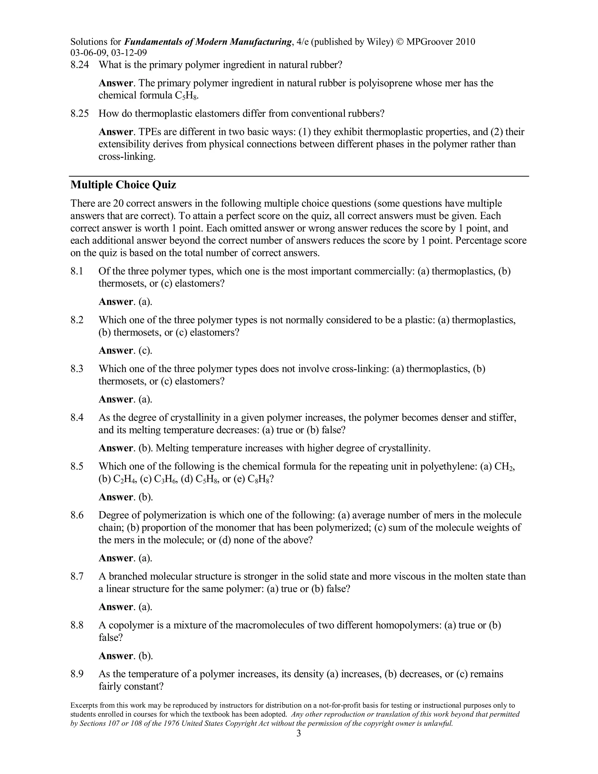 Solutions for Fundamentals of Modern Manufacturing, 4/e (published by Wiley)  MPGroover 2010
03-06-09, 03-12-09
Excerpts from this work may be reproduced by instructors for distribution on a not-for-profit basis for testing or instructional purposes only to
students enrolled in courses for which the textbook has been adopted. Any other reproduction or translation of this work beyond that permitted
by Sections 107 or 108 of the 1976 United States Copyright Act without the permission of the copyright owner is unlawful.
3
8.24 What is the primary polymer ingredient in natural rubber?
Answer. The primary polymer ingredient in natural rubber is polyisoprene whose mer has the
chemical formula C5H8.
8.25 How do thermoplastic elastomers differ from conventional rubbers?
Answer. TPEs are different in two basic ways: (1) they exhibit thermoplastic properties, and (2) their
extensibility derives from physical connections between different phases in the polymer rather than
cross-linking.
Multiple Choice Quiz
There are 20 correct answers in the following multiple choice questions (some questions have multiple
answers that are correct). To attain a perfect score on the quiz, all correct answers must be given. Each
correct answer is worth 1 point. Each omitted answer or wrong answer reduces the score by 1 point, and
each additional answer beyond the correct number of answers reduces the score by 1 point. Percentage score
on the quiz is based on the total number of correct answers.
8.1 Of the three polymer types, which one is the most important commercially: (a) thermoplastics, (b)
thermosets, or (c) elastomers?
Answer. (a).
8.2 Which one of the three polymer types is not normally considered to be a plastic: (a) thermoplastics,
(b) thermosets, or (c) elastomers?
Answer. (c).
8.3 Which one of the three polymer types does not involve cross-linking: (a) thermoplastics, (b)
thermosets, or (c) elastomers?
Answer. (a).
8.4 As the degree of crystallinity in a given polymer increases, the polymer becomes denser and stiffer,
and its melting temperature decreases: (a) true or (b) false?
Answer. (b). Melting temperature increases with higher degree of crystallinity.
8.5 Which one of the following is the chemical formula for the repeating unit in polyethylene: (a) CH2,
(b) C2H4, (c) C3H6, (d) C5H8, or (e) C8H8?
Answer. (b).
8.6 Degree of polymerization is which one of the following: (a) average number of mers in the molecule
chain; (b) proportion of the monomer that has been polymerized; (c) sum of the molecule weights of
the mers in the molecule; or (d) none of the above?
Answer. (a).
8.7 A branched molecular structure is stronger in the solid state and more viscous in the molten state than
a linear structure for the same polymer: (a) true or (b) false?
Answer. (a).
8.8 A copolymer is a mixture of the macromolecules of two different homopolymers: (a) true or (b)
false?
Answer. (b).
8.9 As the temperature of a polymer increases, its density (a) increases, (b) decreases, or (c) remains
fairly constant?
 