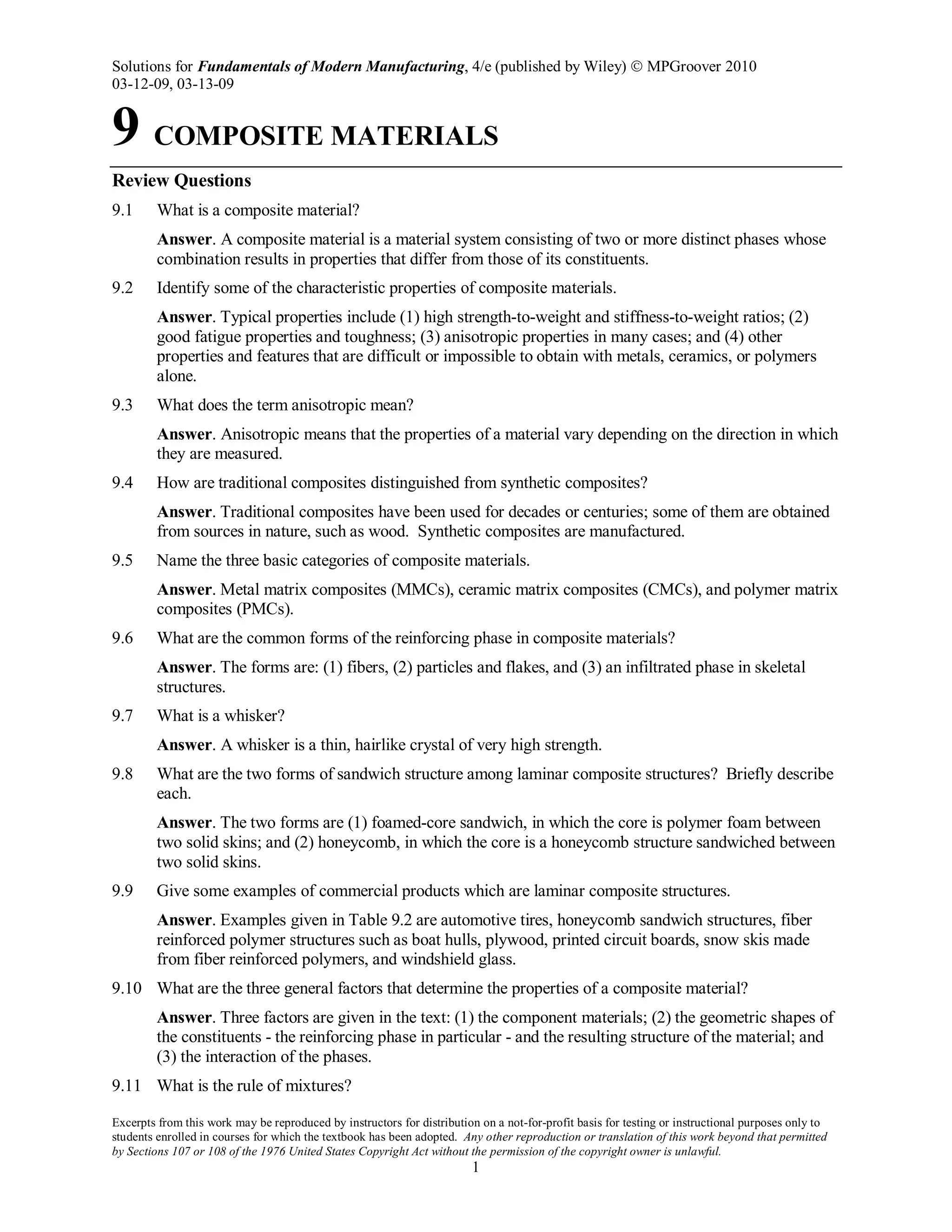 Solutions for Fundamentals of Modern Manufacturing, 4/e (published by Wiley)  MPGroover 2010
03-12-09, 03-13-09
Excerpts from this work may be reproduced by instructors for distribution on a not-for-profit basis for testing or instructional purposes only to
students enrolled in courses for which the textbook has been adopted. Any other reproduction or translation of this work beyond that permitted
by Sections 107 or 108 of the 1976 United States Copyright Act without the permission of the copyright owner is unlawful.
1
9 COMPOSITE MATERIALS
Review Questions
9.1 What is a composite material?
Answer. A composite material is a material system consisting of two or more distinct phases whose
combination results in properties that differ from those of its constituents.
9.2 Identify some of the characteristic properties of composite materials.
Answer. Typical properties include (1) high strength-to-weight and stiffness-to-weight ratios; (2)
good fatigue properties and toughness; (3) anisotropic properties in many cases; and (4) other
properties and features that are difficult or impossible to obtain with metals, ceramics, or polymers
alone.
9.3 What does the term anisotropic mean?
Answer. Anisotropic means that the properties of a material vary depending on the direction in which
they are measured.
9.4 How are traditional composites distinguished from synthetic composites?
Answer. Traditional composites have been used for decades or centuries; some of them are obtained
from sources in nature, such as wood. Synthetic composites are manufactured.
9.5 Name the three basic categories of composite materials.
Answer. Metal matrix composites (MMCs), ceramic matrix composites (CMCs), and polymer matrix
composites (PMCs).
9.6 What are the common forms of the reinforcing phase in composite materials?
Answer. The forms are: (1) fibers, (2) particles and flakes, and (3) an infiltrated phase in skeletal
structures.
9.7 What is a whisker?
Answer. A whisker is a thin, hairlike crystal of very high strength.
9.8 What are the two forms of sandwich structure among laminar composite structures? Briefly describe
each.
Answer. The two forms are (1) foamed-core sandwich, in which the core is polymer foam between
two solid skins; and (2) honeycomb, in which the core is a honeycomb structure sandwiched between
two solid skins.
9.9 Give some examples of commercial products which are laminar composite structures.
Answer. Examples given in Table 9.2 are automotive tires, honeycomb sandwich structures, fiber
reinforced polymer structures such as boat hulls, plywood, printed circuit boards, snow skis made
from fiber reinforced polymers, and windshield glass.
9.10 What are the three general factors that determine the properties of a composite material?
Answer. Three factors are given in the text: (1) the component materials; (2) the geometric shapes of
the constituents - the reinforcing phase in particular - and the resulting structure of the material; and
(3) the interaction of the phases.
9.11 What is the rule of mixtures?
 