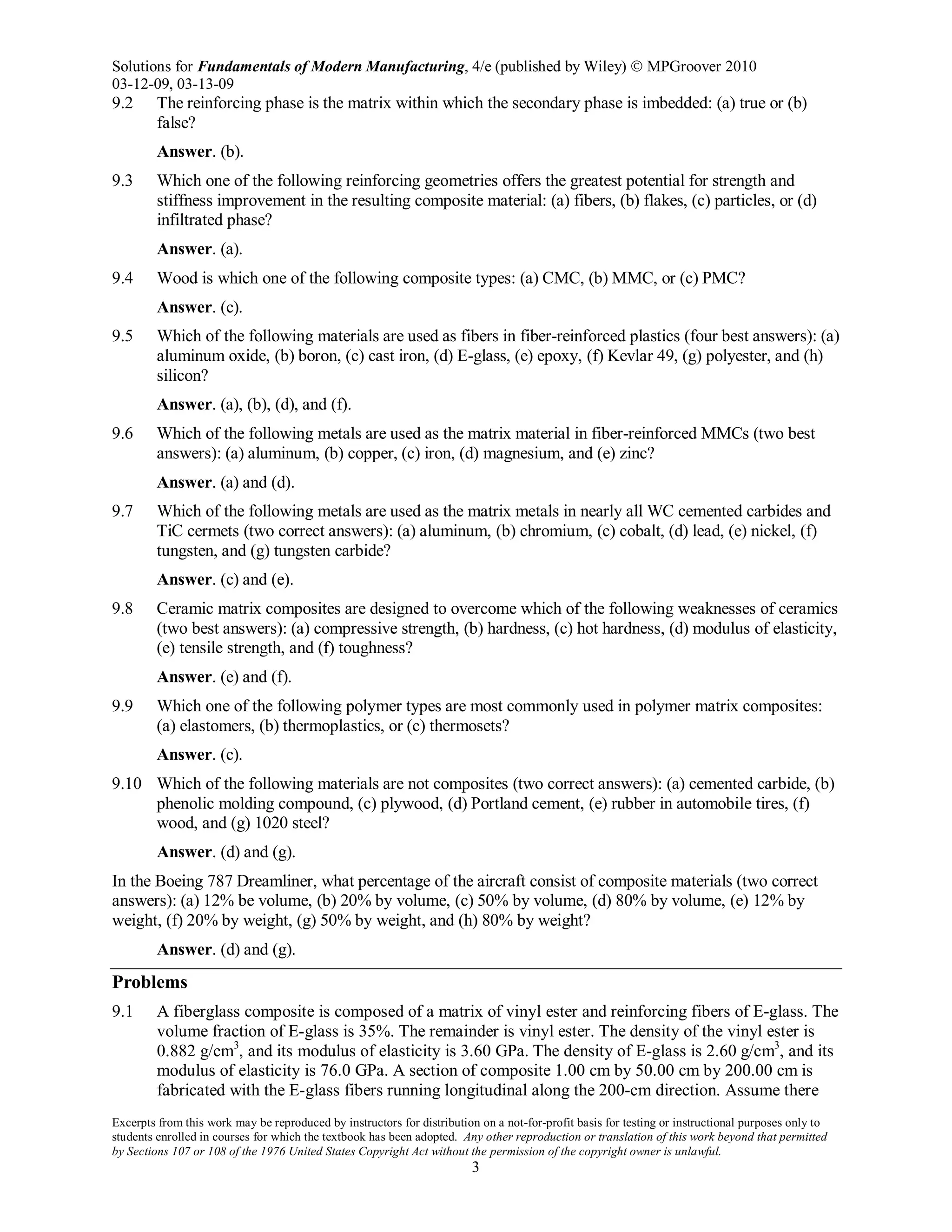 Solutions for Fundamentals of Modern Manufacturing, 4/e (published by Wiley)  MPGroover 2010
03-12-09, 03-13-09
Excerpts from this work may be reproduced by instructors for distribution on a not-for-profit basis for testing or instructional purposes only to
students enrolled in courses for which the textbook has been adopted. Any other reproduction or translation of this work beyond that permitted
by Sections 107 or 108 of the 1976 United States Copyright Act without the permission of the copyright owner is unlawful.
3
9.2 The reinforcing phase is the matrix within which the secondary phase is imbedded: (a) true or (b)
false?
Answer. (b).
9.3 Which one of the following reinforcing geometries offers the greatest potential for strength and
stiffness improvement in the resulting composite material: (a) fibers, (b) flakes, (c) particles, or (d)
infiltrated phase?
Answer. (a).
9.4 Wood is which one of the following composite types: (a) CMC, (b) MMC, or (c) PMC?
Answer. (c).
9.5 Which of the following materials are used as fibers in fiber-reinforced plastics (four best answers): (a)
aluminum oxide, (b) boron, (c) cast iron, (d) E-glass, (e) epoxy, (f) Kevlar 49, (g) polyester, and (h)
silicon?
Answer. (a), (b), (d), and (f).
9.6 Which of the following metals are used as the matrix material in fiber-reinforced MMCs (two best
answers): (a) aluminum, (b) copper, (c) iron, (d) magnesium, and (e) zinc?
Answer. (a) and (d).
9.7 Which of the following metals are used as the matrix metals in nearly all WC cemented carbides and
TiC cermets (two correct answers): (a) aluminum, (b) chromium, (c) cobalt, (d) lead, (e) nickel, (f)
tungsten, and (g) tungsten carbide?
Answer. (c) and (e).
9.8 Ceramic matrix composites are designed to overcome which of the following weaknesses of ceramics
(two best answers): (a) compressive strength, (b) hardness, (c) hot hardness, (d) modulus of elasticity,
(e) tensile strength, and (f) toughness?
Answer. (e) and (f).
9.9 Which one of the following polymer types are most commonly used in polymer matrix composites:
(a) elastomers, (b) thermoplastics, or (c) thermosets?
Answer. (c).
9.10 Which of the following materials are not composites (two correct answers): (a) cemented carbide, (b)
phenolic molding compound, (c) plywood, (d) Portland cement, (e) rubber in automobile tires, (f)
wood, and (g) 1020 steel?
Answer. (d) and (g).
In the Boeing 787 Dreamliner, what percentage of the aircraft consist of composite materials (two correct
answers): (a) 12% be volume, (b) 20% by volume, (c) 50% by volume, (d) 80% by volume, (e) 12% by
weight, (f) 20% by weight, (g) 50% by weight, and (h) 80% by weight?
Answer. (d) and (g).
Problems
9.1 A fiberglass composite is composed of a matrix of vinyl ester and reinforcing fibers of E-glass. The
volume fraction of E-glass is 35%. The remainder is vinyl ester. The density of the vinyl ester is
0.882 g/cm3
, and its modulus of elasticity is 3.60 GPa. The density of E-glass is 2.60 g/cm3
, and its
modulus of elasticity is 76.0 GPa. A section of composite 1.00 cm by 50.00 cm by 200.00 cm is
fabricated with the E-glass fibers running longitudinal along the 200-cm direction. Assume there
 